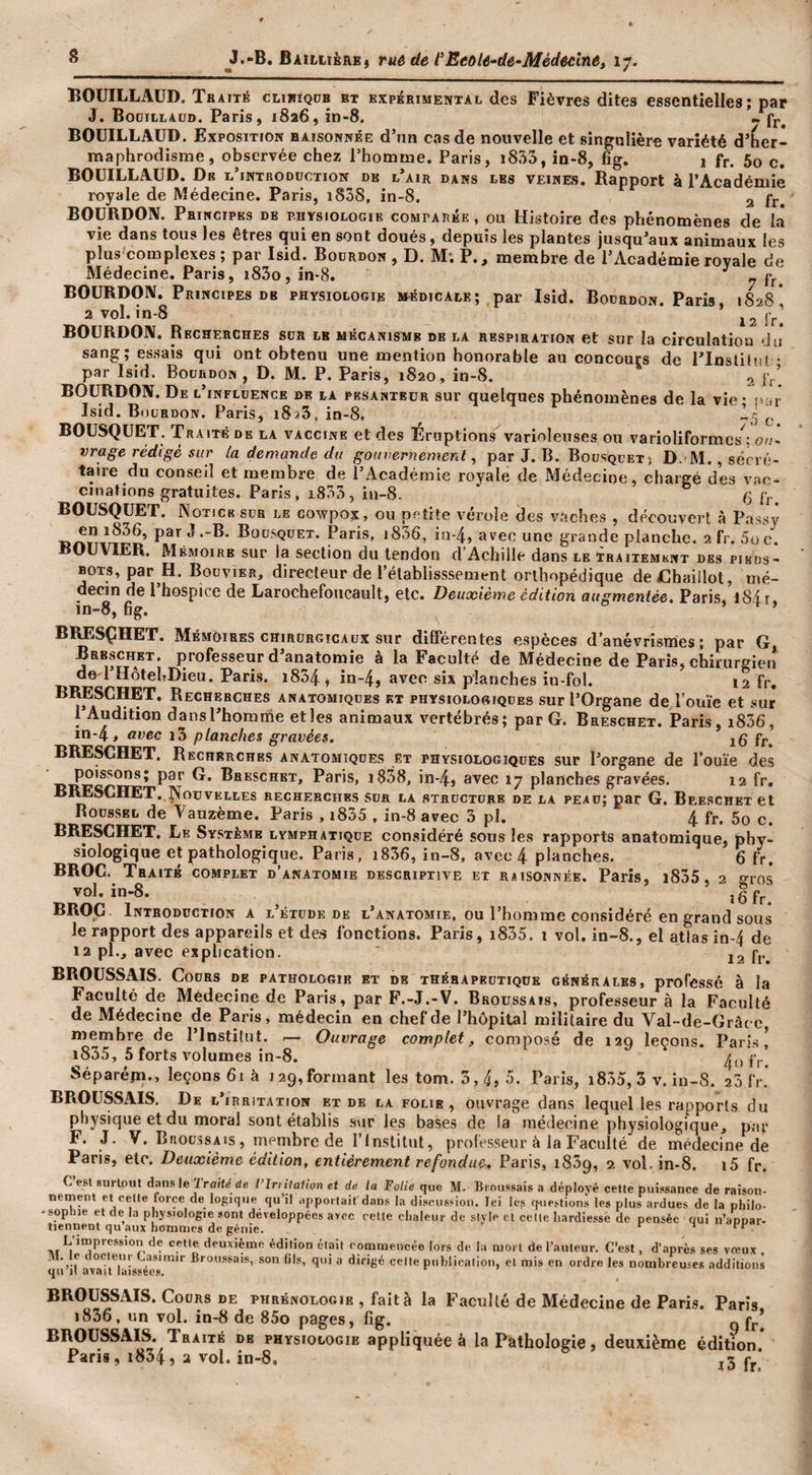 Baillière, rué de t'EeoU^de-Médecine, 17. BOUILLAUD. Traité clieîqdb et expérimental des Fièvres dites essentielles; par J. Booillaüd. Paris, 1826, în-8. • fj. BOUILLAUD. Exposition raisonnée d’nn cas de nouvelle et singulière variété d’her¬ maphrodisme, observée chez l’homme. Paris, i853, in-8, fîg. 1 fr. 5o c. BOUILLAUD. Dr t’introdüction dk l’air dans les veines. Rapport à l’Académie royale de Médecine. Paris, i838, in-8. 3 BOURDON. Principes de bhysiologie comparée , ou Histoire des phénomènes de là vie dans tous les êtres qui en sont doués, depuis les plantes jusqu’aux animaux les plus^complexes ; par Isid. Bourdon , D. M; P., membre de l’Académie rovale de Médecine. Paris, i83o, in-8. ^ ^ fr. BOURDON. Principes DE physiologie m-édicale; par Isid. Bourdon. Paris, 1828* 2 vol. in-8 J2 fri BOURDON. Recherches sur le mécanisme de la respiration et sur la circulation du sang; essais qui ont obtenu une mention honorable au concours de l’inslilul • par Isid. Bourdon , D. M. P. Paris, 1820 , in-8. 2 f,.’ BOURDON. De l’influence de la pesanteur sur quelques phénomènes de la vie • t'ar Isid. Bourdon. Paris, iSaS, in-8. ^ BOUSQUET. Traité de la vaccine et des Éruptions varioleuses ou varioliformes^ oa~ vrage rédigé sur la demande du gouvernement ^ par J. B. Bousquet) D. M. , sërré- taire du conseil et membre de l’Académie royale de Médecine, chargé des vac¬ cinations gratuites. Paris, i833, iu-8. g fr. BOUSQUET. Notice sur le cowpox, ou petite vérole des vaches , découvert à Passv en i836, par J .-B. Bousquet. Paris, i856, in-4, avec une grande planche. 2 fr. .5o c*^. BOUVIER. Mémoire sur la section du tendon d’Achille dans le Traitement des pieds- bots, par H. Bouvier, directeur de i’élablisssement orthopédique deChaillol, mé¬ decin de l hospice de Larochefoiicault, etc. Deuxième édition augmentée. Paris, l8ir in-8, fig. c i t ) BRESÇHET. Mémoires chirurgicaux sur différentes espèces d’anévrismes; par G Breschet. professeur d’anatomie à la Faculté de Médecine de Paris, chirurgieiî de 1 HôtehDieu. Paris. i834 , în-4, avec six planches in-fol. 12 fr, BRESCHET. Recherches anatomiques kx physiolo«iques sur l’Organe de rouie et .«ur l’Audition dansl’homnie et les animaux vertébrés; par G. Breschet. Paris, i856, in-4, avec i3 planches gravées. 16 fr. BRESCHET. Recherches anatomiques et physiologiques sur l’organe de l’ouïe des Paris, i858, in-4, avec 17 planches gravées. 12 fr, BIŒSCHET. !^ouvelles recherches sur la structure de la peau; par G. Bp.e.schkt et Roussel de Vauzème. Paris , i835 , in-8 avec 3 pl. 4 fr. 5o c. BRESCHET. Le Système lymphatique considéré .sous les rapports anatomique, phy¬ siologique et pathologique. Paris, i836, in-8, avec 4 planches. 6 fr. BROC. Traité complet d’anatomie descriptive et raisonnée. Paris, i835, 2 oros vol. in-8. i6fr BROC. Introduction a l’étude de l’anatomie, ou l’homme considéré en grand sous le rapport des appareils et de.s fonctions. Paris, i835. i vol. in-8., el atlas in-4 de 12 pl., avec explication. j2 f,.. BROUSSAIS. Cours de pathologir et de thérapeutique générales, professé à la Faculté de Médecine de Paris, par F.-J.-V. Broussais, professeur à la Faculté de Médecine de Paris, médecin en chef de l’hôpital militaire du Val-de-Grâcc membre de l’Institut. .— Ouvrage complet, composé de 129 leçons. Pari.s ^ 1835, 5 forts volumes in-8. f,.^ Séparéjn., leçons 61 à 129,formant les tom. 3,4) 5- Paris, i835, 3 v. in-8. 20 fr. BROUSSAIS, De l’irritation et de la folie , ouvrage dans lequel les rapports du physique et du moral sont établis sur les bases de la médecine physiologique, par F. J. V. Broussais, membre de l’Institut, professeur à la Faculté de médecine de Paris, etc. Deuxième édition, entièrement refondue. Paris, 1839, 2 vol. in-8. i5 fr. C est surloiU dansle 'Iraité de l’Irtilalion et de la Folie que M. Brnu.ssais a déployé cette puissance de raison¬ nement et celle force de logique qu’il .ippoitait'dans la discussion. Ici les questions les plus ardues de la philo- - Sophie el de la physiologie sont développées avec celle chaleur de style et celle hardiesse de pensée qui u’appar. tiennent qu’aux hommes de génie. PH' FF-i L’impression de celle deuxième édition était commencée lors de la mort de l’auteur. C’est, d’après ses vreux ' Casimir Broussais, son fils, qui a dirigé celle pnhlicalion, el mis en ordre les nombreu.&lt;;es additions C^ll Jl RVflIi iiGSSéCS* BROUSSxVIS. Cours DE phrénologie , fait à la Faculté de Médecine de Paris. Paris 1836. un vol. in-8 de 85o pages, fig. o f^.’ physiologie appliquée à la Pathologie, deuxième édition. Pans, 1854) a vol. in-8, j3 fj.