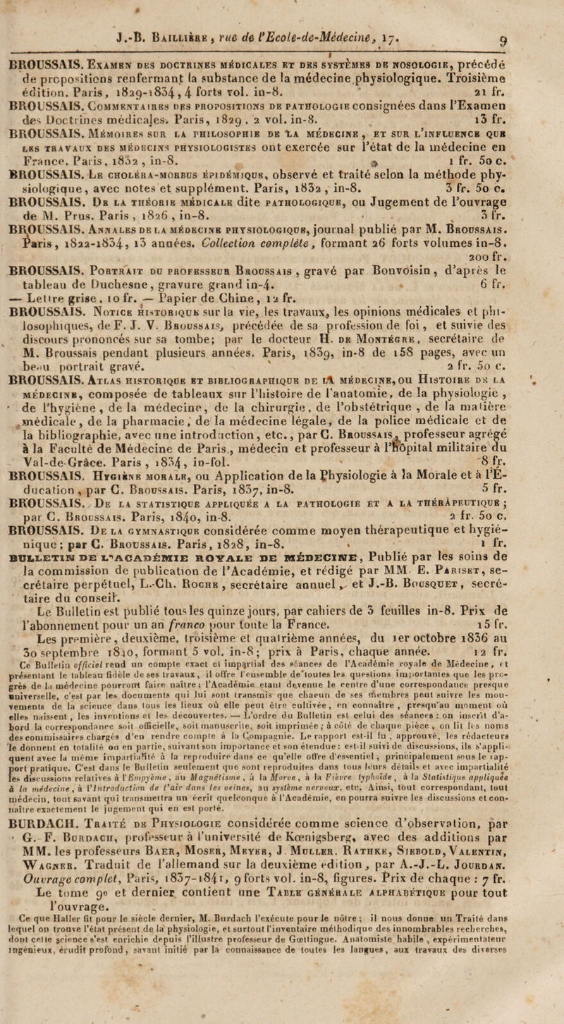 ■ - I - BROUSSAIS. Examen des doctrinës mMdicalks et des systèmes de nosologie, précédé de propositions renfermant la substance de la médecine.physiologique. Troisième édition. Paris, 1829-1834,4 Yol. in-8. 2i fr. BROUSSAIS. CoMMENTAiaBs des propositions de pathologie consignées dans l’Examen des Üoctiines médicales, Paris, 1829 , 2 vol. in-8. i3 fr. BROUSSAIS. Mémoires sur la philosophie de %k médecine , et sur l’influence que LES TRAVAUX DES MÉDECINS PHYSIOLOGISTES üiit excrcée SUT l’état de la médecine en France. Paris, i832 , in-8. ^ 1 fr. Soc. BROUSSAIS. Le choléra-morbus épidémique, observé et traité selon la méthode phy¬ siologique, avec notes et supplément. Paris, i832 , in-8. 5 fr. 5o c, BROUSSAIS. De la théorie médicale dite pathologique, ou Jugement de l’ouvrage de M. Prus. Paris, 1826 , in-8. • ^ 3 fr. BRpUSSAIS. Annales DE LA MÉDECINE physiologique, journal publié par M. Broussais. Paris, 1822-1834, années. Collection complète, formant 26 forts volumes in-8. 200 fr. BROUSSAIS. Portrait du professeur Broussais , gravé par Bonvoisin, d’après le tableau de Üuchesne, gravure grand in-4. d f&lt;'* — Letire grise. lofr. — Papier de Chine, 12 fr. BROUSSAIS. Notice historique sur la vie, les travaux., les opinions médicales' cl plii- ioso[)hiques, de F. J. V. Broussais, précédée de sa profession de foi, et suivie des discours prononcés sur sa tombe; par le docteur H. de Montégre , secrétaire de M. Broussais pendant plusieurs années. Paris, iSSp, in-8 de i58 pages, avec un be.iu portrait gravé. ' 2 fr. 5o c. BROUSSAIS. Atlas historique et bibliographique de lA médecine,ou Histoire dk la MÉDECINE, composée de tableaux sur l’histoire de l’anatomie, de la physiologie , ' de l’hygiène , de la médecine, de la chirurgie, de l’obstétrique , de la mafière .médicale, de la pharmacie, de la médecine légale, de la police médicale et de la bibliographie, avec une introduction, etc., par C. Broussais . professeur agrégé à la Faculté de Médecine de Paris , médecîu et professeur à l’nôpilal militaire du Yal-de-Gràce. Paris, i834, in-fol. BROUSSAIS, Hygiène morale, ou Application de la Physiologie à la Morale et à l’É¬ ducation , par G. Broussais. Paris, 1837, in-8. 5 fr. BROUSSAIS. De la statistique appliquée a la pathologie et a la théràpeutiqub ; par C. Broussais. Paris, i84o, in-8. 2 fr. 5o c. BROUSSAIS. De la gymnastique considérée comme moyen thérapeutique et hygié¬ nique ; par G. Broussais. Paris, 1828, in-8. • 1 fr. BUi.i.ETiia DE x.-'ACAnéittiE ROYALE DE MÉDECXiME, Publié par les soins de la commission de publication de l’Académie, et rédigé par MM- E. Pariskt, se¬ crétaire perpétuel, L.-Gh. Roche, secrétaire annuel et J.-B. Biiusquet, secré¬ taire du conseih Le Bulletin est publié tous les quinze jours, par cahiers de 3 feuilles in-8. Prix de l’abonnement pour un an franco pour tonte la France. i5 fr. Les première, deuxième, troisième et quatrième années, du ler octobre i836 au 3o septembre 1840, formant 5 vol. in-8; prix à Paris, chaque année. 12 fr. Ce Bullelin officiel rend un comple exact ci iiup^rlial des »iances de l’Académie royale de Médecine, et présenlanl le tableau fidèle de ses travaux, il offre l’ensemble de'loules le» ({ueslions importâmes que les pro¬ grès de 1,1 médecine pourrotrl faire naître; l’Académie elani dfc,Temie le eenire d’une correspondance presque universelle, c’est par les documents qui lui sont transmis que chacun de ses tfiembres peut suivre les mou¬ vements de la science dans Ions les lieux où elle peut cire cultivée, en connaître, presqu’au moment où elles naissent , les inventions et les découvertes. — I.’ordre du Bulletin est celui des séances : on inserîl d’a¬ bord la correspondance soit oincielle, soit manuscrite, soit imprimée ; à côté de chaque pièce, on lit les noms des commissaires cliargc» d’en rendre comple à la (jOmpagnie. Le rapport est-il lu, approuvé, les rédacteurs le donnent en totalité ou en partie, suivant son importance et .son étendue : est-il suivi de discussions, ils s’appli¬ quent avec la même impartialité à la reproduire dans ce qu’elle offre d’e.ssenlie| , principalement sous le rap¬ port pratique. C’est dans le Bulletin .seulement que sont reproduites dans tous leurs dét-ails et avec impartialité les diseu.ssions relatives à l Ernpyème , au Magnétisme , à la Morve, à la Fièvre typhoïde, à la Statistique appliquée à la médecine, à VIntroduction de l’air dans les veines, au système nerveux, etc. Ainsi, tout correspondant, tout médecin, tout savant qui transmettra un écrit quelconque à l’Académie, en pourra suivre les discussioius et con¬ naître exactement le jugement qui en est porté. BUPxDACII. Traité de Phy.‘;iologie considérée comme science d’pbservalion, par ■ G. F. Bürdach, professeur à runiversité de Kœnigsberg, avec des additions par MM. les professeurs Baer, Moser, Mrykr, .1 Muller. Rathke, Siebold, Valentin, Wagner. Traduit de l'allemand sur la deuxième édition, par A.-J.-L. Jourdan. Ouvrage complet, Paris, 1837-1841, 9 forts vol. in-8, figures. Prix de chaque ; 7 fr. Le tome 9e et dernier, contient une Table générale alphabétique pour tout l’ouvrage. Ce que Haller fit pour le siècle dernier, M. Biirdach l’exécute pour le nôtre ; il nous donne un Traité dans lequel on trouve l’état présent de la physiologie, et surtout l’inventaire méthodique des innombrables recherche», dont celte science s’est enrichie depuis l’illustre professeur de Gœtiingue. Anatomiste habile,expérimentaleur ingénieux, érudit profond, savant initié parla connaissance de toutes les langues, aux travaux des diverses