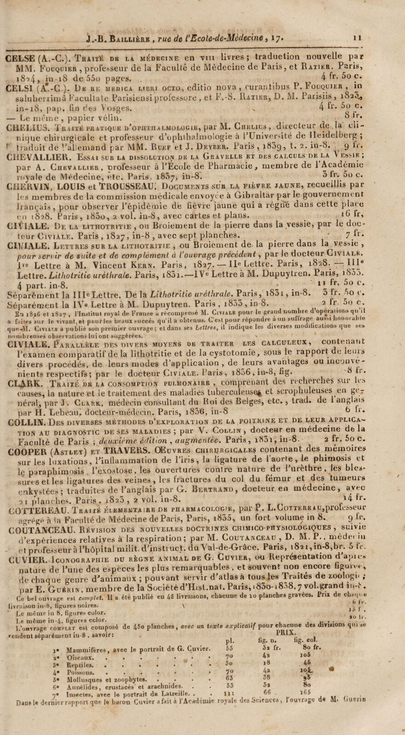 CELSE (A.-C.). Traité db la médecine en Min livres; traduction nouvelle par MM. Füüqüieb , prol’e.sseur de la Faculté de Médecine de Paris, et Ratikr. Paris, 1S9.4., iu iS de 55u pages. ^ 4 5o c. CELSl (A'-C.). RE MKÜICA HBRI ocTü^cditio nova, rurantibus P. Fouquier , m saluberiiniû Facullale Parisiensi prolcssore , et F.-S. Ratikr, D. M. Parisiis , i8‘i5^ in-18, pap. ün des Vosges. . 4 p* — Le nièiric , papier vélin. ^ CllELIüS. Traité ERATiQUE d’opiittialmologie, par M. Chelius , directeur de la cli¬ nique chirurgicale et professeur d’ophibalmologie ù l’Université de lleidelbeig ; traduit de '/aiiemand par MM. Ruef et J. Deyber. Paris, 1889, t. 2. in-8. 9 fr. CHEVALLIER. Essai sua la dissolution de la Gsavelle et des calculs de la Vessie; par A. Chevallier, nrofesseur à l’École de Pharmacie, membre de 1 Académie royale de Médecine, etc. Paris, 1887, in-8. ^ f*’* CllERVIN, LOUIS et TROUSSEAU. Documeivts sur la fièvre jaune, recueillis par les membres de la commission médicale envoyée à Gibraltar par le gouvernement hançais, pour observer l’épidémie de fièvre jaune qui a régné dans cette place en 1828. Paris, 18S0, 2 vol. in-8, avec cartes et plans. _ 16 fr. Lit IALE. De la lithotriïie , ou Broiement de la pierre dans la vessie, par le doc¬ teur Civiale. Paris , 1827, in-8 , avec sept planches. ^ • 7}*-' CIl/IALE. Lettres sur la lithotritie , ou Broiement de la pierre dans la vessie , pour servir de suite et de complément à l’ouvrage précédent, par le docteur Civialk. 1‘® Lettre à M. Vincent Kern. Paris, 1827. — 11« Lettre. Paris, 1828. 111® Lettre. Ld/iotrdte uréthrale. Paris, 1881.—IV® Lettre à M. Dupuytren. Paris, 1888. 4 part. in-8. - • o ^ à Séparément la 111® Lettre. De la Lt’f/iotrt/ie «ret/ira/e. Paris, 18a 1, in-8. 3 fr. 00 t. - — . ^ • ..r-r - O 2 fr. 5o c. nombre d’opéraiions qn’il un suffrage aus.-i liouorable que-M. CiviAT.K a publié son premier ouvrage ;l;l dans ses Lettres, it indique les diverses modilrcations que ses nombreuses observations lui ont suggérées. • ' CIVIALE. Parallèle des divers moyens de traiter les galculeux, contenant respectifs; pL. - , “11 CLARK. Traité db la consomption pulmonaire , comprenant des recherches sur les causes, la nature et le traitement des maladies tuberculeuse^ et scrophuleuses en gcr néral, par J. Clark, médecin consultant du Roi des Belges, etc., Irad. de l anglais par H. Lebeau, docteur-médecin. Paris, i836, in-8 b Ir. COLLIN. Des diverses méthodes d’exploration de la poitrine et de leur appliga- Tioi^ AU DIAGNOSTIC ï&gt;E SES MALADIES y par V. GoLLiN 9 docteuf CO uicdccinc de la Faculté de Paris ; deuxième édition , augmentée. Paéis, i83i, in-8. 2 fr. 5o c. COOPER (Astlet) et TRAVERS. Œuvres ghirurgïGales contenant des mémoire» sur les luxations, l’inllammalion de l’iris, la ligature de l’aorte, le phimosis et le paraphimosis . l’exo.stose, les ouverture.» contre nature de l’urèthre, les bles- siiri'setles ligatures des veines, les fracUire» du col du fémur et des tumeurs enkystée»; traduites de l’anglais par G. Bertrand, docteur, en médecine, avec 21 planches. Paris , 1828, 2 vol. in-8. n r COTTEREAU. Traité élémentaire de pharmacologie, par P. L.LiOTTERKAU,proleSseur agrège à la Faculté de Médecine de Paris, Paris, i885, un fort volume in 8. 9 fr. COUTANUEAU. Révision des nouvelles doctrines ghimico-physiologiques , suivie d’expériences relatives à la respiration; par M. Coutanceau , D. M, P., méde. iu - et professeur à l’hôpital milit.d’insti uct. du Yal-de-Grâce. Paris, 1821,in-8,br. 5 fr. CUVIER. Iconographie du règne animal de G. Cuvier, ou Représentation d’apie» PRIX. Ce bel ouvrage eal complet. 11 a été publié en 46 livraisons, chacune de lo planches gravée», Pm de livrai.'.on iii-S, ligures noires. \ ) â I' Le même in 8, ligures color. ^ ’ Le même in-4, ligures cclor. , ,• • •_ L’ouvrage compi-kt esl composé de 45o planches, avec un texte explicatif pour cl^acune des divisions qiu «e vendent séparément in-8 . savoir: !• Mammifères, avec le portrait de G. Cuvier a* Oiseaux. 3» Reptiles. ..... 4* Poissons. ..... 5* Mollu.sques el zoopbytes. 6» Annélides, crustacés cl arachnides. 7» Insectes, avec le portrait de Laireille, . . — jiir.- Dan» U dernier rapport que le baron Cuvier a fait à l’Académie royale des Sciences, 1 ouvrage de W* uueiiH pl. fig. n. lig. col. 63 3 a fr. 80 fr. 70 4a io5 5o 18 46 70 4a 10^5. 63 38 95 53 53 80 111 66 l65