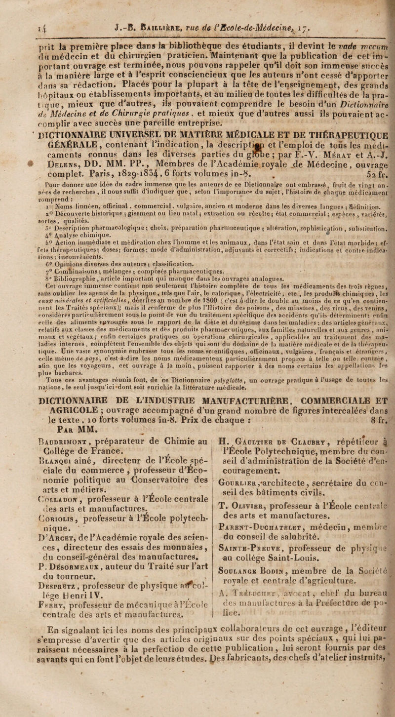 prit la première place dars la bibliothèque des étudiants, il devint le vade rnecum \ (lu médecin et du chirurpen praticien. Maintenant que la publication de cetirO'. j portant ouvrage est terminée, nous pouvons rappeler qu*il doit son immense succès j à la manière large et à Pesprit consciencieux que les auteurs n^ont cessé d’apporter ; dans sa rédaction. Placés pour la plupart à la tête de renseignement, des grands ^ hôpitaux ou établissements importants, et au milieu de toutes les difficultés de la pra¬ tique, mieux que d’autres, ils pouvaient comprendre le besoin d’un ' de, Médecine et de Chirurgie pratiques , et mieux que d’autres aussi ils pouvaient ac¬ complir avec succès une pareille entreprise. • DïCTIONNAtRE UNIVERSEL DE MATIÈRE MÉDICALE ET DE THÉRAPEUTIQUE GÉNÉRALE, contenant l’indication, la descriptif et l’emploi de tous les médi¬ caments connus dans les diverses parties du grobe ; par F.-V. Mérat et A.-J. ^ Delens, DD. MM. PP., Membres de l’Académie royale jle Médecine, ouvrage complet. Paris, 1829-1854,6 forts volumes in-S. . Sa fr. Pour donner une idée da cadre imnaense que les auteurs de ce Dictionnaire ont embrassé, fruit de vingt an- nées de recherches , il noussulBl d’indiquer que, selon l’imporianee du sujet, Thisloire de chaque médicament eomprend : 1 ' Noms linnéen, officinal , commercial, vulgaire, ancien et moderne dans les diverses langues ; Réüiiiiion. a''Découverte historique ; gisement ou lieu natal; extraction ou récolte; état commercial; espèces, variétés, sortes, qualités. ô Description pharmacologique; choix, préparation pharmaceutique ; altération, tophisiicafion, substitution. 4“ A,nalj'se chimique. * 6® Action immédiate et médication chez l’homme elles animaux, dans l’état sain et dans l’état morbide; ef¬ fets thérapeutiques; doses; formes; mode d’administration, adjuvants ét correctifs ; indications et conlre-indica- lions; inconvénients. 6® Opinions diverses des auteurs; classification. 7® Combinaisons; mélanges ; composés pharmaceutiques. S Bibliographie , article important qui manque dans les ouvrages analogues. Cet ouvrage immense contient non seulement l’histoire complète de tous le.S médicaments des trois règnes, sans oublier les agents de la physique, tels que l’air, le calorique, l’électricité, etc , les produîi* chimiques, les eaux mivérales et artificielles, décrites aji nombre de 1800 (c’est à-dire le double au moins de ce qu’en contien¬ nent les 'rraités spéciaux); mais il renferme de plus l’Histoire des poisons , des miasmes , des virus , des venins, considérés particulièrement sous le point de vue du traitement spécifique de.s accidents qu’ils déterminent; enfin celle des aliments ciivisagés sous le rapport de la diète et du régime dans les maladies ; des artieles généraux, relatifs aux classes des médicaments et des produits pharmaceutiques, aux familles naturelles et aux genres , ani¬ maux et végétaux; enfin certaines pratiques ou opérations chiruigicales , applicaliles au traileinent des ma¬ ladies internes , complètent l’ensemble des objets qui sont du domaine de la matière médicale et de la thérapeu¬ tique. Une vaste synonymie embrasse tous les noms scientifiques , officinaux , vulgaires , français et élratîgers, celle même de poys, c’est-à-dire les noms médicamenteux particulièrement propres à telle ou telle contrée, afin que les voyageurs, cet ouvrage à la main, puissent rapporter à des noms certains les appellations les plus barbares. Tous ces avantages réunis font, de ce Dictionnaire polyglotte, un ouvrage pratique à l’usage de toutes les nattions, le seul jusqu’ici-dont soit enrichie la littérature médicale. DICTIONNAIRE DE L’INDUSTRIE MANUFACTURIÈRE, COMMERCIALE ET AGRICOLE ; ouvrage accompagné d’un grand nombre de figures intercalées dans le texte . lo forts volumes in-8. Prix de chaque : 8 fr. Par mm. Baodrimont, préparateur de Chimie au Collège de France. lîLANQDi aîné, directeur de l’Ecole spé¬ ciale du commerce , professeur d’Éco- nomie politique au Conservatoire des arts et métiers. (]oLLADorr, professeur à l’École centrale lies arts et manufactures. {jOriolis, professeur à l’École polytech¬ nique. D’Arcet, de l’Académie royale des scien- &gt; du tourneur. Despretz , professeur de physique ai^coî- l«’‘ge Henri IV. Fkrry, professeur de mécanique à l’KcoIe centrale des arts et manul'aclures. En signalant ici les noms des principaux collaDoraleurs tic cet ouvrage, i eciiteiir s’empresse d’avertir que des aiiicles originaux sur des points spéciaux , qui lui pa¬ raissent nécessaires à la perfection de cette publication , lui seront louruis par des^ savants qui en font l’objet de leurs études. fabricants, des chefs d’atelier instruits, ' ces, directeur des essais des monnaies du conseil-général des manufactures, P. Désormeaüx , auteur du Traité sur l’ai H.^Gadltier de Claobry, répétiieur 4 l’Ecole Polytechnique, memibre du con¬ seil d’administration de la Société d’en- ! couragement. j Gourlier,‘architecte, secrétaire du cen- j seil des bâtiments civils. T. Olivier, professeur à l’École centrale des arts et manufactures. Parent-Duchatelet, médecin, memltio du conseil de salubrité. Sairte-Preüve, professeur de phy^iq au collège Saint-Louis. SoDLANGK Bodin, membre de la Sociéle royale et centrale d’agriculture. j A. TRéiujcTiKr, avn; .Tî , chef du bureau des maiiui'acUires à la Piéfectiire de po- i lice.