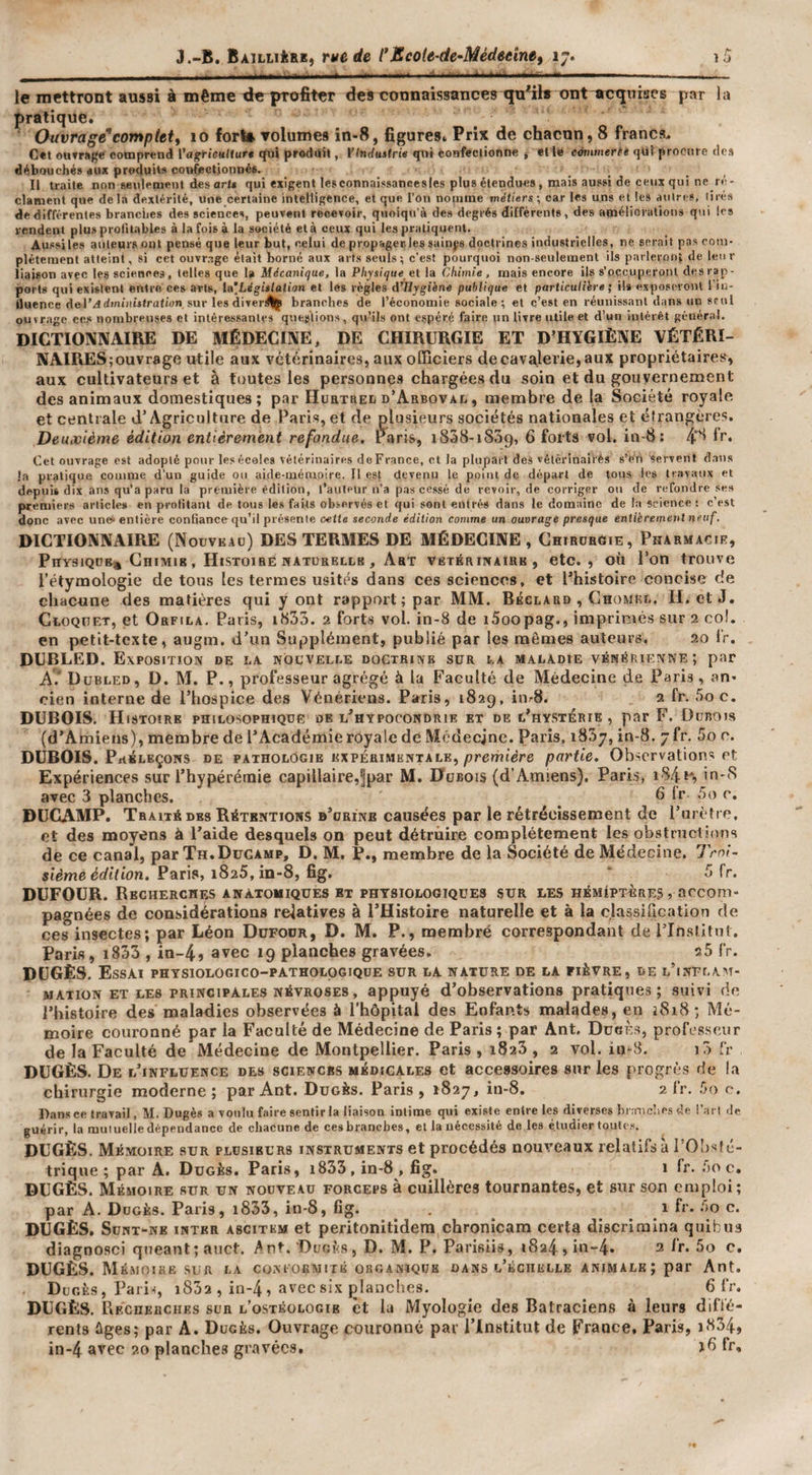 le mettront aussi à même xieprofiter des connaissances qu'ils ont acquises par lu pratique. (hivragè'complet y 10 forla Tolumes in-8, figures. Prix de chacun, 8 francs. C*t ouTMj^c comprend l’agficuliur* «Jui produit, ¥(nduttrie «pii confectionne | elle ewimerti qüf procure des débouchés dux produits confectionnés. Il traite non seulement des art» qui exigent lesconnaissancesles plus étendues , mais aussi de ceux qui ne ré¬ clament que delà dextérité, une certaine intelligence, et que l’on noinme métiers ; car les uns et les autres, tirés de différentes branches des sciences, peuvent recevoir, quoiqn’à des degrés différents, des améliorations qui les rendent plus profitables à la fois à la société et à ceux qui les pratiquent. Aut’si les auteurs ont pensé que leur but, celui de propager, les suinp doctrines industrielles, ne serait pas com¬ plètement atteint, si cet ouvr.ige était borné aux arts seuls; c’est pourquoi non-seulement ils parleront de leur liaison avec les sciences, telles que la Mécanique, la Physique ei la Chimie, mais encore ils s’occuperont des rap¬ ports qui existent entre ces arts, la’Législaiion et les règles éPHygiène publique et particulière ; ils exposeront 1 iu- tluence del’ildmûiwtratwn. sur les divers^ branches de l’économie sociale ; et c’est en réunissant dans un seul ourrage ces nombreuses et intéressantes questions, qu’ils ont espéré faire un livre utile et d’un intérêt général. DICTIONNAIRE DE MÉDECINE, DE CHIRURGIE ET D'HYGIÈNE VÉTÉRI¬ NAIRES; ouvrage utile aux vétérinaires, aux officiers de cavalerie, aux propriétaires, aux cultivateurs et à foutes les personnes chargées du soin et du gouvernement des animaux domestiques; par Hurtreii d’Arbovai. , membre de la Société royale et centrale d’Agriculture de Paris, et de plusieurs sociétés nationales et élrangcres. Deuxième édition entièrement refondue. Paris, iSSS-iSSq, 6 forts vol. in-8: 10 fr. Cet ouvrage est adopté pour les écoles vétérinaires doFrance, et la plupait des vétèrinalrés s’éri servent dans la pratique comme d’un guide ou aide-mémoire. H est devenu le point de départ de tous les travaux et depuis dix ans qu’a paru la première édition, l’auleUr n’a pas ce.ssé de revoir, de corriger ou de refondre ses premiers articles en profitant de tous le» faits observés et qui sont entrés dans le domaine de la science : c’est donc avec une. entière conGance qu’il présente oette seconde édition comme un ouvrage presque entièrement neuf. DICTIONNAIRE (Noüve.4o) DES TERMES DE MÉDECINE, CniRüReiE, Pharmacie, Physjqdb* Chimib , Histoire rtATORELLB, Art vetérihairb , etc., où Pon trouve l’étymologie de tous les termes usités dans ces sciences, et Phistoire concise de chacune des matières qui y ont rapport; par MM. Beclard , Chomee. H. et J. CtoQHET, et Orfila, Paris, i833. 2 forts vol. in-8 de iSoopag., imprimés sur 2 col. en petit-texte, augm. d’un Supplément, publié par les mêmes auteurs, 20 ir. DÜBLED. Exposition de la nouvelle doctrine sur la maladie vénérienne; par A.‘ Dubled, D. M. P., professeur agrégé à la Faculté de Médecine de Paris, an. cien interne de l’hospice des Vénériens. Paris, 182g, iiirS. 2 fr. 5o c. DUBOIS. Histoire philosophique de l'hypocondrie et de l'hystérie , par F. Dunnis (d’Amiens), membre de l’Académie royale de Mcdecjnc. Paris, 1837, in-8, 7 fr. 5o e. DUBOIS. PrtSLEÇoNS DE PATHOLOGIE EXPÉRIMENTALE, première partie. Observations et Expériences sur l’hypérénaie capillaire,5par M. Dubois (d’Amiens). Paris, in-S avec 3 planches. ^ 6 Ir 5o e. DUCAMP. Traité DES Rétentions b’orinb causées par le rétrécissement de l’urètre, et des moyens à l’aide desquels on peut détruire complètement les obstructions de ce canal, par Th.DüCamp, D. M. P., membre de la Société de Médecine. Troi¬ sième édition, Paris, 1825, in-8, fig. ' 5 fr. DUFOUR. Recherches anatomiques et physiologiques sur les hémiptères , accom¬ pagnées de considérations relatives à l’Histoire naturelle et à la classification de ces insectes; par Léon Dufour, D. M. P., roembré correspondant de iTnslitut. Paris, i833 , in-4» avec 19 planches gravées, 35 fr. DüGÈS. Essai physiologico-pathologiqde sur la nature de la fièvre, de l’ixNFlam- MATioN ET LES principales névroses, appuyé d’observations pratiques; suivi de l’histoire des maladies observées à l’hôpital des Enfants malades, en 1818; Mé¬ moire couronné par la Faculté de Médecine de Paris; par Ant. DueÈ.s, professeur de la Faculté de Médecine de Montpellier. Paris , 1823 , 2 vol. in-8. j3 t'r DUGÈS. De l’influence des sciences médicales et accessoires sur les progrès de la chirurgie moderne ; par Ant. Dugès. Paris , 1827, in-8. 2 fr. 5o c. Dans ce travail, M. Dugès a voulu faire sentir la liaison intime qui existe entre les diverses bnmclies &lt;le l’arl de guérir, la mutuelle dépendance de chacune de cesbranebes, et la nécessité de les étudier toutes. DUGÈS. Mémoire sur plusieurs instruments et procédés nouveaux relatifs à l’Olisfé- trique ; par A. Dugès. Paris, i833, in-8 , fig. 1 fr. 5o c. DUGÈS. Mémoire sur un nouveau forceps à cuillères tournantes, et sur son emploi; par A. Dugès. Paris, i833, in-8, fig. 1 fr- 5o c. DUGÈS. SuHT-NE INTER A8CITKM et pcritonitidem chronicara certa discrimina quibus diagnosci qneant;auct. Ant,'Dugès, D. M, P. Parisiis, 1824, in-4. 3 Ir. 5o c. DUGÈS. Mémoire-SUR la conformité organique dans l’échelle animale ; par Ant. Dugès, Paii-î, i832 , in-4, avec six planches. 6 fr. DUGÈS. URCnEHCiiEs sur l’ostéologib et la Myologie des Batraciens à leurs diffé¬ rents ûges; par A. Dugès. Ouvrage couronné par l’Institut de Èrance. Paris, ï834, in-4 avec 20 planches gravées. If»