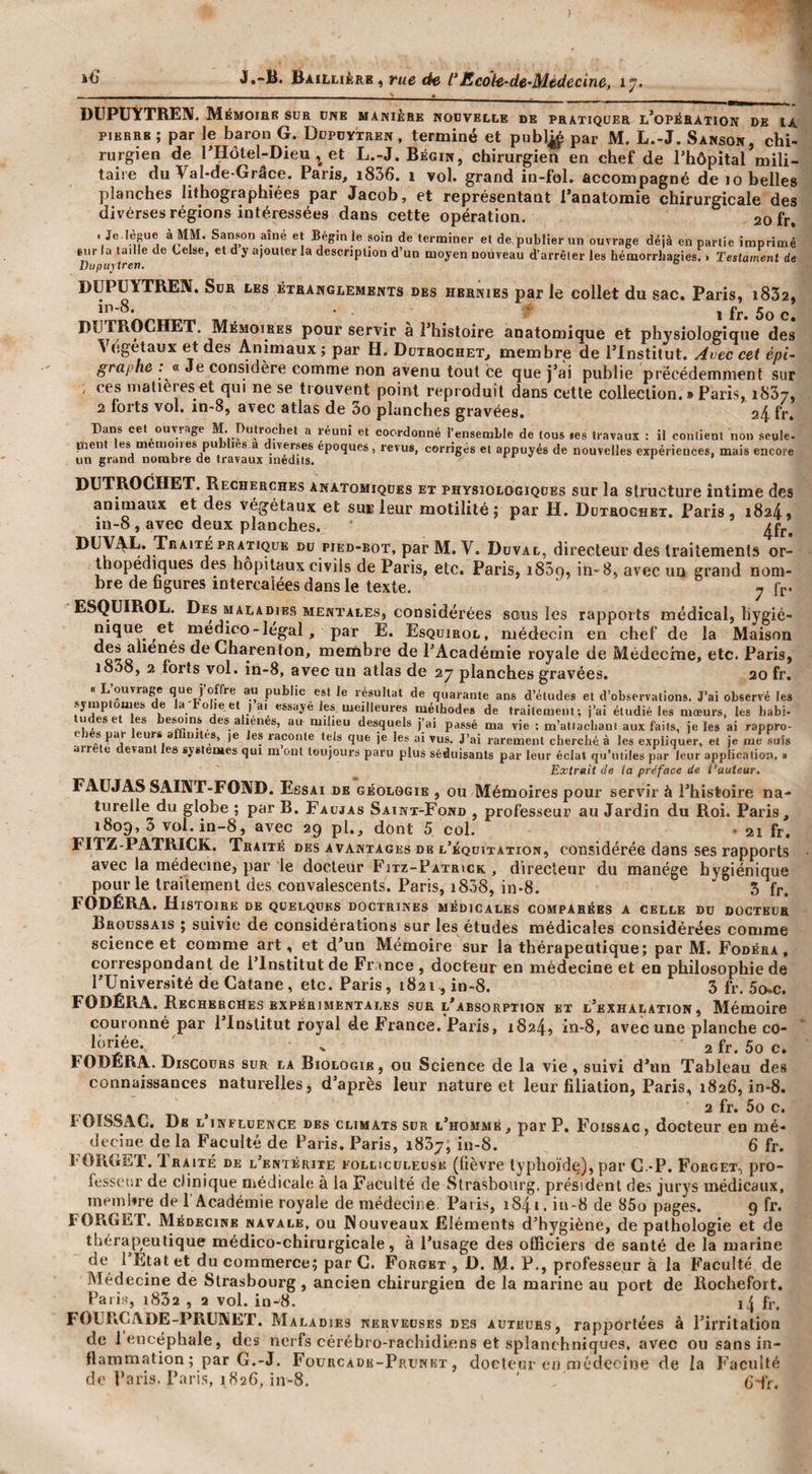 li) J.«B. Baillière, rue de i*IScote-de'Médecine, ly. DlIPUYTREN. Mémoire sur üne manière nodvelle de pratiquer l’opération de ia PIERRE ; par le baron G. Düpdvtren , terminé et publ^ par M. L.-J. Sanson, chi¬ rurgien de THotel-Dieu , et L.-J. Bégin, chirurgien en chef de l’hôpital mili¬ taire du Val-de-Grâce. Paris, i836. i vol. grand in-fol. accompagné de lo belles planches lithographiées par Jacob, et représentant l’anatomie chirurgicale des diverses régions intéressées dans cette opération. 20 fr. M. » w 9 Sanson aîné et Bégin le soin de terminer et de publier un ouvrage déjà en partie imprimé sur la taille de Celse, et d y ajouter la description d’un moyen nouveau d’arrêter les hémorrhagies. • Testament de Duptiyiren, ° DÜPÜYTREN. Sur les étranglements des hernies par le collet du sac. Paris, i832, in-8. . - J RIJTROCHET. Mémoires pour servir a l’histoire anatomique et physiologique des Végétaux et des Animaux ; par H. Dutrochet, membre de l’Institut. Avec cet épi¬ graphe . « Je considère comme non avenu tout ce que j’ai publie précédemment sur , ces matières et qui ne se trouvent point reproduit dans cette collection. » Paris, 183?, 2 forts vol. in-8, avec atlas de 3o planches gravées. 24 fr. Dans cet ouvrage M. Dutrochet a réuni et coordonné l’ensemble de tous »es travaux : il contient non seule- nient es memoiies pu les a iverses époques, revus, corriges ei appuyés de nouvelles expériences, mais encore un grand nombre de travaux inédils. aa v r &gt; DUTROCHET. Recherches anatomiques et physiologiques sur la structure intime des animaux et des végétaux et sue leur motilité; par H. Dutrochet. Paris, 1824, iu-8 , avec deux planches. DUVAL. Traité PRATIQUE du pied-bot, par M, V. Duvac, directeur des traitements or¬ thopédiques des hôpitaux civils de Paris, etc. Paris, 1839, in-8, avec uu grand nom¬ bre de fagures intercalées dans le texte. ‘ y fr* ESQUIROL. Des maladies mentales, considérées sous les rapports médical, liygié- nique. et medico - legal, par E. Esquirol, médecin en chef de la Maison deCharenfon, meiïibre de l’Académie royale de Médecine, etc. Paris, i838, 2 forts vol. in-8, avec uu atlas de 27 planches gravées. 20 fr, « L ouvrage que j offre au public est le résultat de quarante ans d’études et d’observations. J’ai observé les symp ornes e o ieet j ai essayé les tueilleures méthodes de Iraiteiuenl; j’ai étudié les mœurs, les habi- ludeset les besoins des aliénés, au milieu desquels j’ai passé ma vie : m’aliacliant aux faits, je les ai rappro¬ ches par leurs afùnites, je les raconte tels que je les ai vus. J’ai rarement cherché à les expliquer, et je me suis aire e evant les systèmes qui m ont toujours paru plus séduisants par leur éclat qu’utiles par leur application. » Extrait de la préface de l’auteur. FAUJAS SAINT-FOND. Essai de géologie , ou Mémoires pour servir à l’histoire na¬ turelle du globe ; par B. Faujas Saint-Fond , professeur au Jardin du Roi. Paris, 1809,3 vol. in-8, avec 29 pl., dont 5 col. • 21 fr. FITZ-PATRICK. Traité des avantages de l’équitation, considérée dans ses rapports avec la médecine, par le docteur Fitz-Patrick , directeur du manège hygiénique pour le traitement des convalescents. Paris, i858, in-8. 5 fr. FODÉRA. Histoire de quelques doctrines médicales comparées a celle du docteur Broussais ; suivie de considérations sur les études médicales considérées comme science et comme art, et d’un Mémoire sur la thérapeutique; par M. Fodéra , correspondant de l’Institut de Fr.mce , docteur en médecine et en philosophie de l’Université de Catane, etc. Paris, 1821, in-8. 3 fr. 5o»c. FODÉRA. Recherches expérimentales sur l’absorption et l’exhalation, Mémoire couronné par l’Institut royal de France. Paris, 1824? in-8, avec une planche co- ' 2 fr. 5o c. FODÉRA. Discours sur la Biologie, ou Science de la vie , suivi d’un Tableau des connaissances naturelles, d’après leur nature et leur filiation, Paris, 1826, in-8. 2 fr. 5o c. l'OISSAC. De l’influence des climats sur l’homme, par P. Foissac, docteur en mé¬ decine de la Faculté de Paris. Paris, 1837; iii-8. 6 fr. FOPitiET. Traité de l’entérite folliculeusk (lièvre typhoïde), par G -P. Forget-, pro¬ fesseur de clinique médicale à la Faculté de Strasbourg, président des jurys médicaux, membre de l'Académie royale de médecine Paris, i84i. iu-8 de 85o pages. 9 fr. FORGET. Médecine navale, ou Nouveaux Eléments d’hygiène, de pathologie et de thérapeutique médico-chirurgicale, à l’usage des officiers de santé de la marine de 1 État et du commerce; par C. Forget , D. M. P., professeur à la Faculté de Médecine de Strasbourg , ancien chirurgien de la marine au port de Bochefort. Paris, i832 , 2 vol. in-8. i4 fr. FOlIRCADE-PRUNET. Maladies nerveuses des auteurs, rapportées à l’irritation de 1 encéphale, des nerfs cérébro-rachidiens et splanchniques, avec ou sans in¬ flammation ; par G.-J. Fourcade-Prunkt , docteur en niédçcine de la Faculté de l’aris. Paris, 1826, in-8. ' Ci'r.