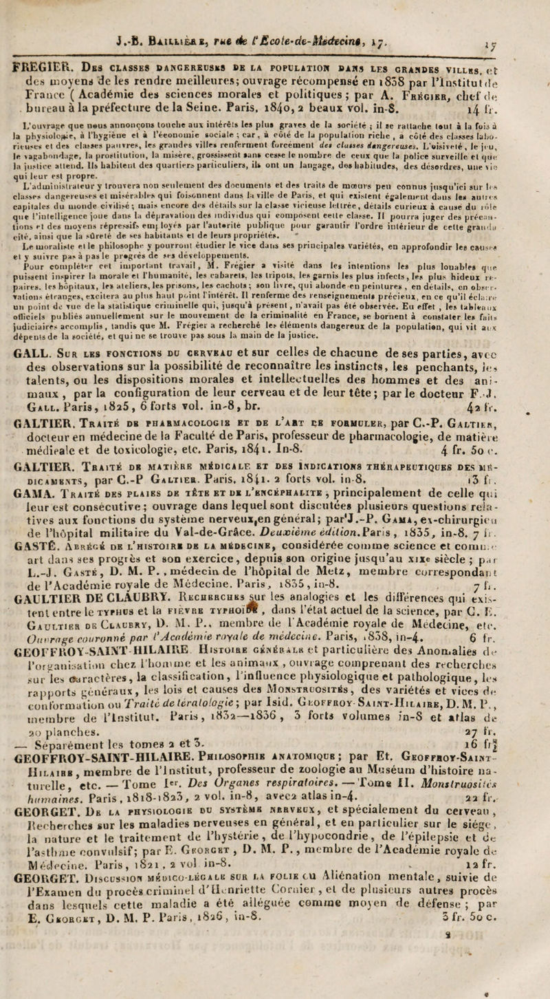 J.-B. Baillièas, rue àe. t£cote~d&amp;-SiUéecini, ij. ^7 FREGIER. Dbs classes dangeredsks be la population bars les CRASBES VILLRS, des uîoyens de les rendre meilleure»; ouvrage récompensé en i858 par l’institut &lt;!e France ( Académie des sciences morales et politiques ; par A. Frécikr, chef de bureau à la préfecture de la Seine. Paris, 1840, a beaux vol. in-S. i4 iV. L’oiivrajif que neus annonçons louche aux inlérêls les plus graves de la société ; il se rallache tout à la fois à la physioloj»ie, à l’hygiène et à l’éconoiiiie sociale ; car, à côté de la population riche , a côté des classes laho- rit-uses et de» clatses pauvres, les grandes ville» renferment forcément de* cluises iungereuses. L’oisiveté, le ji u, le vagabondage, la prostitution, la misère, grossissent san» cesse le nombre de ceux que la police surveille et qm? la justice attend. 11» babiteiil des quartier» particuliers, il» ont un langage, do» habitudes, des désordres, une vie qui leur est propre. L’adminisii aieur y trouvera non seulement des documents et des trait» de mœurs peu connus insqu’ici sur b s classes dangereuses et misérable.s qui foi.sonneni dans la ville de Paris, et qui existent également dans les aiiltes capitale» du monde civilisé ; mais encore des détails sur la classe vicieuse lettrée, détail» curieux à cause du rôle que l’intelligence joue dans la dépravation de» individus qui composent eeite classe. Il pourra juger des précau¬ tions et de» moyens répressif» emj loyé» par l’auferitè publique pour garantir l’ordre intérieur de celle grau'iii cité, ainsi que la sûreté de ses habitants et de leurs propriété». Le moraliste elle philosophe y pourront étudier le vice dans ses principale» variété», en approfondir Je» cause» et y suivre pa» à pas le pregrè» de se» développements. Pour cotnpléter cet important travail, M. Frégier a visité dan» le» intentions les plus louables que puissent inspirer la morale et l’humanité, le» cabaret», le» tripots, les garnis les plus infect», le» plus hideux re¬ paire». le» hôpitaux, le* atelier», les prisons, les cachot» ; son livre, qui abonde en peinture» , en détails, en obscr- valions étranges, excitera au pins haut point l’intérêt. Il renferme des renseignements précieux, en ce qu’il éclairtf un point de vue de la statistique criiuinelle qui, jusqu’à présent, n’avait pas été observée. Eu effet , le» tableaux otliciels publiés annuellement sur le mouvement de la criminalité en France, se bornent à constater le» fait» judiciaires accomplis, tandis que M. Frégier a recherché les élément» dangereux de la population, qui vit aux dépeins de la société, et qui ne se trouve pas sou» la main de la justice, GALL. Sur les fonctions du cervbaü et sur celles de chacune de ses parties, avec des observations sur la possibilité de reconnaître les instincts, les penchants, ie» talents, ou les dispositions morales et intellectuelles des hommes et des ani¬ maux , par la configuration de leur cerveau et de leur tête; parle docteur F. .1. Gall. Paris, 1826, 6 forts vol. in-8, br. 4a IV. GALTIER. Traité db pharmacologie et de l’abt ce foemoler, par C.-P. Galtikk, docteur en médecine de la Faculté de Paris, professeur de pharmacologie, de matière médicale et de toxicologie, etc, Paris, 1841. In-8. 4 fc. 5o c. GALTIER. TflAtTÉ db matière médicale et des Indications thérapeutiques des mé- oicAMBNTS, par G.-P Galtier. Paris, i84i. 2 forts vol. in-8. t3 fi. GAMA. Traité des plaies de tête et db l’bncéphalite , principalement de celle qui leur est consécutive; ouvrage dans lequel sont discutées plusieurs que.stiuns rela¬ tives aux fonctions du système nerveux,en général; par'J.-P. Gama, ex-chiriirgicti de l’hôpital militaire du Val-de-Grâce. Deuxième édition.Pans y iS35, in-8. 7 ii. GASTÉ. Abrégé de l’histoir* de la médecine, considérée couime science et cornu.»• art daa-i ses progrès et son exercice, depuis son origine jusqu’au xixe siècle ; p.tt L.-J. Gasté , D. M. P. , médecin de l’hôpital de Metz, membre correspondant de l’Académie royale de Médecine. Paris, i835, in-8. 7 J;. GAULTIER DE CLAÜBRY. Recherches mr les analogies et les dilférences qui exis¬ tent entre le typhus et la fièvre tvpuoïW , dans l’état actuel de la science, par C. F, Gaultier DE Claubrv, l). M. P., membre de T Académie royaje de Médecine, etc. Ouvrage couronné par l'Académie royale de médecine. Paris, i838, in-4. 6 fr. GEOFFROY-SAINT HILAIRE Histoire généralk et particulière des Anomalies d./ l’ors;aul:&gt;atn»u chez Phoatme et les animaux , ouvrage comprenant des recherches ,&lt;urles Oiiracières, la clas.sification, l’influence physiologique et pathologique, lc.«* rapports généraux, les lois et causes des IVIonstruosités, des variétés et vices du coufoimutlon ou Traité de tératologie; par Isid. Geoffroy Saint-IIilaire, D. M. P., membre de l’Institut. Paris, i832—1836 , 3 forts volumes in-S et atlas de ao planches. 27 tV. — Séparément lc.s tome» 2 et 5. 16 fi| GEOFFROY-SAINT-HILAIRE. Philosophie anatomique ; par Et. Geoffhoy-Saint- Hilaibb, membre de l’institut, professeur de zoologie au Muséum d’histoire na¬ turelle, etc.—Tome l'^ Des Orgaties respiratoires.—Tome II. Monstruosités humaines. Paris, 1818-1823, 2 vol. iu-8, avec2 atlas in-4. 22 fr. GEORGET. De la phy.siologie du système herveux, et spécialement du cerveau, Rerherche» sur les maladies nerveuses en général, et en particulier sur le siège, la nature et le traitement de l’hystérie, de l’hypocondrie, de l’épilepsie et de l’asthme convulsif; par E. Georgbt , D. M. P., membre de l’Académie royale de IVl éolecine. Paris, 1821,2 vo! in-8. _ . I2fr. GEOlxGET. Discussion mbuico-légale sur la folie eu Aliénation mentale, suivie de PExamen du procès criminel d'ILnriette Coriner,el de plusieurs autres procès dans le.squels cette maladie a été alléguée comme moyen de défense ; par E. Cbobcet, d. m. P. Paris, 1826, ia-8. 5fr. Soc.