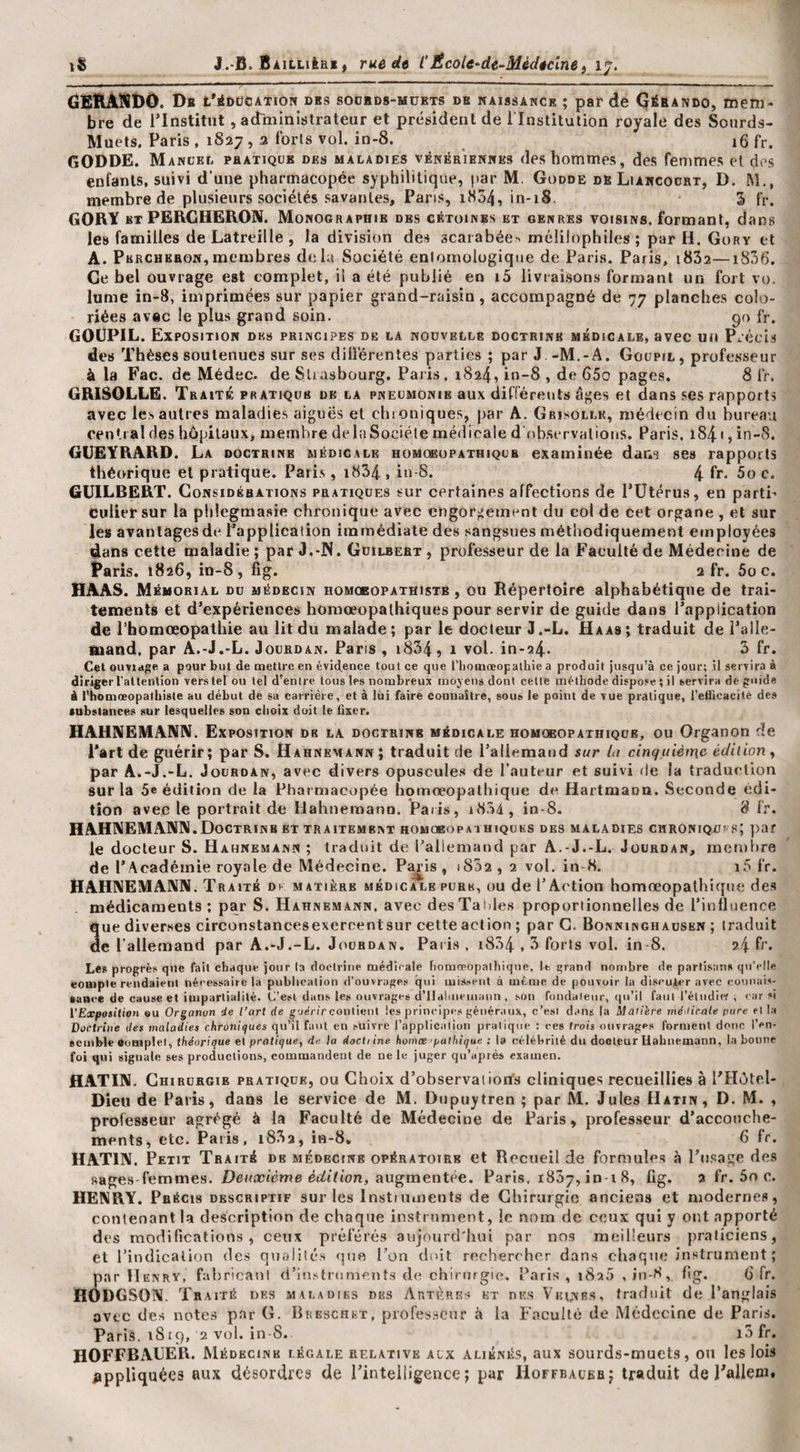 â£flAÎIDO. Da t’iDcîCATiON des soübds-mukts de naissance ; par de Gérando, mem¬ bre de rinstitut, adniinistrateur et président de 1 Institution royale des Sourds- Muets. Paris, 1S27, a forts vol. in-8. ^ 16 fr. GODDE. Mancel phatiqcb des maladies vénériennes des hommes, des femmes et des enfants, suivi d’une pharmacopée syphilitique, par M. Godde de Liancoobt, D. M., membre de plusieurs sociétés savantes. Pans, 1M54, in-18. 3 fr. GORY ET PERCHERON. Monographie des cétoines et genres voisins, formant, dans le» familles de Latreille , la division des 3caiabée-&gt; mélilophiles ; par H. Gory et A. Percheron,membres delà Société enlomolugique de Paris. Paris, i832—1836. Ce bel ouvrage est complet, il a été publié en i5 livraisons formant un fort vo. lume in-8, imprimées sur papier grand-raisin, accompagné de 77 planches colo¬ riées avec le plus grand soin. 90 fr. GOUPIL. Exposition de» principes de la nouvelle doctrine médicale, avec un Précis des Thèses soutenues sur ses différentes parties ; par J.-M.-A. Goupil, professeur à la Fac. de Médec. de Sliasbourg. Paris, 1824, in-8 , de 65o pages. 8 fr. GRISOLLE. Traité: pratique de la pneumonie aux différents âges et dans ses rapports avec les autres maladies aiguës et chroniques, par A. Grisolle, médecin du bureau central des hôpitaux, membre de la Société médicale d observations. Paris, 1841, in-8. GÜEYRARD. La doctrine médicale homoeüpathiqub examinée dans ses rapports théorique et pratique. Paris, i834 , in-S. 4 fr* 5o c. GUILBERT. Considérations pratiques sur certaines affections de Pütérus, en parti¬ culier sur la phlegmasie chronique avec engorgement du col de cet organe , et sur le» avanlagesde l’application immédiate des sangsues méthodiquement employées dans cette maladie; par J.-IS. Guilbert , professeur de la Faculté de Médecine de Paris. 1826, in-8, fig. 2 fr. Soc. HAAS. Mémorial du médecin homobopathiste , ou Répertoire alphabétique de trai¬ tements et d’expériences homœopalhiques pour servir de guide dans l’application de l’homœopalhie au lit du malade; par le docteur J.-L. Haas; traduit de l’alle- fiaand, par A.-J.-L. Jourdan. Paris , i834, 1 vol. in-a4. 3 fr. Cet ouviage a pour but de mettre en évidence tout ce que l’homœopathie a produit jusqu’à ce jour; il servira à diriger l’attention vers tel ou tel d’entre tous les nombreux moyens dont cette méthode dispose ; il servira de guide à i’homœopatbisle au début de sa carrière, et à lui faire connaître, sous le point de vue pratique, l’etficacité des fubslances sur lesquelles son choix doit le Qxer. HAHNEMANN. Exposition de la doctrine médicale homoeopathique, ou Organon de Part de guérir; par S. Hahnemann; traduit de l’allemand sur la cinquième' édition y par A.-J.-L. Jourdan, avec divers opuscule.s de l’auteur et suivi de la traduction sur la 5e édition de la Pharmacopée homreopathique de Hartmaon. Seconde édi¬ tion avec le portrait de Hahneraann. ’Paiis, i834, in-8- 8 fr. HAHNEMANN.Doctrinb ET traitement homoeopai hiques des maladies chroniqui s; par le docteur S. Hahnemann ; traduit de l’allemand par A.-J.-L. Jourdan, ineniîire de P Académie royale de Médecine. Paris, i832,2 vol. in-8, i.5 fr. HAHNEMANN. Traité ds matière médicale pure, ou de l’Action homœopalhiqtie de» médicaments ; par S. Hahnemann. avec des Tables proporiionnelles de l’influence que diverses circonstancesexercentsur cette action ; par G, Bonninghausen ; traduit de l’allemand par A.-J.-L. Jourdan. Paris, i834,3 forts vol. in 8. 94.fr. Les progrès que fait chaque jour la doctrine médicale honiœopalhiqiie, le grand nombre de partisans qu'elle compte rendaient néeessairc la publication d’ouvrages qui mis.-eiit à même de pouvoir la discuter avec couuais- «ance de cause et impartialité. C’est dans les ouvrages d'IIaluieuiaiin , son fondaleiir, qu’il faul l’éludief , car si l'Exposition eu Organon de l’art de gueVirconlietil les principes généraux, c’esi dans la Matière mé /irale pure el la Doctrine des maladies chroniques qu’il faut en suivre l’application pratique : ces trois ouvrages forment doue l’en¬ semble Complet, théorique et pratique, de la docti ine hoinœ 'pathique : la célébrité du docteur Hahnemann, la bonne foi qui signale ses productions, commandent de ne le juger qu’après examen. HATIN. Chirurgie pratique, ou Choix d’observatiorfs cliniques recueillies à PHôtel- Dieii de Paris, dans le service de M, Dupuytren ; par M. Jules Hatin, D. M. , professeur agrégé à la Faculté de Médecine de Paris, professeur d’accouche¬ ments, etc. Paris. i832, in-d, 6 fr. HATIN. Petit Traité de médecine opératoire et Recueil de formules à l’iisage des sages-femmes. Heifccième Ét/tfton, augmentée. Paris, iSôy, in-i 8, fig. 2 fr. 5n c. HENRY. Précis descriptif sur les Instiiiments de Chirurgie anciens et modernes, contenant la description de chaque instrument, le nom de ceux qui y ont apporté des modifications, ceux préférés aujourd'hui par nos meilleurs praticiens, et l’indication des qualités que l’on doit rechercher dans chaque instrument ; par Henry, fabricaul d’instruments de chirurgie, Paris, i8a5 ,iu-8, fig. G fr. HODGSON. Tr AiTÉ DES MALADIES DES ArtÈriîs ET DES VlîtNRS, traduit dc l’anglais avec des notes par C. Breschet, professeur à la Faculté de Médecine de Paris. Paris. 1819, 2 vol. in-8. i3fr. HOFFBAUER. Médecine légale relative aux aliénés, aux sourds-muets, on les lois ^ippliquées aux désordres de l’intelligence; par Hoffeaubr; traduit de J'allem.