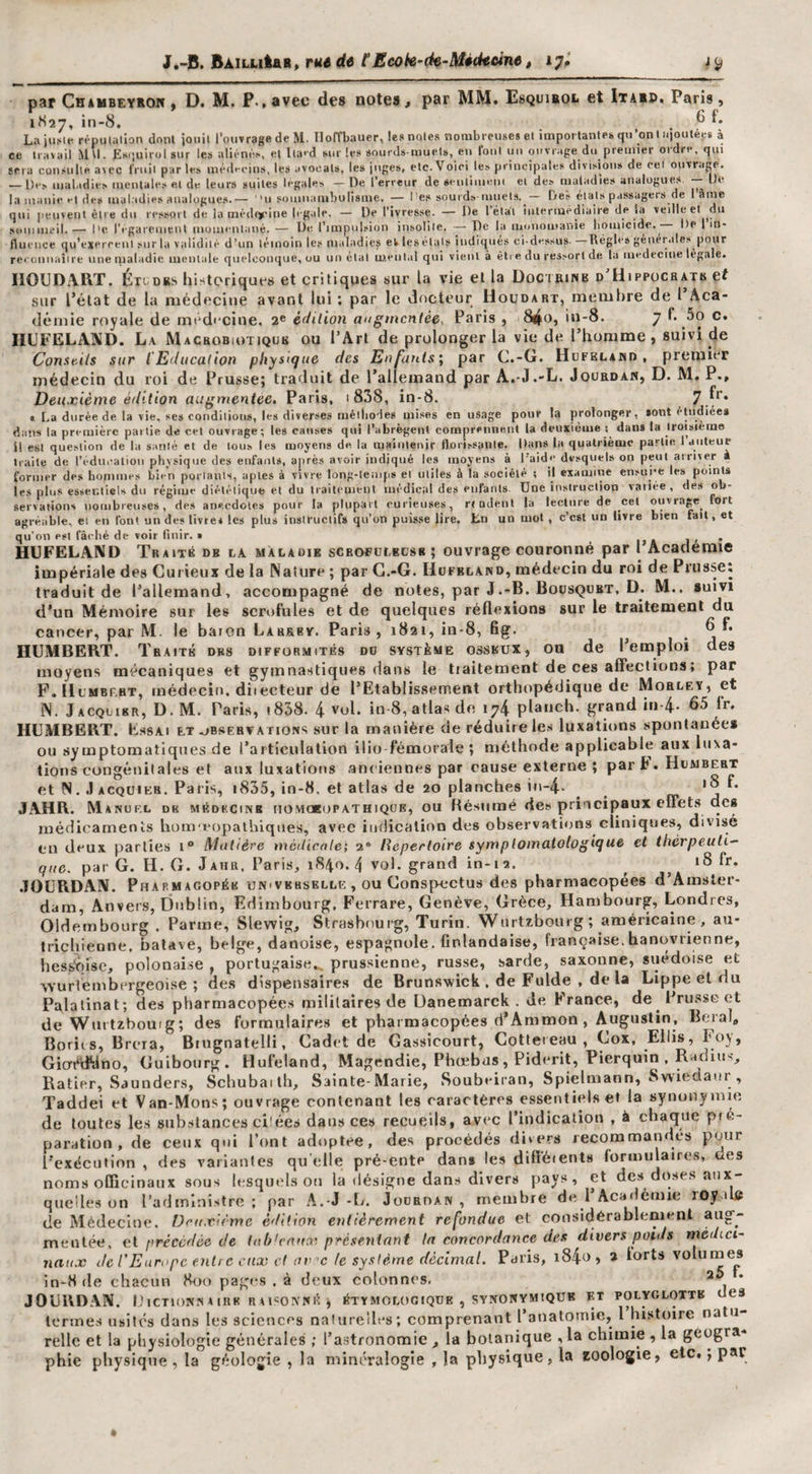 J.-J5. BAïuitaR» rM de tEcok-de-Midteine, 17^ ic, par Chaubeyron ) D. M. P.,avec des notes, par MM. Esquiboi. et Itaip. Paris, 1H27, in-8. . ^ LaiuMe répulalion dont iouil l’ouvrage de M. Iloffbauer, le* noies nombreuses et importantes qu'on U-ioutép à ce travail Mtl. Esf.uirol sur les aliénés, et lla&gt;d sur les sourds-muets, eu Ibnl un ouvrage du premier ordre, qui sera consulte avec IVuil parles médecins, les avocats, les juges, etc.Voici les principales divisions de cei ouvrage. — Des maladies mentales e.i de leurs suites legales — De l’erreur de seulimem et des maladies analogues — De la manie et des maladies analogues.— 'n somnambulisme. — l’e.s sourds muets. — Deé étals passagers de 1 âme qui peuvent être du ressort de la médiyine legale. — De l’ivresse. — De l’état intermediaire de la veille et du M’iuiiijtfil.— Il'fgareuictU müin^'hliinè. — rinipuL'iion insolite. — De la luonoutanie lioiuicido. De 1 m- fluence qu’exercent sur la validité d’un témoin les ni.iladies ek lesélals indiqués ci-dessus. Régies géiiér.iles pour rceouiiaîire une maladie mentale quelconque, ou un étal mental qui vient à être du ressort de la medeciue légale. IIOUDART. Éit^DK-s historiques et critiques sur la vie et la Doctbinb d'Uippücbatb et sur l’état de la niédecitie avant lui ; par le docteur Uoudart, membre de 1 Aca¬ démie royale de méd'‘cine. 2® édition attgmentée^ Paris , 8ijiO, iu-8. 7 !• c. HUFELAXD. L.\ Macrobiotiqub ou l’Art de prolonger la vie de l’homme, suivi de Constils sur l'Education physique des Enfanls\ par C.-G. Hufklahd , premier médecin du roi de Prusse; traduit de l’allemand par A.-J.-L. Jourdan, D. M, P., Deuxième édition augmentée, Paris, 1 838, in-8. 7.^** « La durée de la vie. ses conditions, les diverses méiliodes mises en usage pour la prolonger, sont étudiée» dans la première partie de cet ouvrage; les cause» qui l’abrègent comprennent la deuxième dan» la troisième il est question de la santé et de tous les moyens de la maiuteoir florissante. Dans la quatrième partie 1 auteur traite de réducaliou physique des enfants, après avoir indiqué les moyens à l'aide desquels on peut airiver a former de» bonnnes bien portants, aptes à vivre long-temps et utiles à la société t il examine ensui-e les point» les plus essentiel» du régime diététique et du traitement médical des enfant». Une instruction vallée, des ob¬ servations nombreuse», de» anecdotes pour la plupart curieuses, rtodenl la lecture de cet ouvrage^ fort agréable, et en font un des livre* les plus instructif» qu’on puisse lire. Ln un mot , c’est un livre bien fait, et qu’on est fâi-lié de voir finir. » HUFELAND Traité db la màlaoik scrofülkcsb ; ouvrage couronné par I Academie impériale des Curieux de la Nature ; par G.-G. Hofbland, médecin du roi de Prusse; traduit de l’allemand, accompagné de notes, par J.-B. Bousquet, D. M., suivi d’un Mémoire sur les scrofules et de quelques réflexions sur le traitement du cancer, par M. le baron Larrby. Paris, 1821, in-8, fig. ^ ^ HUMBERT. Traits dbs difformités do système osseux, ou de l’emploi des moyens mécaniques et gymnastiques dans le traitement de ces affections; par P.licMBP.HT, médecin, diiecteur de l’Etablissement orthopérJique de Mohley, et N. Jacquirr, d. m. Paris, i838. 4 vnl. in 8, atlas de 174 plancb. grand in-4- 65 fr. HUMBERT. Essai et observations sur la manière de réduire les luxations spontanée# ou symptomatiques de l’articulation ilio fémorale ; méthode applicable aux luxa¬ tions congénitales et aux luxations anciennes par cause externe ; part. Humbert et N. J ACQüiER. Paris, i835, in-8. et atlas de 20 planches in-4- _ «• ' j JAHR. Manuel dk médkcinb uomobopathique, ou Résiiiné des principaux effet.s dc# médicaments bom'eopathiqnes, avec indicalinn des observations cliniques, divisé eu deux parties 1“ Matière medicale; 2® Répertoire symptomatologique et thérpeuti^ 9?/c. par G. H. G. Jahr. Paris, 1840.4 vol. grand in-i2. ^ ^ 18 fr. .lOURDAN. Pharmacopée univkrselle , ou Conspcctus des pharmacopées d’Amster¬ dam, Anvers, Dublin, Edimbourg, Ferrare, Genève, Grèce, Hambourg, Londres, Oldembourg . Parme, Slewig, Strasbourg, Turin. Wurtzbourg ; américaine, au¬ trichienne. balave, belge, danoise, espagnole, finlandaise, française.banovrienne, hessŸtise, polonaise , portugaise.., prussienne, russe, sarde, saxonne, suédoise et vYurlembergeoise ; des dtspensaire.s de Brunswick , de Fulde , de la Lippe et &lt;iu Palatinat; des pharmacopées militaires de Üanemarck . de France, de Pru.sscet vx/t-....,. ,T. .tcc T/.r rr, ,110 ï i-„a Tvti a i-rrv a OH TviXp ^ rl’Aminon . AufiTustin, Bciai Bot Glo't^dy^— — 7 — f, -, ■ - . , Ratier, Saunders, Sebubaith, Sainte-Marie, Soubeiran, Spielmann, Swiedaur , Taddei et Van-Mons; ouvrage contenant les caractères essentiels et la synonymie de toutes les substances ciiées dans ces recueils, avec l’indication , à chaque pré¬ paration, de ceux qui l’ont adoptée, des procédés divers recommandés pour l’exécution , des variantes qu elle pré-ente dan# tes difféients formulaires, des noms officinaux sous lesquels on la désigne dans divers pays, et des doses aux¬ quelles on l’administre; par A.-J-L. Jourdan, membre de l’Académie roy ilfi de Médecine. Deuxième édition entièrement refondue et considérablement menlée, ei précédée de inb'rnux présentant la concordance des divers poids médici¬ naux de l'Europe entre eux et (IV’c te système décimal. Paris, i84o&gt; * lorts volumes in-8 de chacun Hoo pages . à deux colonnes, JOURDAN. IjlCTlONNAIRK RU«ONNÉ j ÉTYMOLOGIQUE , SYNONYMIQUB ET POLYGLOTTE dCS tcnne.s usités dans les sciences naturelles; comprenant l’anatornie, l histoire natu¬ relle et la physiologie générales ; l’astronomie , la botanique , la chimie , la géogra¬ phie physique , la gr-ologie , la minéralogie , la physique, la Koologie, etc. ; par e Wmtzbouig; des formulaire-s et pharmacopées d’Ammon , Augustin, Beral, toril s, Brcra, Biugnatelli, Cadet de Gassicourt, Cotteieau, Cox, Ellis, Inj, dat‘dyno, Cuibourg. Hufeland, Magendie, Phœbus , Piderit, Pierquin , R ulius,