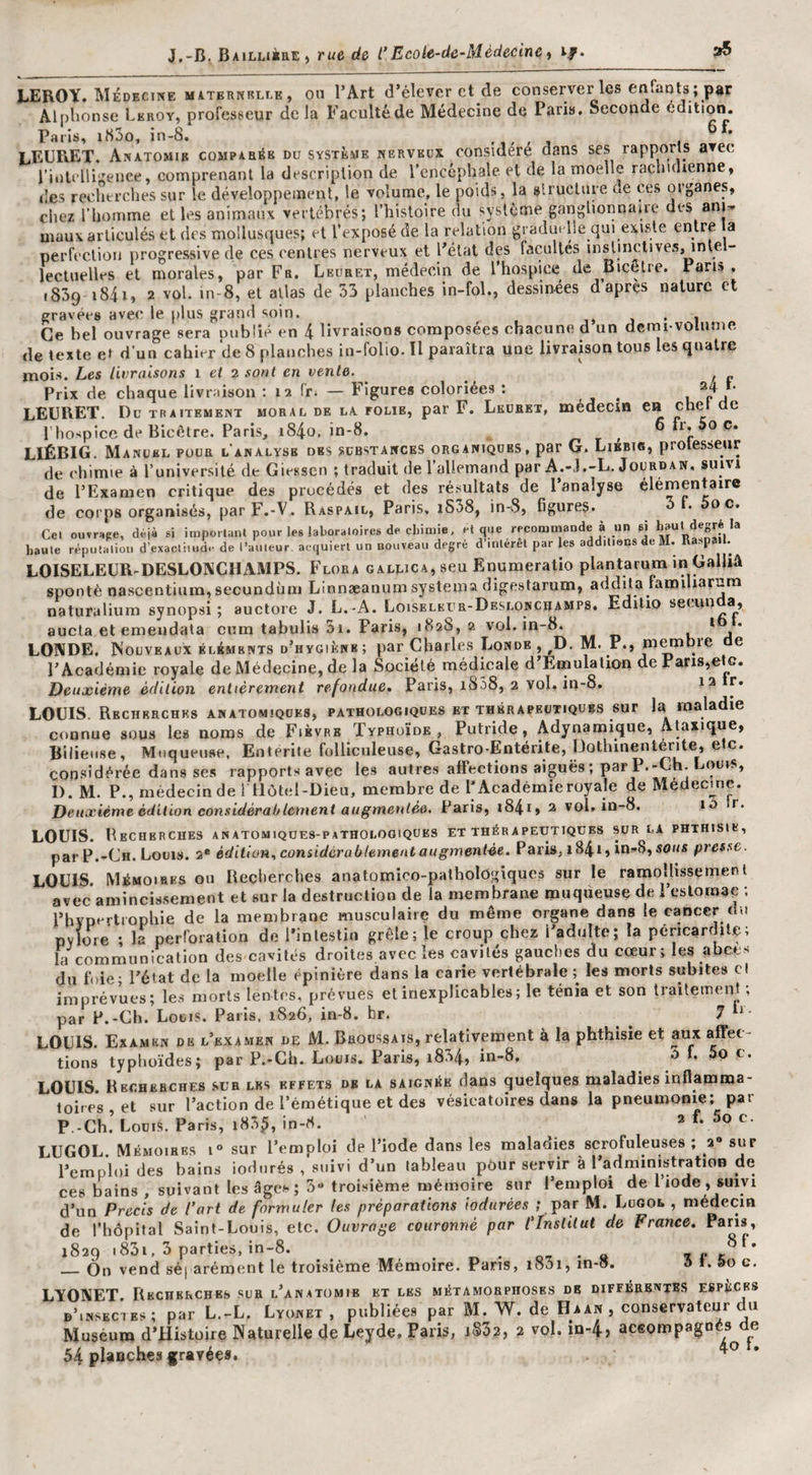 J,-B^ BAiLnàaE , rue de t’Eco ie-de-Médecin e ^ if. 35 LEROY, médecine maternrllk , on l’Art d’élever et de conserver les enfants ; par Alplionse Leroy, professeur de la Faculté de Médecine de Paris. Seconde édition. Paris, iS3o, in-8. i LEURET. Anatomie compab^b du système nerveux considéré dans ses rapports avec riult lli‘^ence, comprenant la description de rencéphale et de la moelle rachuhenne, des reclitrches sur le développement, le volume, le poids, la slruclnre ae ces organes, chez riiornme et les animaux vertébrés; l’histoire dn système ganglionnaire des ani* maux articulés et des mollusques; et l’exposé de la relation graduelle qui existe entre a perfection progressive de ces centres nerveux et l’état des facultés inslinctives, intel¬ lectuelles et morales, par Fr. Leubet, médecin de l hospice de Bicctre. Pans, 1839 i84i, 2 vol. in-8, et allas de 33 planches in-fol., dessinées daprçs nature et gravées avec le [)lus grand soin. ,, j • 1 Ce bel ouvrage sera publié en 4 livraisons composées chacune d un dcfui voiiune de texte e» d’un cahier de 8 planches in-folio. Il paraîtra une livraison tous les quatre mois. Les livraisons i et 2 sont en vente. Prix de chaque livraison : 12 fr. — Figures coloriées : 24 L LEURET. Du traitement moral de la folie, par F. Lkdbet, médecin en chet de I hospice de Bicétre. Paris, i84o. in-8. r. t ' oli.ào c. LIÉBIG. Manuel pour l’analysb des substances organiques, par G. Liebis, protesseur de chimie à l’université de Giessen ; traduit de l’allemand par A.-J.-L. Jourdan, suivi de l’Examen critique des procédés et des résultats de 1 analyse élémentaire de corps organisés, parF.-V. Raspail, Paris, i538, in-S, figures. • oc. Cel ouvr;»pe, d«jà si importanl pour les laboraloircs de chimie, et que recommande à un si haute réputation d’exaclitud.- de l’auteur acquiert un nouveau degré d interet par les addiliens de M. Raspail. LOISELEUR-DESLOKCHAMPS. Flora galuicAjSCu Enumeratio plantarum in Galliâ spontè nascentium, secundùm Linnæanum systema digestarum, addila famiharum naturalium synopsi ; auclore J. L.-A. LoiSELEra-DESLONCiiAMPS, Edilio aucla et emeudata cum tabulis ai. Paris, 1828, 2 vol. in-8. . _ k * #1 * LONDE. Nouveaux Éléments d’hygiène ; par Charles Londe , ^D. M. P., m^qre de l’Académie royale de Médecine, de la Société médicale d’Emulalion de Pans,etc. Deuxième édition entièrement refondue, Paris, iS58, 2 vol. in-8. 12 r. LOUIS Recherches anatomiques, pathologiques et thérapeutiques sur la maladie connue sous les noms de Fièvre Typhoïde, Putride, Adynamique, Ataxique, Bilieuse, Muqueuse. Entérite folliculeuse, Gastro-Entérite, Üothinenténte, etc. considérée dans ses rapports avec les autres affections aiguës ; par P.-Ch. Loms, I). M. P., médecin de 1 Hôtel-Dieu, membre de F Académieroyale de Médecmc. Deuxième édition considérablement augmentée. Paris, i84iy 2 vol. in-8. 10 r. LOUIS. Recherches anatomiques-patholooiques et thérapeutiques sur la phthisie, par P.-Ch. Louis. 2* édition, considùrablementaugmentëe. Paris, 1841, in?-8, sous presse. LOUIS. Mémoires ou Recherches anatomico-palholôgiques sur le ramollissement avec amincissement et sur la destruction de la membrane muqueuse de 1 estomac ; l’bYPf^rtropliie de la membrane musculaire du même organe dans le cancer du PYlore • la perforation de l’intestin grêle; le croup chez l’adulte; la péricardite; la communication des cavités droites avec les cavités gauches du cœur; les abcès du foie; l’état de la moelle épinière dans la carie vertébrale;^ les morts subites cl imprévues; les morts lentes, prévues et inexplicables; le ténia et son traitement ; par P.-Ch. Louis. Paris. 1826, in-8. br. ^ ^ 7 LOUIS. Examen de l’examen de M. Broussais, relativement à la phthisie et aux affec¬ tions typhoïdes; par P.-Gb. Louis. Paris, i834, in-8, *5 L 5o c. LOUIS Recherches sur les effets de la saignée dans quelques maladies inflamma¬ toires , et sur l’action de l’émétique et des vésicatoires dans la pneumonie; par P.-Ch. Louis. Paris, i83^, in-8. 2 f. 5o c. LUGOL. Mémoires 1“ sur l’emploi de l’iode dans les maladies scrofuleuses ; 2 sur l’emploi des bains iodtirés , suivi d’un tableau pour servir à l’administration de ces b^ains , suivant les âgc^&lt; ; 3“ troisième mémoire sur l’emploi de 1 iode , suivi d’un Précis de l’art de formuler les préparations iodurées ; par M. Lugol , médecin de l’hôpital Saint-Louis, etc. Ouvrage couronné par l'Institut de France. Pans, 1829 i83i, 3 parties, in-8. ot • a _On vend séj aréroent le troisième Mémoire. Pans, i83i, in-o. ô t. &amp;o e. LYONET Recherches sur l’anatomie et les métamorphoses de différentes espèces d’insectes; par L.-L. Lyunet , publiées par M. W. de Haan , conservateur du Muséum d’Histüire Naturelle de Leyde. Paris, j§32, 2 vol. in-4, aceompagoés^de