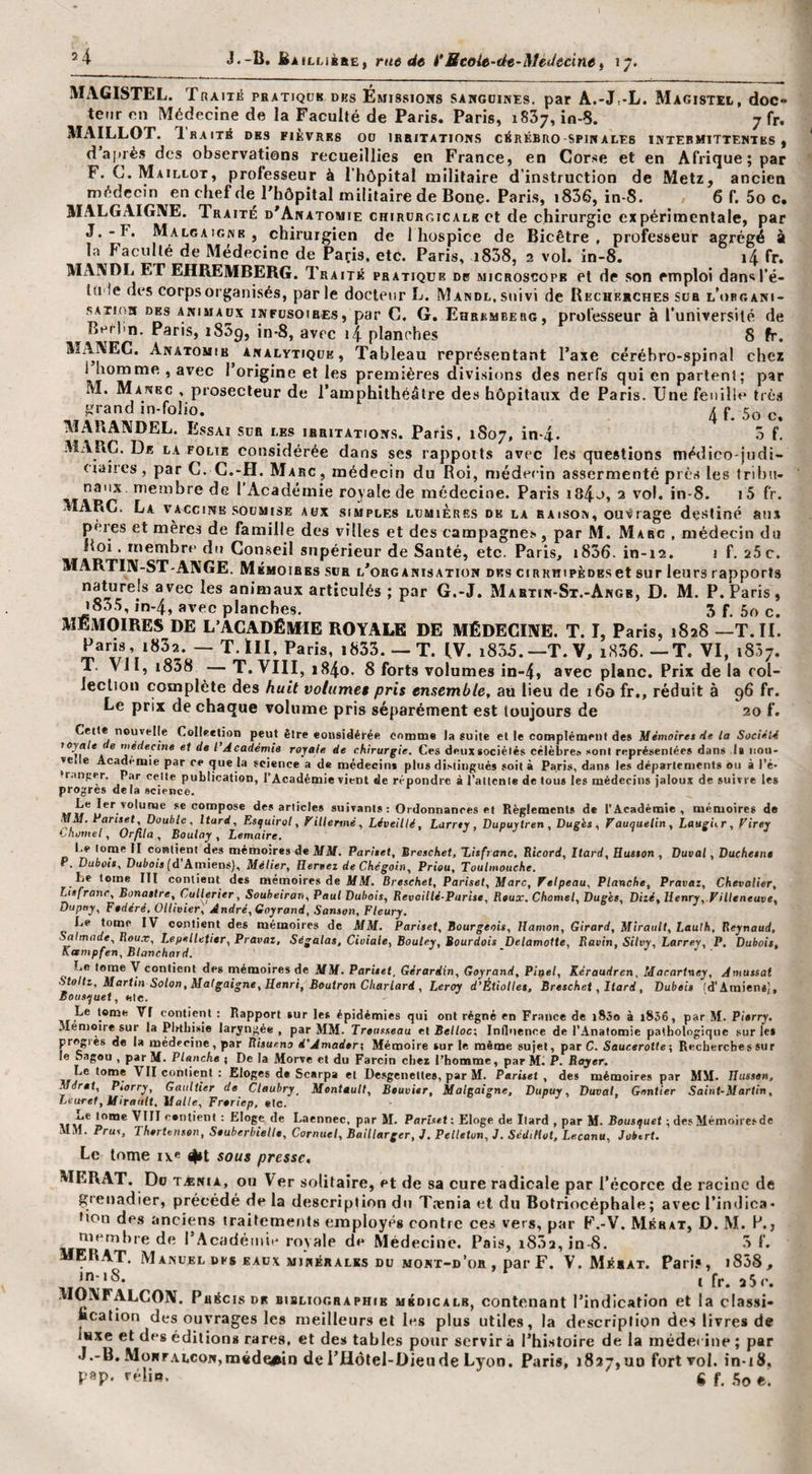 MiVGISTEL. Traitiî pbatiqcb dks Émissions sangdines, par A.-J,-L. Magistel, doc- tetir on Médecine de la Faculté de Paris. Paris, 1837, io-8. 7 fr. MAILLOT. Ihaité des fièvres 00 irritations cérébro-spinales intermittentes, d après des observations recueillies en France, en Corse et en Afrique; par F. C. Maillot, professeur à rhôpital militaire d’instruction de Metz, ancien médecin en chef de l'hôpital militaire de Bonç. Paris, i836, in-8. 6 f. 5o c. MALGAIGNE. Traite d'Anatomie chirurgicale et de chirurgie expérimentale, par J.-F. Malgaignr , chirurgien de 1 hospice de Bicêtre , professeur agrégé à la Faculté de Médecine de Paris, etc. Paris, i838, 2 vol. in-8. i4 fr. MAIVDL ET EHREMBERG. Traité pratique db microscope et de son emploi dansl’é- tU'ie des corps organisés, par le docteur L. Mandl, suivi de Recherches sua l’ubgani- sATina DES ANIMAUX INFUSOIRES, par C. G, Ehrbmberg, professeur à Tuniversité de BerPn. Paris, i85p, in*8, avec 14 planches 8 fr. MAIVEC. Anatomie^ ANALYTIQUE, Tableau représentant l’axe cérébro-spinal chez 1 homme., avec 1 origine et les premières divisions des nerfs qui en partent; par M. Mankc , prosecteur de l’amphithéâtre des hôpitaux de Paris. Une feuille très grand in-folio. ^ 5o e. MAliANDEL. Essai sur les irritations. Paris, 1807, in-4* o f, MARC. De la folie considérée dans ses rappott.s avec les questions médieo-judi¬ ciaires , par C. C.-H. Marc , médecin du Roi, médecin assermenté près les Inhii- naux. membre de I Académie royale de médecine. Paris i84o, 3 vol. in-8. i5 fr. MARC. La vaccine soumise aux simples lumières de la raison, ou'frage destiné au.A pères et mères de famille des villes et des campagnes , par M. Marc , médecin du Roi. membre du Con.seil supérieur de Santé, etc. Paris, i836. in-12. i f. 25 c. MARTIN-ST-ANGE. Mémoires sur l'organisation des ciRKHipÈoEset sur leurs rapports naturels avec les animaux articulés ; par G.-J. Mabtin-St.-Angb, D. M. P. Paris, i835, in-4, avec planches. 5 f. 5o c. MEMOIRES DE L’ACADÉMIE ROYALE DE MÉDECINE. T. I, Paris, 1828 —T. II. Paris, 1832. — T. ÏII, Paris, i833. —T. fV. i835.—T.V, iH36. —T. VI, 1837. T. VII, i858 — T. VIII, i84o. 8 forts volumes in-4» avec plane. Prix de la rol- ieclioii complète des huit volumes pris ensemble, au lieu de 160 fr., réduit à 96 fr. Le prix de chaque volume pris séparément est toujours de 20 f. Celte nouvelle Collection peut être considérée comme la suite et le complémeiil des Mémoires He la SociéU loyale e médecine et de l’Académie royale de chirurgie. Ces deuxsociélés célèbre» sont représentées dans la nou¬ velle Académie par ce que la science a de médecins plus distingués soit à Paris, dans les départements ou à l’é- •r.inper. Par celte publication, l’Académie vient de répondre à l’alicnle de tous les médecins ialoux de suivre les progrès delà science. MM** se compose des articles suivants : Ordonnances et Règlements de l’Académie, mémoires de MM. i’anset. Double, Itard, Es^uirol, F'illenné, Léveillé, Lamy, Dupuytren , Du gis , Fauquetin , LaugUr, Virey hhomel, Or/ila, Boulay , Lemaire. tome II contient des mémoires de MM. Pariset, Breschet, Lisfranc, Ricord, Itard, Husson , Duvat, Duchesne P. Dubois, Dutois (d’Amiens), Métier, Eereez de Chégoin, Priou, Toulmouche. .Le tome III contient des mémoires de AIAf. Breschet, Pariset, Marc, Velpeau, Planche, Pravas, Chevalier, Lis franc, Bonastre, Cutlerier, Souheiran, Paul Dubois, Revailli-Parise, Beux. Charnel, Dugès, Diii, Henry, Villeneuve, Duptiy, Fédéré, Oilivier, André, Goyrand, Sanson, Fleury. Le tome IV contient des mémoires de MM. Pariset, Bourgeois, Uamon, Girard, Miraull, Laulh, Reynaud, Salmade, Roux, Lepelletier, Pravaz, Ségalas, Cioiale, Bouley, Bourdois Delamoite, Ravin, Silvy, Larrev, P. Dubois, Kampfen, Blanchard. * ’ Le tome y contient des mémoires de MM. Pariset, Gérardin, Goyrand, Pir^el, Kéraudren, Macartney, Amussat Slotti, Martin Solon, Malgaigne,Uenri, Beutron Charlard , Leroy d’ÉtioUes, Breschet, Itard, Dubeis fd’Amiens), Bousquet, eic. l*nîe VI contient : Rapport sur les épidémies qui ont régné en France de i83o à i836, par M. Pierry. Mémoire sur la Plrtbisie laryngée , par MM. Trousseau et Belloc, Infl&gt;ience de l’Anatomie pathologique sur les progrès de la médecine, par Risueno d'Amader; Sfémoire sur le même sujet, par C. Saueerottei Recherches sur le Sagou , par M. Planche ; De la Morve et du Farcin chez l’homme, par M. P. Rayer. SiTj VII contient : Eloges de Scarpa et Desgenetles, par M. Pariset , des mémoires par MM. Ilussen, Mérat, Piorry, Gaultier de Ctaubry, Montault, Bouvier, Malcaigne, Dupuy, Duvat, Gantier Saint-Martin, leuret, Mirault. Malte, Frariep, etc. . e e y jr , tome VIII contient : Eloge de Laennec, par M, Pariset', Eloge de Itard , par M. Bousquet ; desMémoiresde MM. Prus, Thertensen, Seuherbielle, Cornuel, Baillarger, 3. Petleton, J. SédiHot. Lecanu, JobtrU Le tome ix^ sous presse, MERAT. Do TÆNiA, ou Ver solitaire, et de sa cure radicale par l’écorce de racine de grenadier, précédé de la description du T.nenia et du Botriocéphale; avec rindlca* • ion des anciens traitements employés contre ces vers, par F.-V. Mérat, D. M. H., membre de rAcadémii'royale de Médecine, Pais, i832,in-8. 3 f. ERAT. Manuel DES eaux minérales du mont-d’or, par F. V. Mérat. Pari.*, i858, vin MONFALCON. Précis de bibliographie médicale, contenant l’indication et la classi¬ fication des ouvrages les meilleurs et les plus utiles, la description des livres de luxe et des éditions rares, et des tables pour servir à l’histoire de la médet ine ; par •J.-B. MoNFALcoN,médQ»lQ de l’Hôtel-Üieude Lyon. Paris, 1827,00 fort vol. in-18, P«P' fi f. ho e.