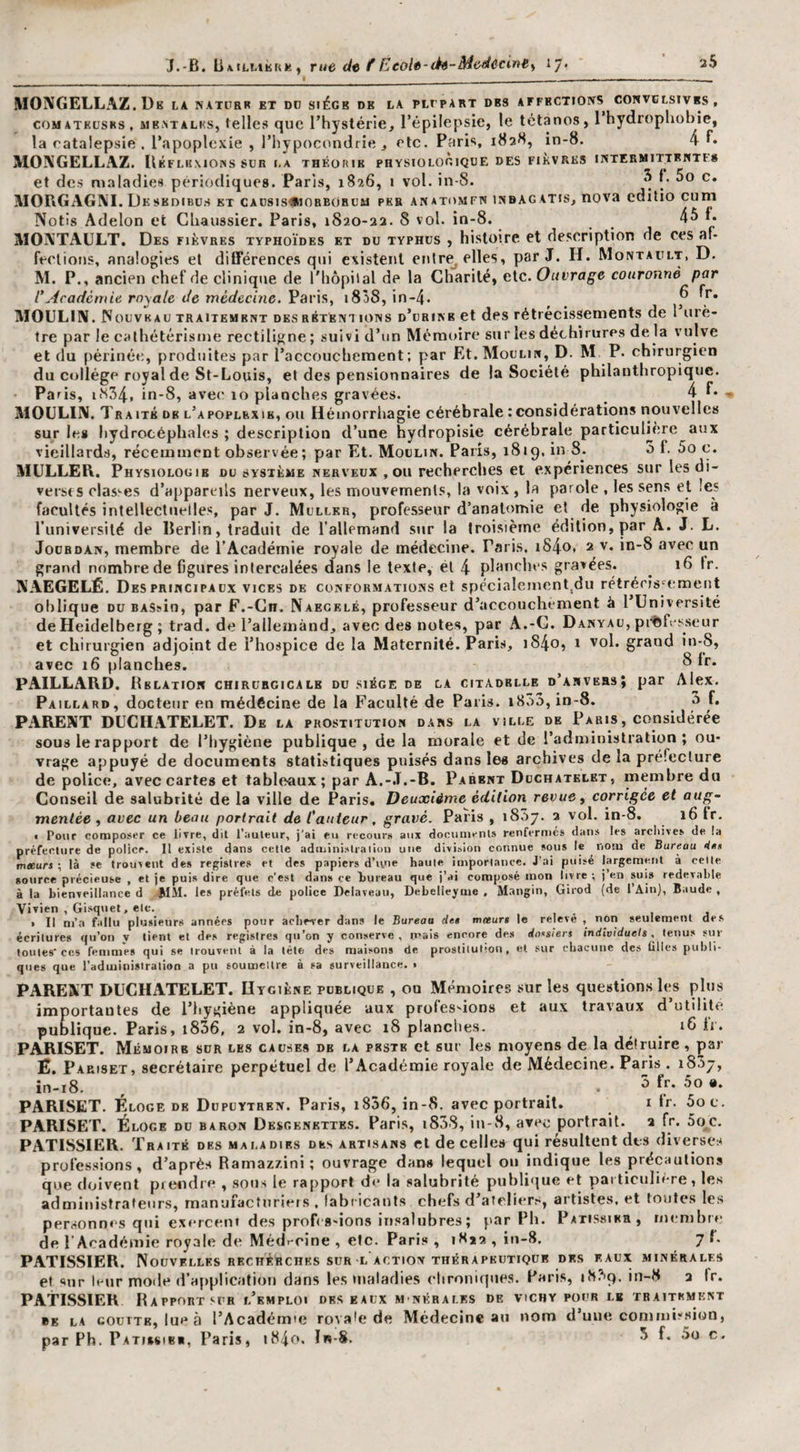 J.-B. ÜAtiMÈKK) rue dt f Eeoh-(h-Moéccinty i/. re par le cathétérisme rectilij^ne ; suivi d un Mémoire sur les déchirures de la vuive :t du périnée, produites par l’accouchement; par Et.MocLin, D. M P. chirurgien lu collège royal de St-Louis, et des pensionnaires de la Société philanthropique, ’a ris, 11S54. in-8, avec' 10 planches gravées. _ 4 MOîVGELLAZ. De la natcrr et dd siège de la plcpart des affections convblsivbs, coMATKt'SKs, MBATALKs, tellcs quc l’hystérle, l’épilepsie, le tétanos, 1 hydrophobie, la catalepsie,, l’apoplexie , l’hypocondrie, etc. Paris, 182H, in-8. 4 !*• MOIVGELLAZ. IIkfliimons sur i.a théorie physiologique des fièvres intermittentf» et des maladies périodiques. Paris, 1826, i vol. in-8. ^ MOI\GAGI\I. De sKDiBüs et caü8is»iobboruu pks anatomfn inbag atis, nova edilio cum Notis Adelon et Ghaussier. Paris, 1820-22. 8 vol. in-8. 4^ f. MOATAüLT, Des fièvres typhoïdes et du typhus , histoire et description de ces af¬ fections, analogies et différences qui existent eiitre^ elles, par J. H. Montault, D. M. P., ancien chef de clinique de l'hôpital de la Charité, etc. Ouvrage couronné par l’Académie royale de médecine. Paris, 1838, in-4. ^ ^ * MOULIN. Nouveau traitement des rbtént ions d’urine et des rétrécissements de 1 urè¬ tre par le cathétérisme rectiligne ; suivi d’un Mémoire sur les déchirures de la vulve et  ^ T, 1 di Par , MOULIN. T RAITK DE l’apoplexie, OU Hémorrhagie cérébrale ; considérations nouvelles sur le» hydrocéphales ; description d’une hydropisie cérébrale particuUère aux vieillards, récemment observée; par Et. Moulin. Paris, 1819, in 8. 5 f. 5o c. MULLEB. Physiologie du système nerveux ,011 recherches et expériences sur les di- versts classes d’appareils nerveux, les mouvements, la voix , la parole , les sens et les facultés intellectuelles, par J. Muller, professeur d’anatomie et de physiologie à runiversilé de Berlin, traduit de l’allemand sur la Iroisième édition, par A. J. L. Jourdan, membre de l’Académie royale de médecine. Paris. iS4o, 2 v. in-8 avec un grand nombre de figures intercalées dans le texte, él 4 planches gravées. ^ 16 tr. NAEGELÉ. Des PRINCIPAUX vices de conformations et spécialement,du rétrécis'^ement oblique DU BASsin, par F.-Gn, Naegelé, professeur d’accouchement à l Université de Heidelberg ; trad. de l’allemand, avec des notes, par A.-G. Danyau, pi'ftfesseur et chirurgien adjoint de l’hospice de la Maternité. Paris, i84o, i vol. grand in-8, avec z6 planches. ^ PAILLARD. Relation chirurcicalk du siège de la citadelle d’anvehs; par Alex. Paillard, docteur en raédêcine de la Faculté de Paris. i8ô3, in-8. 3 f. PARENT DUCHATELET. De la prostitution dans la ville de Paris, considérée sous le rapport de l’hygiène publique, de la morale et de l’administration; ou¬ vrage appuyé de documents statistiques puisés dans les archives de la préfecture de police, avec cartes et tableaux; par A.-J.-B. Parent Duchâtelet, membre du Conseil de salubrité de la ville de Paris, Deuxième édition revue ^ corrigée et aug¬ mentée , avec un beau portrait de Cauteur, gravé. Paris , 1837. 2 vol. in-8. 16 fr. I Pour composer ce livre, dit l’iiuleur, j’ai eu recours aux dociinienl» renfermés dans les arcliives de (a 1 Il _J_ _»... -J— .. «mic I0 r.nnv np R/irA»n/# Vivien , Gisquet, eic. » Il m’a fallu plusieurs années pour acliever dans le Bureau de» m«ur» le relevé , non seulement des écritures qu’on y tient et des registres qu’on y conserve, ncais encore des dossiers individuels . tenus sur toutes’ces femmes qui se trouvent à la tète des maisons de proslilutton , et sur chacune des filles publi¬ ques que l’administration a pu soumeilie à sa surveillance. • PARENT DUCHATELET. Hygiène publique , ou Mémoires sur les questions les plus importantes de l’hygiène appliquée aux professions et aux travaux d’utilité publique. Paris, i836, 2 vol. in-8, avec 18 planclies. 16 li. PARISET. Mémoire sur les causes de la pbstk et sur les moyens de la détruire, par É, Pariset, secrétaire perpétuel de l’Académie royale de Médecine. Paris. 18.37, in-i8. , ... . 5 fr. 5o «. PARISET. Éloge de Dupuytren. Paris, i856, in-8. avec portrait. i fr. 5oc. PARISET. Éloge du baron Dksgenkttes. Paris, i858, in-S, avec portrait, a fr. 5oc. PATISSIER. Traité des maladies des artisans et de celles qui résultent des diverses professions, d’après Ramazzini ; ouvrage dans lequel ou indique les précautions que doivent ptendre , sous le rapport de la salubrité publique et pat ticulière, les administraleiirs, manufacturiers, fabiic.ants chefs d’ateliers, artistes, et to’utes les personnes qui exercent des profts'ions insalubres ; par Ph. Pâtissier, membre de l’Académie royale de Médr-rine , etc. Paris , 18*2, in-8. 7L PATISSIER. Nouvelles rkchérchks SUR L ACTION théraphutiqür des eaux minérales et sur leur mode d’application dans les maladies elironiqnes. Paris, ih.'^q. in-8 2 Ir. PATISSIER BaPPORTSUR l’emploi des eaux M NÉRAI.ES de vichy pour le TRAnrKMKNX BE LA GOUTTE, lue à l’Acadéime rovah; de Médecine au nom d’une commit'sion, par Ph. Patihibi, Paris, i84o. In-S. 5 f. 5o c.