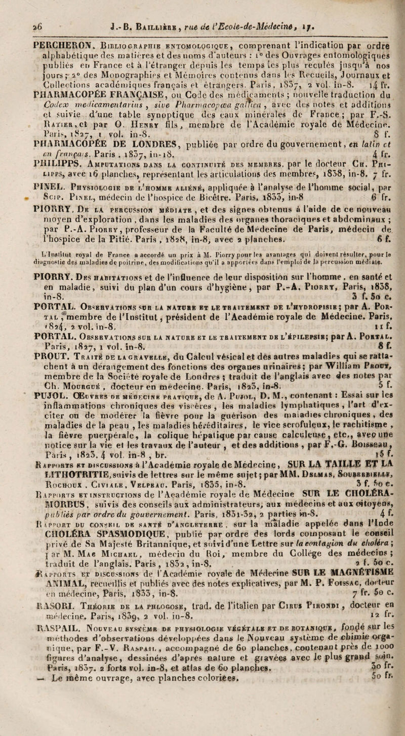 PERCHERON* Bibliographie entomologiqüe, comprenant Pindicatioo par ordre alphabétique des matières et des noms d’auteurs ; 1° des Ouvrages enlomologiqucs publiés en France et à l’étranger depuis les temps [es plus reculés jusqu’à nos jours; a® des Monographies et Mémoires contenus dans les Recueils, Journaux et Colleetions académiques français et étraingers. Paris. iS3j, 2 vol. in-8. i4 l'r* PHARMACOPÉE FRANÇAISE, ou Code des médmaments ; nouvelle traduction du Codex mcdicameniaritis , sive Pharmacopcea gnlTirn , avec des notes et additions et suivie d’une table synoptique des eaux minérales de France ; par F.-S. RAriEa,ct par O. Henry fils, membre de l’Académie royale de Médecine. Paris, ivSî^, I vol. in-S. S f. PHARMxACOPÉE DE LONDRES, publiée par ordre du gouvernement, en latin et en français. Paris . iSSy, in-18. 4 fr. PîilLIPPS, Amputations dans la continuité des membres, par le docteur Ch. Phi- LIPP3, avec 16 planches, représentant les articulations des membres, i858, in-8. - fr. « PINEL. Physiologie de l’homme aliéné, appliquée à l’analyse de l’homme social, par Scip. Pi^el, médecin de l’hospice de Bicêtre. Paris, i833, in-8 6 fr. PIORRY, De la percussion médiate , et des signes obtenus à l’aide de ce nouveau moyen d’exploration , dans les maladies des organes thoraciques et abdominaux ; par P.-A. PiORRY, professeur de la Faculté de Médecine de Paris, médecin de. l’hospice de la Pitié. Paris , 1828, in-8, avec 2 planches, 6 f. L'Inslîlul royal de France a accordé un prix à M- Piorry pour les avantages qui doivent résulter, pour le diagnostic des oialadies de poitrine, des modifications qu’il a apportées dans l’emploi de la percuss'ion médiate. PIORRY. Des habitations et de l'influence de leur disposition sur l’homme . en santé et en maladie, suivi du plan d’un cours d’hygiène, par P.-A. Piorry, Paris, i838, in-8. 3 f. 5o c. PORTAL. Observations sor la nature et le traitement de l’hydropisie ; par A. Por- TAL ^membre de l’Institut, président de l’Académie royale de Médecine. Paris, • 8a4. 2 vol. in-8, 11 f» PORTAL. Observations sur la nature ex le traitement de l’épilepsie; par A. Portal, Paris, 1827, 1 vol. in-8. 8 f. PROUT. TRAiTÉ DE LA GRAVELLE, du Calciil vésical et dés autres maladies qui se ratta¬ chent à un dérangement des fonctions des organes urinaires; par William Phout, membre de la Société royale de Londres ; traduit de l’anglais avec des notes par Ch. Moürgué , docteur en médecine. Paris, iSaS, in-8. 5 f. PUJOL. Ç®1dvres DE médecine pratique, de A. Pujol, D. M., contenant : Essai sur les inflammations chroniques des viscères , les maladies lymphatiques , l’art d’ex¬ citer ou de modérer la fièvre pour la guérison des maladies chroniques , des maladies de la peau , les maladies héréditaires, le vice scrofuleux, le rachitisme , la fièvre puerpérale, la colique hépatique par cause calculeuse, etc,, avepune notice sur la vie et les travaux de l’auteur , et des additions , par F,-G. Boisseau, Paris, 1823, 4 vol. in-8 , br. f* Rapports et discussions à l’Académie royale de Médecine, SUR LA TAILLIS ÉT LA filTHOTRITIE,suivis de lettres sur le même sujet; par MM. Delmas, Soürbbbiblle, Boch-oüX , CiviALE, Velpeau. Paris, i835, in-8. 3 f. ^o c. Rapports et instructions de l’Académie royale de Médecine SUR LE CHOLÉRA- RIORBUS, suivis des conseils aux administrateurs, aux médecins et aux oitoyens, publiés par ordre du gouvernement. Paris, i85i-32, 2 parties m-S. 4 L Rapport du conseil de santé d’anglbterhe , sur la maladie appelée dans Plnde CHOLÉRA SPASMODIQUE, publié par ordre des lords composant le eoBseil privé de Sa Majesté Britannique, et suivi d’une Lettre sur la contagion du elioféra\ I ar M. Mae Michael, médecin du Roi, membre du Collège des médecins; traduit de l’anglais. Paris , i852,in-8. 2 f. 5o c. èlAPPORTS ET DiscD.ssioNs dc l’Académie rovale de Médecine SUR LE MAGNÉTISME ANIMAL, recueillis et publiés avec des notes explicatives, par M. P, Foissac, docteur en médecine, Paris, i833, in-8. 7 fv. 5o C. RASORI. Théorie de la phlogose, Irad. de l’italien par Ciaus Pihondi , docteur en médecine, Paris, iSSg, 2 vol. in-8. *2 fr. RASPAIL. Nouveau SYSTÈME de physiologie végétale et de botanique, fon^é sur les niètiiodes d’observations développées dans le Nouveau sy-stème de chimie orga¬ nique, par F.-V. Raspail, accompagné de 60 planches, contenant près de jooo figures d’analyse, dessinées d’après nature et gravées avec le plus grand soin. Paris, 1837. 2 forts vol. in-8, et atlas de fio planches. 5° f*** — Le même ouvrage, avec planches coloriées.