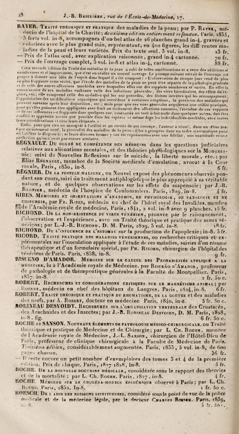 2S J,-B. BÀtLLtBBE&gt; rue de é'École-de‘‘Médecin6i \ ladies de la peaxlet leurs variétés. Prix du texte seul. 3 vol. in-8. - Prix de l’atlas seul, avec explication raisonnée, grand ln-4. cartonné. - Prix de 1 ouvrage complet, 3 vol. i»-8 et atlas in-4, cartonne. 23 fr. 70 fr. 88 fr. seconde hdilion du Traité de$ maladies de la peau a subi de (elles améliorations et a reçu des additions si nomhidises et si ' iiomhieuses et si imporiantes, que c est en réalité un nouvel ouvrage. Le passage.suivanl e.vtraitde rouvrage est propie à donner une idée de 1 esprit dans lequel il a été composé : &lt; L’observation de chaque jour rend de plus su plus 11 appante celte vérité, que I étude des maladies de la peau ne peut être séparée de la pathologie générale ■•1 de celle des autres affections morbides avec lesquelles elles ont des rapports nombreux et variés. En effet ht eoniia ss.ince de ces maladies embrasse celle des inl’t-clions génétales, des vices héréditaires, des effets du ré¬ gime, «te.: elle cor .... ... l’a pv ~ I.— ...... iiii.i au iiaiieinein ues aiieciions cuianees, i eiennue de ces rapp....» I ' ® influences est frappante dans quelques cas, eoniraclée ou tout à-fait nulle dans quelques autres, doilêtra ! eciée amant que possible dans les espèces et même dans les individualités morbides, avec toutes leurs considérations et tous leurs éléments. &gt; ' Enfin, pour que rien ne ruanqnàl à riilllité et au succès de cet ouvrage, l’auteur a réuni, dans un Atias pra- iqiie eii.icrement ncut, la généralité des maladies de la peau ; il.les a groupées dans un ordre .systématique pour en .iCMtei le diagnostic ; ei leurs diverses formes y ont été représentée.» avec une fidélité, une exactitude et une perleciioii qu ou n’avait pas encore atteintes. FlEGXAULT. Du dkgré de compétenck des médeciivs dans les questions judiciaires relatives aux aliénations mentales, et des théorie.s physiiologiques sur la Monuma- nie, suivi de Nouvelles Réflexions sur le suicide, la liberté morale, etc.; par Elias Régnault, membre de la Société médicale d’émulation, avocat à la Cour rovale, Paris, i83o, iu-S. g fr, RÉGNIER. De la pustule maligne , ou Nouvel exposé des phénomènes observé.s pen¬ dant son cours,suivi du traitement antiphlogistique le plus approprié à sa véritable n.ttiire, et de quelques observations sur les effets du suspensoir; par J.-B. RÉr.NiER. médecin de l’hospice de Coulommiers. Paris, 1829, in-8. 4 fr. E, UE PATOLOGIK et de HÏBES. Mémoires et observations d’anatomie, de physiologi CHIRURGIE, par Fr. Ribes, médecin ea chef de l’hôtel royal des Invalides, membre l’A _1_ J.. !.. n. . . . cpérience, avec un Traité théorique et pratiqi nériçns; par L.-J.-R. Richond, D. M. Paris, 1829, 3 vol. in-8. 18 Ir. RlCîIOND. De l’influence de l’estomac sur la production de l’apoplexie ; in-8. Sfr. RICORD. Traité pratique des maladies vénériennes, ou recherches critiques et* ex- périmenfales sur l’inoculation appliquée à Tétude de ces maladies, suivies d’un résumé Uiéiapeutiqire etd'un formulaire spécial, par Ph. Ricord, chirurgien de Thôpilaldes vénériens de Paris. Paris, 1808, in-8. g fr. RISIJENO D’AMADOR. Mémoire sur le calcul des Probabilités appliqué a la MKOF.ciNB, lu à l’Académie royale de Médecine, par Risueno d’Amador, professeur de paihologie et de thérapeutique générales à la Faculté de Montpellier. Paris, 1837, in-8. 2 fr. 5o c. ROBERT, Recherches ET CONSIDÉRATIONS critiques sur le magnétisme animal ; par Borert, médecin en chef des hôpitaux de Langres, Pari.s , 1824,in-8. 6 fr. ROBERT. Traité théorique et pratique du rhumatisme, de la goutte et des maladies des nerfs, par A. Robert, docteur en médecine Paris, l84o, in-3. 5 fr. .5o c. ROBINEAU DESVOIDY. Recherches sua l’organisation vertébrale des Crustacés, des Arachnides et des Insectes; par J.-B. Robineau Desvoidy, D. M. Paris, 1828, in-8 . fig. 6 fr. 5o c. ROCHE kt SANSOIV. Nouveaux éléments de pathologie médico-chirurgicale, ou Traité llteoi iqiie et pratique de Médecine et de Chirurgie; par L. Ch. Roche, membre de 1 Academie royale de Médecine, J.-L. Sanson, cliirurgien de l’Hôtel-Dieii de l’ill is, professeur de clinique chirurgicale à la Faculté de Médecine de Paris. Troisième édiiion^ considérablement augmentée. Paris, i833, 5 vol. in-8, de doo page&gt;i chacun. 3d fr. — Il re.sle encore iin petit nombre d’exemplaires des tomes 3 et 4 de la première edi lion, Fri.\ de thaqiie. Paris, 1827-1828, in-8. 5 fr. R0(UIE. De la nouvelle doctrine médicale, con.sidérée sous le rapport des théorie* et de la mortalité : par L. Ch. Boche. Paris . 1827 , iii-8. 4 fi*. ROCHE. Mémoire .sur le choléba-mopbus épidémique observé à Paris ; par L. Cb, Bocuk. Taris, i852. Tn-8. I fr. 5o c. ROKSfHI. De L ABUS DES BOISSONS spiRiTUEüSES, considéré .sousle point de vue de la police m»(ltralf et de la médecine légale, par le docteur Cw*Br-K* Robsch. Paris, i83p,