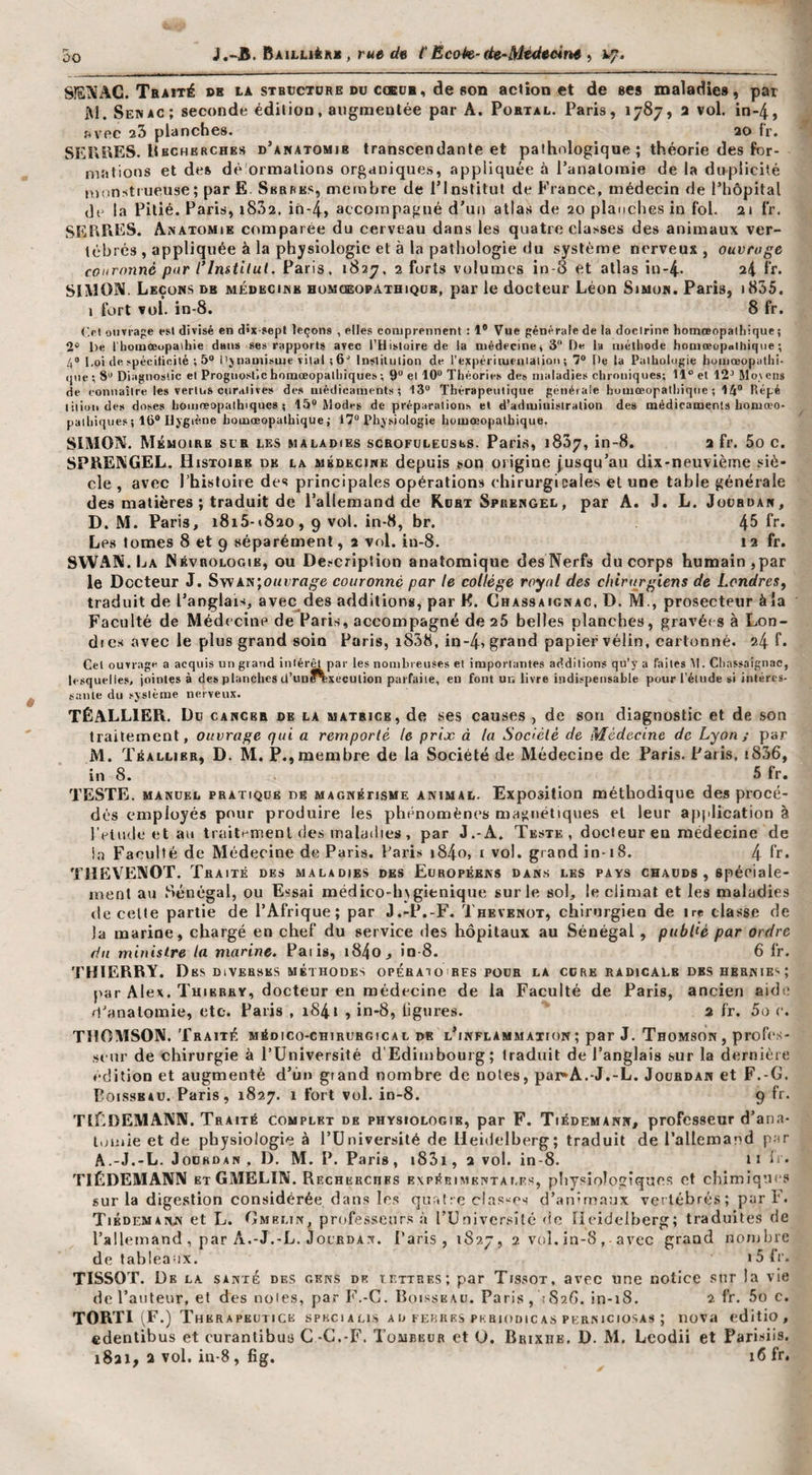 00 SIEISAC. Traité de la stbüctdre dü coedb, de son action et de ses maladies, par M. Senac; seconde édition, augmentée par A. Portal. Paris, 1787, 2 vol. in-4, fivec aS planches. 20 fr. SEULES. Uhchbrches d’anatomie transcendante et pathologique ; théorie des for¬ mations et des dé'ormalions organiques, appliquée à l’anatomie de la duplicité numstiueuse; parE. SBanES, membre de l’Institut de France, médecin de l’hôpital de la Pitié. Paris, i832. in-4, accompagné d’un atlas de 20 planches in fol. 21 fr, SEEFiES. Anatomie comparée du cerveau dans les quatre classes des animaux ver¬ tébrés , appliquée à la physiologie et à la pathologie du système nerveux, ouvrage couronné par l*lmtilut. Paris, 182^, 2 forts volumes in-8 et atlas in-4- ^4 fr. SIMON. Leçons de médecine homceopathiqcb, par le docteur Léon Simon. Paris, i835, i fort vol. in-8. 8 fr. (&gt;i onvrape est divisé en d&gt;x-8ept leçons , elles comprennent : 1® Vue générale de la docirine homœopalhique ; 2® l)e l'hoinœupaihie dans ses rapports avec l’Histoire de la médecine» 3“ De la méthode homœupalhiqiie ; 4® l,oi (lespéciticiié ; 5“ l'jnami.sme vital (G® Inslitulion de rexpériiueaialioi); 7® De la Paihologie bomœopathi- (jne ; 8® Diagnostic et Progiio-stic homœopalhiques ; 9“ et 10“ Théories des maladies chroniques; 11® et 12“ Mo\ eus de connaître les vertus cnraJives des médicaments; 13“ Thérapeutique générale homœopalhiqne ; 14“ llépé litiuii des doses homneopathiqucs ; 15® Modes de préparations et d’administration des médicaments homœo- paihiqiie.s ; 16“ Hygiène homœopalhique ; 17“ Physiologie homœopalhique. SIMON. Mémoire scr les maladies scbofulecses. Paris, 1837, in-8. 2 fr. 5o c. SPRENGEL, Histoire de la médecine depuis ÿon origine jusqu’au dix-neuvième siè¬ cle , avec Thistoire des principales opérations chirurgicales et une table générale des matières ; traduit de l’allemand de Kort Spuengel, par A. J. L. Joübdan, D. M. Paris, i8i5-t820,9 vol. in-8, br. 4^ Le.s tomes 8 et 9 séparément, 2 vol. in-8. 12 fr. SWAN. La Névrologie, ou De.®criplion anatomique desNerfs du corps humain,par le Docteur J. SvvAN;oMLTfl^6 couronné par le collège royal des chirurgiens de Londres^ traduit de l’anglais, avec des additions, par K. Chassaignac, D. M., prosecteur àîa Faculté de Médecine de Paris, accompagné de 26 belles planches, gravét s à Lon¬ dres avec le plus grand soin Paris, i838, in-4, grand papier vélin, cartonné. 24 Gel ouvrage a acquis un grand inlér^par les nombreuses et importantes additions qu’y a faites M. Chassaignac, lesquelle.s, jointes à des planches ü’un?%xeculion parfaite, eu font un livre indispensable pour l’étude si intéres¬ sante du système nerveux. TÉALLIER. Do cancer de la matrice, de ses causes , de son diagnostic et de son traitement, ouvrage qui a remporté le prix à la Société de Médecine de Lyon; par M. Téallier, d. m. P.,membre de la Société de Médecine de Paris. Paris, i836, in 8. 5 fr. TESTE. MANUEL PRATIQUE DE MAGNÉTISME ANIMAL. Exposition méthodique des procé¬ dés employés pour produire les phénomènes magnétiques et leur apjdication à IVlmle et an trailt^menl des malatlies , par J.-A. Teste, docteur en médecine de ia Faculté de Médecine de Paris. Paris i84o, i vol. grand in-18. 4 Ir- TIÎEVENOT. Traité des maladies des Edropékks dans les pays chauds , spéciale¬ ment au Sénégal, ou Essai médico-h\gienique sur le sol, le climat et les maladies de celle partie de l’Afrique; par J.-P.-F. Thevenot, chirurgien de ire classe de la marine, chargé en chef du service des hôpitaux au Sénégal, publié par ordre du ministre la marine, Paiis, i84o, io-8. 6 fr. THIERRY. Des diverses méthodes opératoires pour la cure radicale des hernies j'ar Alex. Thierry, docteur en médecine de la Faculté de Paris, ancien aidi; d’anatomie, etc. Paris , 1841 , in-8, ligures. ' 2 fr. 5a c. THOMSON. Traité médico-chirurgical de l’inflammation ; par J. Thomson , profes¬ seur de chirurgie à PUniversité d'Edimbourg; traduit de l’anglais sur la dernière édition et augmenté d’ùn grand nombre de noies, pai^A.-J.-L. Jourdan et F.-G. PoissBAU. Paris, 1827. 1 fort vol. in-8. 9 fr. TILdEMANN. Traité complet de physiologie, par F. Tiédemann, professeur d’ana¬ tomie et de physiologie à l’Université de Heidelberg; traduit de l’allemand par A.-J.-L. Jourdan , D. M. P. Paris, i83i, 2 vol. in-8. 11 L • TIÉDEMANN ET GMELIN. Recherches expérimentales, pliysioîoizîques et chimiques sur la digestion considérée dans les quatre classes d’animaux vertébrés ; par F. Tiédemann et L. Gmei.tn, professeurs à rUuivcrsilé &lt;ic Heidelberg; traduite.s de l’allemand , par A.-J.-L. jocRDAN. Paris, 1827, 2 vol. in-8, avec grand nombre de tableaux. » 5 Ir. TISSOT. De la santé des gens de tettres; par Tissot, avec une notice sur la vie do l’auteur, et des noies, par F.-G. Boisseau. Paris, iSsô. in-18. 2 fr. 5o c. TORTl (F.) Therapkutice spkcialis a d febhks pkbiodic as perniciosas ; nova editio , edenlibus et curantibus C-C.-F. Tombeur et U. Brixiie, D. M. Lcodii et Parisiis.