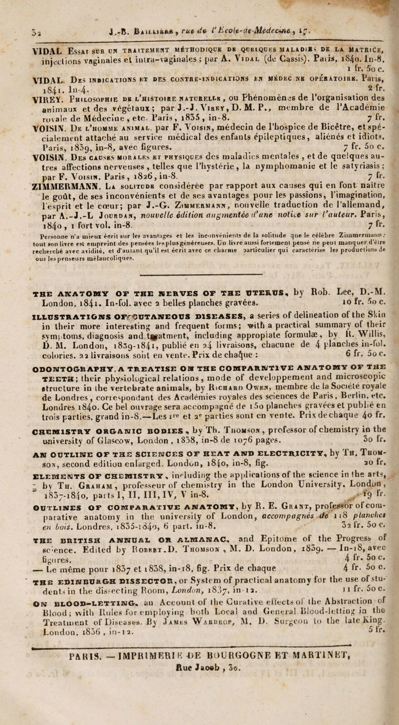 VIDAL Essai sür un tbaitkmeut méthodique de qdkiqühs maladies de la itATRiCB, injcidions vaginales et inlra-vaginales ; par A. Vidal (de Cassis). Paris, i84o. ln-8. 1 fr. 5o c. V^IDAL. Des indications kt des contre-indications en mkdec.nb opératoire. Paris, iS4i. In 4- , . . YIllEY. Philosophie de l’histoihe naturelle , ou Phénomènes de l’organisation des animaux et des végétaux; par J.-J. Virey, D. M. P., membre de l’Académie royale de Médecine , etc. Paris, i855 , in-8. 7 fr. VOISIN. De l’homme animal, par F. Voisin, médecin de l’hospice de Bicêtre, et spé¬ cialement attaché au service médical des enfants épileptiques, aliénés et idiot.s. Paris, 1839, in-8, avec figures. 7 fr. 5o c. VOISIN. Des causes morales et physiques des maladies mentales, et de quelques au¬ tres affections nerveuses, telles que l’hystérie, la nymphomanie et le satyriasis; par F. V^oisiN. Paris, 1826, in-8. 7 fr. ZIMMERMANN. La SOLITUDE considérée par rapport aux causes qui en font naître le goût, de ses inconvénients et de ses avantages pour les passions, l’imagination, l’esprit et le cœur; par J.-G. Zimmermann, nouvelle traduction de l’allemand, par A.-J.-L Jourdan, nouvelle édition augmentée d'une notice sur l'auteur. i84o, 1 fort vol. in-8. 7 fi’. Personne n’a mieux écrit sur les avantages et les inconvénients de la solitude que. le célèbre Zimmermann; tout son livre est empreint des pensées les plus généreuses. Un livre aussi fortement pensé ne peut manquer d’être recherché avec avidité, et d’autant qu’il est écrit avec ce cLaraie aarliculier qui caractérise les productions Je eus les penseurs mélancoliques. THE AICATOMY OF THE KERVES OF THE UTERUS, by Rob. Lee, D.-M. London, i84i. In-fol. avec 2 belles planches gravées, 10 fr. 5o c. ILLUSTRATIONS OFiT^iUTANEOUS DiSEASES, a serips of délinéation of the Skia in their more interesting and frequent forms; vrilh a practioal summary of their symiitoms, diagno.sis and t|fatment, including appropiale formulae, by It. Willis, D. M. London, 18:19-1841, publié en 24 livraisons, chacune de 4 planches in-fol. colories. 22 livraisons sont en vente. Prix de chaque ; 6 fr* 5oc. ODONTO&amp;RAPH'Y. A TREATISE OW THE COMPARRfTl’VE ANATOlH’y OF THE TEETH; their physiological relations, mode of développement and microscopie «truclure in lhe verlebrate animais, by Richard Owkn, membre de la Société royale de Londres , coriespondanl des Académies royales des sciences de Paris, Berlin, etc. Londres i84o. Ce bel ouvrage sera accompagné de i5o planches gravées et publié en trois parties, grand in-8.—-Les x‘’e et a*’parties sont en vente. Prix de chaque 4o fr* CHEMtiSTRY OR&amp;ANic BODIES by Th. THOMSON, professor of cbemistry in the university of Glasco'w, London , i838, în-8 de 1076 pages. 3o fr. AN OüTLIWE OF THS SCIENCES OF HEAT ANH ELECTRICITY, by Th, THOM¬ SON, second édition enlarged. London, i84o, in-8, fig. 20 fr, ELEMERîTS OF CHEiwiSTRY, in&lt;luding the apjdicalions of lhe science in the arts, “ by Th. Graham, professeur of cbemistry in the London University, Lor^don , iS5j-i84o, parts 1, II, III, IV, V in-8. ■ 19 OCTLiitfES OF COMPARATIVE AJMATOWY, by R. E. Grant, profc^sor of com¬ parative anatomy in the university of London, accompagnés dé 118 pîanvhes en bois. Londres, i835-!84o, 6 part. in-8. 52 l’r. 5o c. THE BRITISH ANNOAL OR ALMAKAC, and Epitome of the Progress of sc'cnce. Ediled by Robbbt.D. Thomson , M. D. London, 1839. —ln-18, avec hgiires. 4 fr* 5o c. — Le même pour 1837 et i838, in-18, fig. Prix de chaque 4 fr* c. THE EDlBïBUaOH DiSSECTOR, or System of practical anatomy for the use of stu* dents in the dls.'^^ecting Boom, London, iS'ly, in 12. 11 fr. 5o c. On blOOB—LETTIIug, an Account of the Curative efiects o! lhe Abstraction of Blood ; vvith Rules for {Tiiploying both Local and General Blood-letting in the Treatment of Diseases. By James Waudrop, M. D. Surgeon lo lhe latc King London, i836 , in-12. fr. PAHIS. —IMPRIMRRIH -DE BOÜRGOGISE ET MARTINET, Rue Jao«b , 3o.