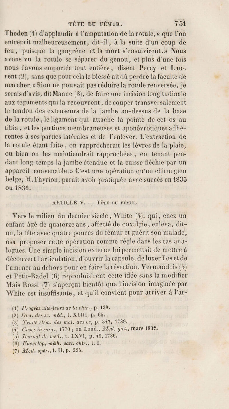 Theden (1) d’applaudir à l’amputation de la rotule, « que l’on entreprit malheureusement, dit-il, à la suite d’un coup de feu, puisque la gangrène et la mort s’ensuivirent.» Nous avons vu la rotule se séparer du genou, et plus d’une fois nous l’avons emportée tout entière, disent Percy et Lau¬ rent (2), sans que pour celale blessé ait dû perdre la faculté de marcher.» Si on ne pouvait pas réduire la rotule renversée, je serais d’avis, dit Manne (3), de faire une incision longitudinale aux téguments qui la recouvrent, de couper transversalement le tendon des extenseurs de la jambe au-dessus de la base de la rotule , le ligament qui attache la pointe de cet os au tibia , et les portions membraneuses et aponévrotiques adhé¬ rentes à ses parties latérales et de l’enlever. L’extraction de la rotule étant faite, on rapprocherait les lèvres de la plaie, ou bien on les maintiendrait rapprochées, en tenant pen¬ dant long-temps la jambe étendue et la cuisse fléchie par un appareil convenable.» C’est une opération qu’un chirurgien belge, M.Thyrion, paraît avoir pratiquée avec succès en 1835 ou 1836. ARTICLE Y. — Tête du fémur. Vers le milieu du dernier siècle , White (4), qui, chez un enfant âgé de quatorze ans , affecté de coxalgie, enleva, dit- on, la tête avec quatre pouces du fémur et guérit son malade, osa proposer cette opération comme règle dans les cas ana¬ logues. Une simple incision externe lui permettait de mettre à découvert l’articulation, d’ouvrir la capsule, de luxer l’os et de l’amener au dehors pour en faire la résection. Vermandois (5) et Petit-Radel (6) reproduisirent cette idée sans la modifier Mais Rossi (7) s’aperçut bientôt que l’incision imaginée par White est insuffisante, et qu’il convient pour arriver à l’ar- (1) Progrès ultérieurs de la chir., p. 138. (2) Dicl. des sc. rnéd., t. XL1ÏI, p. 65. (3) Traité élérn. des mal. des os, p. 347, 1789. (4) Cases in surg., 1770 ; ou Lond., l\led. gaz., mars 1832. (5) Journal de rnéd., t. LXVI, p. 49, 1786. (6) Encyclop. mèlh. pari, chir., t. I. (7) Mèd. opér., t. II, p. 225.