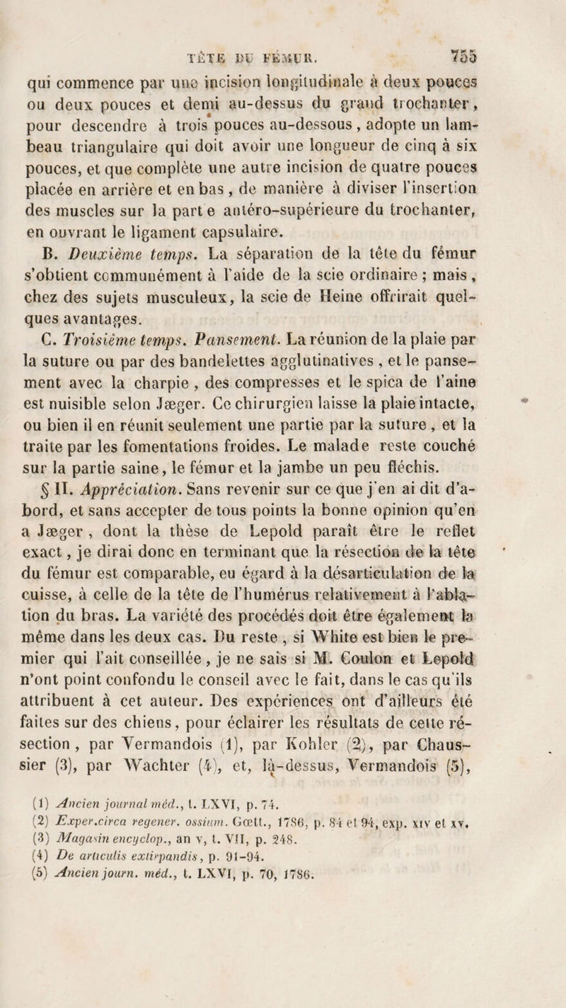 qui commence par une incision longitudinale à deux pouces ou deux pouces et demi au-dessus du grand trochanter, pour descendre à trois pouces au-dessous , adopte un lam¬ beau triangulaire qui doit avoir une longueur de cinq à six pouces, et que complète une autre incision de quatre pouces placée en arrière et en bas , de manière à diviser l’insertion des muscles sur la parte antéro-supérieure du trochanter, en ouvrant le ligament capsulaire. B. Deuxième temps. La séparation de la tête du fémur s’obtient communément à l’aide de la scie ordinaire ; mais, chez des sujets musculeux, la scie de Heine offrirait quel¬ ques avantages. C. Troisième temps. Pansement. La réunion de la plaie par la suture ou par des bandelettes agglutinatives , elle panse¬ ment avec la charpie , des compresses et le spica de l’aine est nuisible selon Jæger. Ce chirurgien laisse la plaie intacte, ou bien il en réunit seulement une partie par la suture , et la traite par les fomentations froides. Le malade reste couché sur la partie saine, le fémur et la jambe un peu fléchis. § II. Appréciation. Sans revenir sur ce que j’en ai dit d’a¬ bord, et sans accepter de tous points la bonne opinion qu’en a Jæger , dont la thèse de Lepoîd paraît être le reflet exact, je dirai donc en terminant que la résection de la tête du fémur est comparable, eu égard à la désarticulation de la cuisse, à celle de la tête de l’humérus relativement à l'abla¬ tion du bras. La variété des procédés doit être également la même dans les deux cas. Bu reste , si White est bien le pre¬ mier qui l’ait conseillée, je ne sais si M. Cou Ion et Lepoîd n’ont point confondu le conseil avec le fait, dans le cas qu’ils attribuent à cet auteur. Des expériences ont d’ailleurs été faites sur des chiens, pour éclairer les résultats de cette ré¬ section , par Vermandois (1), par Kohler (2), par Chaus- sier (3), par Wachter (4), et, là-dessus, Vermandois (5), (1) Ancien journal méd., I. LXVI, p. 74. (2) Exper.circa regener. ossiurn. Gœtt., 1786, p. 84 e! 94, exp. XIV et xv. (3) Magasin encyclop., an v, t. VII, p. 248. (4) De articulis exiirpandis, p. 91-94. (5) Ancien journ. méd., t. LXVI, p. 70, 1786.