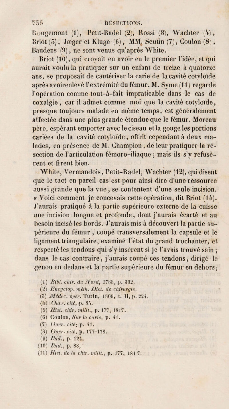 Rougemont (1), Petit-Radel (2), Rossi (3), Wachter (4), Rriot (5), Jæger et Kluge (6), MM,. Seutin (7), Coulon (8', Baudens (9), ne sont venus qu’après White. Briot (10), qui croyait en avoir eu le premier l’idée, et qui aurait voulu la pratiquer sur un enfant de treize à quatorze ans, se proposait de cautériser la carie de la cavité cotyloïde après avoirenlevé l’extrémité du fémur. M. Syme (11) regarde l’opération comme tout-à-fait impraticable dans le cas de coxalgie, car il admet comme moi que la cavité cotyloïde, presque toujours malade en même temps, est généralement affectée dans une plus grande étendue que le fémur. Moreau père, espérant emporter avec le ciseau et la gouge les portions cariées de la cavité cotyloïde, offrit cependant à deux ma¬ lades, en présence de M. Champion, de leur pratiquer la ré¬ section de l’articulation fémoro-iliaque ; mais ils s’y refusè¬ rent et firent bien. AVhite, Vermandois, Petit-Radel, Wachter (12), qui disent que le tact en pareil cas est pour ainsi dire d’une ressource aussi grande que la vue, se contentent d’une seule incision. c( Yoici comment je concevais cette opération, dit Briot (14). J’aurais pratiqué à la partie supérieure externe de la cuisse une incision longue et profonde, dont j’aurais écarté et au besoin incisé les bords. J’aurais mis à découvert la partie su¬ périeure du fémur , coupé transversalement la capsule et le ligament triangulaire, examiné l’état du grand trochanter, et respecté les tendons qui s’y insèrent si je l’avais trouvé sain ; dans le cas contraire, j’aurais coupé ces tendons, dirigé le genou en dedans et la partie supérieure du fémur en dehors*, (1) Bibl. chir. du JVord, 1788, p. 392. (2) Encyclop. méth. Dict. de chirurgie. (3) Médec. opèr. Turin, Ï800, t. Il, p. 224. (4) Ouvr. cité, p. 85. (5) Hist. chir. rnilit., p. 177, 1817. (G) Coulon, Sur la carie, p. 41. (7) Ouvr. cité-, p. 41. (8) Ouvr. cité, p. 177-178. (9) Ibid., p. 124. (10) Ibid., p. 88,