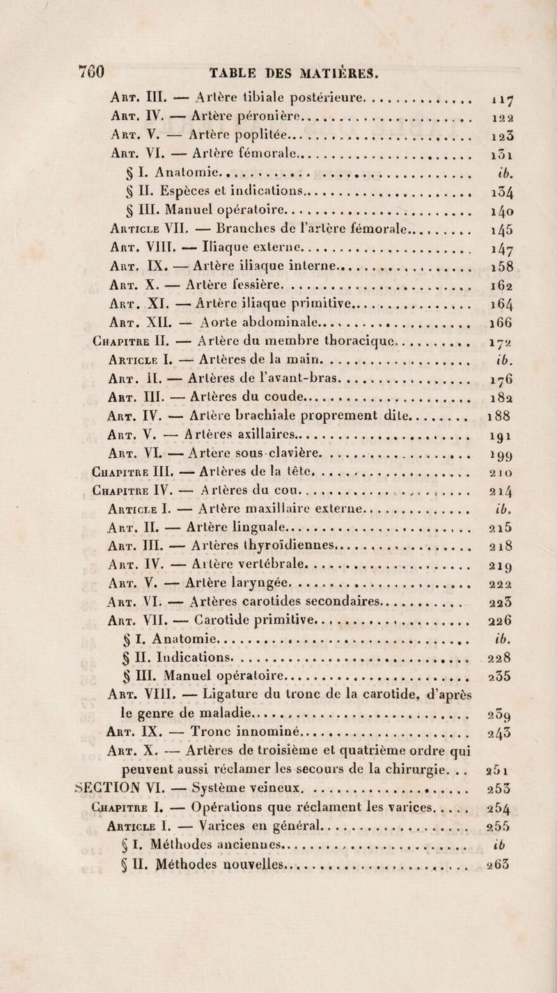 Art. III. — A itère tibiale postérieure. 117 Art. IV. — Artère péronière. 122 Art. V. — Artère poplitée. 123 Art. VI. — Artère fémorale. 101 § I. Anatomie. .. ib. § II. Espèces et indications. i34 § III. Manuel opératoire. i4o Article VII. — Brauclies de l’artère fémorale. 1^5 Art. VIII. — Iliaque externe. i4y Art. IX. — Artère iliaque interne. i58 Art. X. — Artère fessière. 162 Art. XI. —Artère iliaque primitive. 164 Art. XII. — Aorte abdominale. 166 Chapitre II. — Artère du membre thoracique. 172 Article I. — Artères de la main. ib. Art. II. — Artères de l’avant-bras. 176 Art. III. — Artères du coude. 182 Art. IV. — Artère brachiale proprement dite. 188 Art. V. — Artères axillaires. 191 Art. VI. —Artère sous clavière. 199 Chapitre III. — Artères de la tête... 210 Chapitre IV. — Arlères du cou. ..t . 214 Article I. — Artère maxillaire externe. ib. Art. II. — Artère linguale... 2i5 Art. III. — Artères thyroïdiennes... 218 Art. IV. — Altère vertébrale. 219 Art. V. — Artère laryngée... 222 Art. VI. — Artères carotides secondaires. 223 Art. VII. — Carotide primitive. 226 § I. Anatomie. ib. § II. Indications. 228 § III. Manuel opératoire. 235 Art. VIII. — Ligature du tronc de la carotide, d’après le genre de maladie... 209 Art. IX. — Tronc innominé. 243 Art. X. — Artères de troisième et quatrième ordre qui peuvent aussi réclamer les secours de la chirurgie. . . a5i SECTION VI. — Système veineux. 253 Chapitre I. — Opérations que réclament les varices. 264 Article I. — Varices en général. 255 § I. Méthodes anciennes... ib § II. Méthodes nouvelles... 263