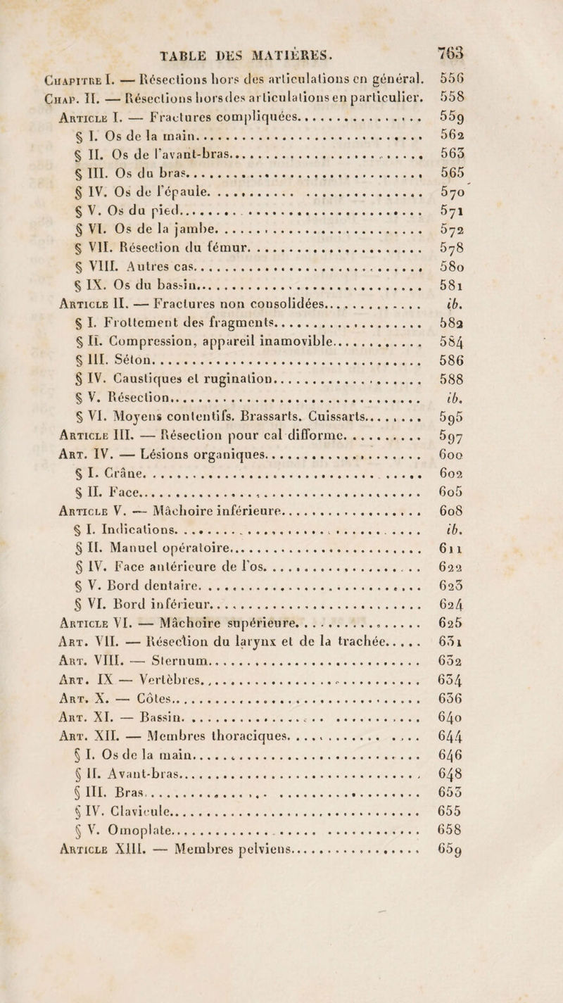 Chapitre I. — Résections hors des articulations en général. 55(5 Chap. TI. — Résections liorsdes articulations en particulier. 558 Article I. — Fractures compliquées. 559 § I. Os de la main. 562 § II. Os de l’avant-bras. 563 § III. Os du bras. 565 § IV. Os de l’épaule. 570 § V. Os du pied. 5yi § VI. Os de la jambe. 672 § VII. Résection du fémur. 678 § VIII. Autres cas. 58o § IX. Os du bassin.. 58i Article II. — Fractures non consolidées. ib. § I. Flottement des fragments. 58a § IL Compression, appareil inamovible. 584 § 111. Séton. 586 § IV. Caustiques et rugination. 588 § V. Résection. ib. § VI. Moyens contentifs. Brassarts. Cuissarts. 696 Article III. — Résection pour cal difforme. 597 Art. IV. — Lésions organiques. 600 § I. Crâne... . 602 S II. Face..... 6o5 Article V. —- Mâchoire inférieure. 608 § I. Indications.. .. .... ib. §11. Manuel opératoire. 611 § IV. Face antérieure de l'os. . . 622 § V. Bord dentaire. ... 6s3 .§ VI. Bord inférieur. 624 Article VI. — Mâchoire supérieure... 626 Art. VII. — Résection du larynx et de la trachée. 631 Art. VIII. — Sternum.,. 602 Art. IX — Vertèbres... 654 Art. X. — Côtes. 636 Art. XI. — Bassin.... 64o Art. XII. — Membres thoraciques. .. 644 § I. Os de la main.... 646 § 11. Avant-bras. 648 § III. Bras. 655 § IV. Clavicule. 655 § V. Omoplate. 658 Article XIII. — Membres pelviens. 65g