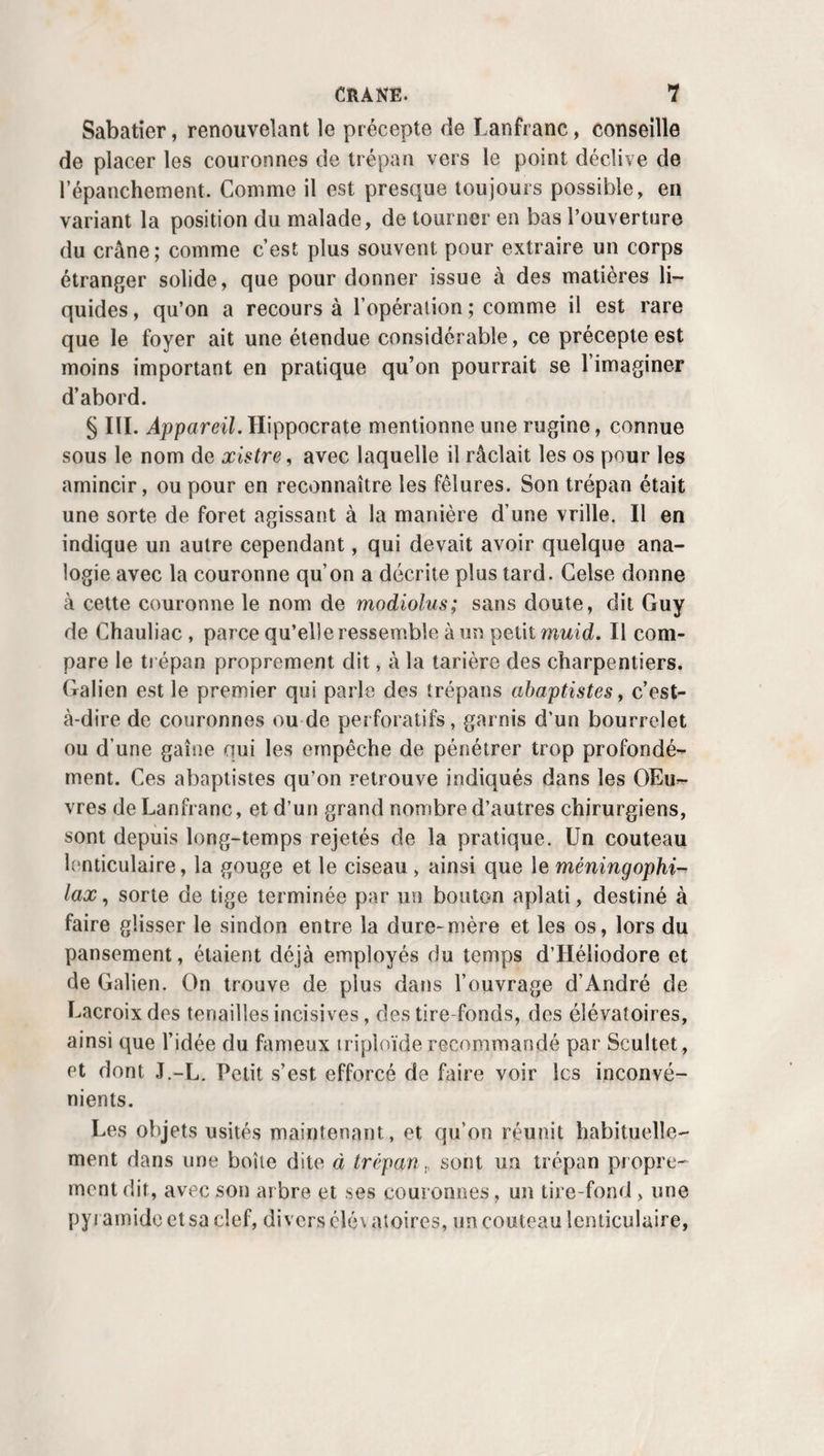 PUPILLE ARTIFICIELLE. 453 postérieure, de manière que celle qui porte un bouton reste derrière la cornée ; incise la membrane ainsi prise /en de¬ dans , puis en dehors et en haut, et forme à ses dépens un lambeau triangulaire dont la base, adhérente, regarde la circonférence de l’œil. Les ciseaux-aiguilles, imaginés par M. Montain, dans le but d’éviter la section préalable de la cornée, bien qu’ingénieux, n’offrent cependant pas un perfec¬ tionnement assez utile pour mériter jamais la préférence ré¬ clamée parleur inventeur. Par cette double incision, les fibres circulaires que M. Maunoir admet dans l’iris, sont incisées deux fois, tandis que les fibres rayonnées restent intactes ; ce qui fait que, par leur contraction, celles-ci tendent toutes à dilater la nouvelle pupille, au lieu d’en favoriser le resserre¬ ment, comme dans la méthode de Cheselden. i. Les idées du chirurgien de Genève, qui les a souvent, et encore en 1837 (1), mises en pratique avec succès, ont reju la sanction du célèbre Scarpa qui, pour les défendre , s’est empressé de renoncer à sa propre méthode. Elles ont aussi trouvé des partisans en Allemagne. Mais en Angleterre et en France, on a généralement négligé de les mettre à l’é¬ preuve. Au surplus, il est évident que si on voulait tenter la corétomie d’après ce principe, dont M. Carron se déclare le défenseur, on la modifierait avantageusement, en se ser¬ vant, comme je l’ai fait plusieurs fois, du cératotome ordi¬ naire , ou de l’aiguille à tranchant mobile que j’ai imaginée, pour tailler le lambeau triangulaire de l’iris, en faisant à dessein ce qu’on exécute souvent malgré soi quand on pra¬ tique l’opération de la cataracte par extraction ; c’est ainsi queDaviel,Hoin, Wenzcl, paraissent avoir conseillé de se con¬ duire, et que Odhélius s’est comporté. j. Procédé de M. Adams. M. W. Adams en est revenu au procédé de Cheselden , avec cette différence, qu’au lieu d’un couteau droit comme celui de Sharp, il emploie un petit scalpel convexe sur le tranchant, qu’il morcelle le cristallin quand il le croit opaque, et tâche, ce qui est assez sin¬ gulier, d’en engager quelques parcelles dans l'incision transversale de l’iris, pour l’empêcher de se refermer, avant (1) Bibliolh. univ. ch Genève, avril 1S38.