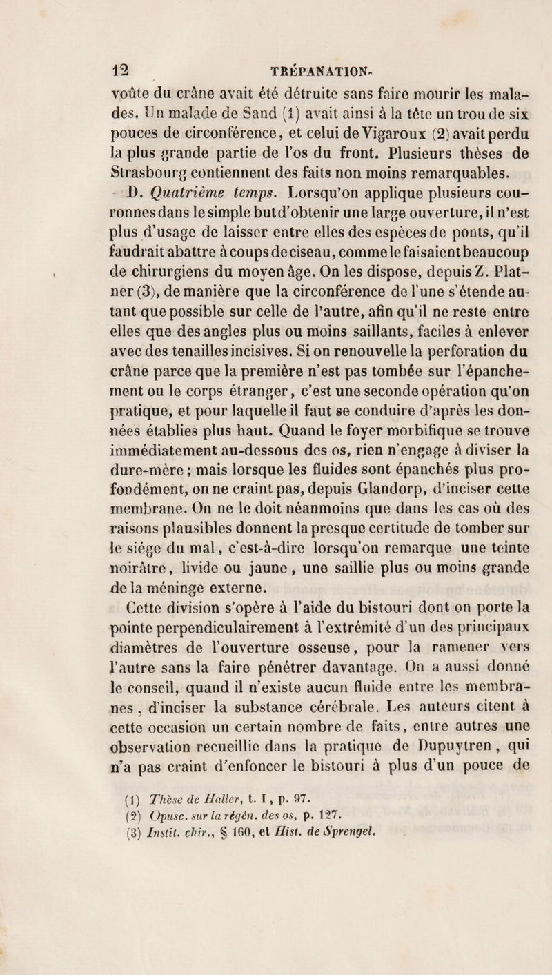 en serait quitte pour porter un obturateur, s’il n’y avait pasd’autres ressources, si la palatoplastie n’était pas là con¬ tre un pareil mai. I. Cautérisation. Il y a mieux, c’est que la cautérisation répétée de l’angle supérieur de la fente soit avec un petit cautère en bec d’oiseau, soit avec le nitrate d’argent, pro¬ posée par M. Henry de Lisieux, a été mise en usage avec succès par M. J. Cîuquet, pour éviter ou remplacer la sta- phyloraphie tout entière. IL Modifications. Procédé de Cauteur. Au lieu de débuter par la pose des fils, je commence par l’avivement des bords de la fente; pour cela j’en saisis l’extrémité libre gauche avec une pince à griffe, la pince indiquée en parlant de l’excision de la luette de préférence, afin d’en retrancher un liséré et d’opérer de meme ensuite de l’autre côté. Comme le petit couteau de M. Dieffenbach pourrait, à la rigueur, être remplacé par un cératotome, une lancette un peu longue, fixée à l’aide d’une bandelette de linge , ou même par un bistouri droit ordinaire, et qui n’a d’autre inconvénient que d’exposer à blesser la paroi postérieure du pharynx, je ne serais pas éloigné d’en faire usage, à la place du bistouri boutonné; mais un bistouri droit, très aigu, très étroit, convient mieux encore. Enfoncé de la bouche vers le pharynx, à travers le voile du palais, très près de la fente à rafraîchir, conduit ensuite parallèlement à cette fente, d'abord en a\ant ou vers les os, ou de bas en haut, puis, du côté de la luette,il en sépare facilement une bandelette, dont les extré¬ mités, détachées seulement en dernier lieu, rendent évidem¬ ment l’excision du tout plus sure et plus facile en fournissant un double soutien à l'instrument jusqu’à la fin. J’attends quelques minutes. Dès que le sang ne gêne plus, je pose les ligatures avec les aiguilles flexibles et le porte-aiguille de M. Villemiir, c’est-à-dire de la bouche vers le pharynx ou d’avant en arrière, comme le veut M. Bérard (1). Le reste de l’opération n’a plus rien de particulier; j’ai roussi de cette f çon en 1837, chez un jeune homme à l’hôpital de la Cha¬ rité. M. A. Bérard n’a pas été moins heureux chez un autre. {)) Archiv. gén. demêd2e série, t. IV. pag. 629.