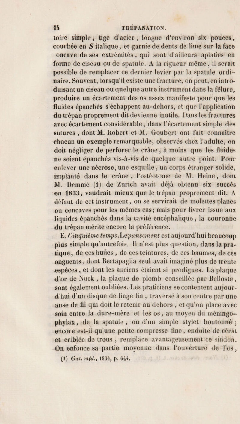 EMPYÈME. 725 pables de prévenir l’adynamie, la décomposition des flui¬ des , en modifiant, en nettoyant la surface morbide, en en¬ traînant au dehors les matières altérées à mesure qu’elles se forment. M. Billerey et M. Récamier (1) après lui, qui substituent et retiennent dans le foyer, des liquides émol¬ lients , détersifs ou antiseptiques, au pus qu’ils viennent de retirer, n’ont eu qu’à se louer de cette pratique. On voit donc que la précaution de relever fortement la peau pen¬ dant qu’on traverse l’espace intercostal, afin de détruire le parallélisme qui existerait sans cela entre l’ouverture de la plèvre et celle des téguments , est peu nécessaire, et qu’elle est loin de mériter l’importance qu’on lui accorde générale¬ ment depuis que Rass Ta érigée en précepte. § IV. Manuel opératoire. Un bistouri convexe , un bis¬ touri droit, ou un trois-quarts , un vase pour recevoir le li¬ quide, une bandelette de linge ébarbée, longue d’une aune et large d’un travers de doigt, quelques gâteaux de charpie, des compresses et un bandage de corps , forment, en y joi¬ gnant une canule de gomme élastique et une seringue, tous les objets dont on peut avoir besoin. A. Procédé ordinaire. Assis sur son lit plutôt que sur un fauteuil ou une chaise , et plus ou moins incliné sur le côté sain, le malade est maintenu dans cette position par des aides, de manière que l’espace intercostal qu’on veut ou¬ vrir soit autant écarté que possible et tout-à-fait libre. Placé à droite et en avant, le chirurgien tend la peau avec la main gauche , la divise parallèlement au bord supérieur de la côte qui est au-dessous , de gauche à droite pour le côté droit, contre soi si c’est à gauche, avec la main droite armée du bistouri; coupe successivement, dans la même direction et couche par couche, le coussinet graisseux, une lame mince de tissu cellulaire , les muscles externes de la poitrine, s’il en existe dans le point qu’on a choisi, le mus¬ cle intercostal externe, le muscle intercostal interne; arrive à la plèvre, et, pour la percer sans crainte de blesser d’au¬ tres organes, ne se sert plus dès lors du bistouri que la pointe appuyée par son dos sur la pulpe de l’indicateur gauche qui lui sert de conducteur; donne à l’ouverture in-