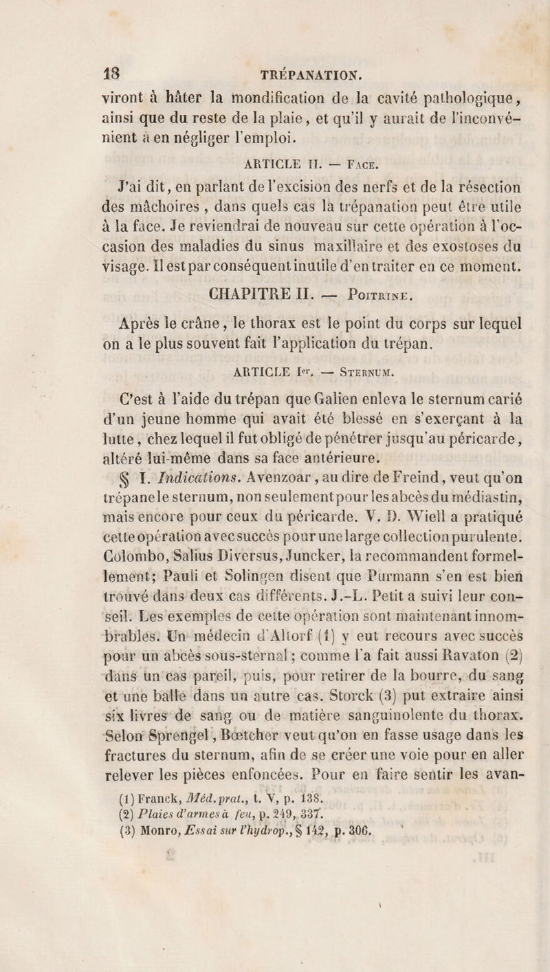 KYSTES SÉREUX. 171 certitude par l’action du même remède. J’ajouterai qu’à la suite des contusions, des froissements qui produisent au- dessous de la peau des infiltrations, des épanchements , on voit assez souvent la matière coagulable et colorante du sang disparaître, faire place à de la sérosité, à un fluide visqueux ou onctueux presque complètement analogue au fluide synovial. De quelque manière qu’ils soient nés, les kystes séreux peuvent atteindre un volume énorme. Au dire de Percy (1), Levret en aurait rencontré un qui s’étendait depuis la région dorsale jusqu’au jarret; Powel (2) en cite un autre qu’on guérit par l’incision, et qui, de l’épaule, descendait jusqu’à la crête iliaque. Cependant leur volume ordinaire ne dépasse guère les dimensions d’un œuf de poule , d’une tête d’enfant ou d’une tète d’adulte, plus ou moins irrégulièrement dé¬ formés. La forme et le volume d’un pain rond que présentait celui dont parie Saucerotte (3) n’a cependant rien de bien ex¬ traordinaire. Ces kystes peuvent d’ailleurs se développer sur presque toutes les parties du corps. Tous les praticiens savent que le bord libre des lèvres et des paupières en offre souvent qui ne dépassent guère les dimensions d’une petite lentille, et qu’il suffit d’ouvrir et de cautériser avec le nitrate d’argent pour en faire promptement justice. Il y a déjà long-temps que Jourdain (4) a mentionné la présence de kystes séreux dans l’épaisseur des lèvres. M. PI. Portai (5) en cite un qui occupait la lèvre inférieure. J’en ai rencontré qui égalaient le volume du pouce ou d’une moitié d’œuf, une fois à la ré¬ gion antérieure et une autre fois sur le côté du pariétal droit. M. Champion (6) en a opéré un de la grosseur d’un petit œuf de poule qui existait sous le muscle temporal gau¬ che. On voit aussi dans Heister (7) l’exemple d’un kyste séreux (1) Dieu des sc. méd., t. XXVII, p. 60. (2) London med. journ., t. II, p. 144, 1785. (3) Mil. de chir., t. Il, p. 391. (4) Malad. de la bouche, t. II, p. 195. (5) Clinica chir., p. 289. (6) Communiqué par l’auteur, 1838.