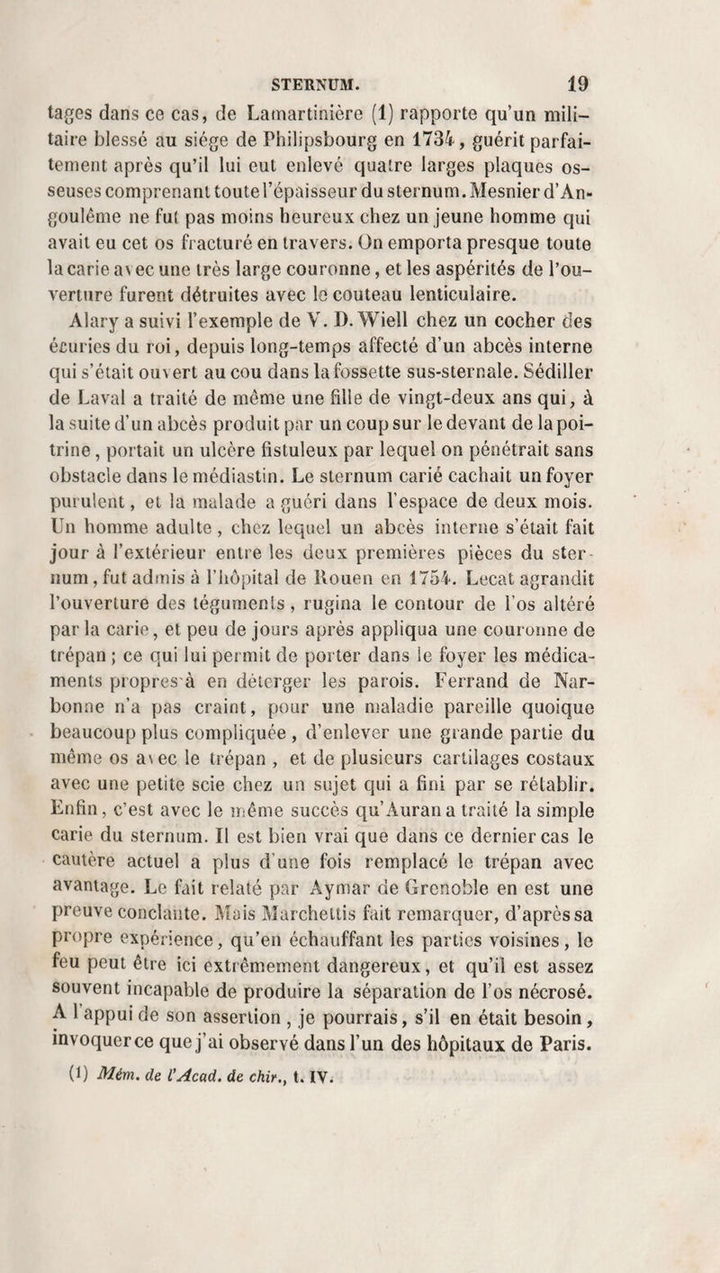 184 TUMEURS. d’œuf. La guérison s’est promptement effectuée chez trois de mes malades. Le quatrième, qui était une jeune fille âgée de dix-neuf ans, resta menacée d’un érysipèle phlegmoneux pendant une semaine ; mais les émissions sanguines et les topiques émollients mirent fin aux accidents, et la guérison n’en fut pas moins complète au bout de trois semaines. J’ai enlevé des kystes analogues de la face interne et de la face externe du genou. J’en ai extirpé un aussi qui reposait juste au-dessus de la tête du péroné ; je les ai plusieurs fois traités de la même façon sur le dos du carpe et du métacarpe, et sur douze ou quinze opérations de cette espèce que je pourrais invoquer aujourd’hui, il n’en est aucune qui ait compromis la vie des malades. A l’instar de Celse, de P. d’Égine , War¬ ner, Gooch, Eller, Schmucker (1), Heister (2), ont aussi relaté des succès obtenus à l’aide de l’extirpation, que Chaumete (3) et Friesse (4) vantent également. En 1800, quand j’étu¬ diais la médecine, je fis l’extirpation d’un ganglion, du vo¬ lume d’une amande, sur le tendon extenseur du médius de la main gauche à une jeune femme coquette, ditM. Cham¬ pion. Une inflammation survint, et donna lieu à trois abcès. Après la guérison, la jeune dame conserva de laroideur dans les mouvements de la main, et cette leçon m’a profité pour ne plus recommencer. Cependant un jeune médecin de ma connaissance, ajoute le même praticien, en a extirpé un moins gros, placé sur le métacarpe aussi, et que j’avais refusé d’o¬ pérer , préférant attendre qu’il grossît pour en rompre le kyste, et l’opération n’a été suivie d’aucun accident. Des kys¬ tes synoviaux , situés sur le pouce, le carpe ouïe tarse , ont également été enlevés sans danger par M. PI. Portai (5). Je dirai toutefois que maintenant je regarde comme su¬ perflu de disséquer avec tant de soins de pareilles tumeurs ; que j’arrive au même but avec infiniment moins de difficultés et de douleurs en me bornant à ouvrir, à fendre largement (1) S. Cooper, Dict., t. I, p. 526. (2) Thèses de Haller, t. V, p. 262, trad. fr. (3) Enchiridion, etc., p. 123. (4) Thèse de Haller, t. V, p. 243. trad. franç.