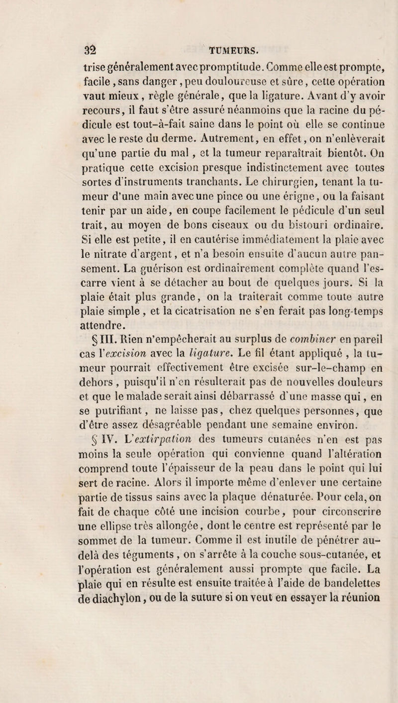 sant qu’en sciant, contondent les tissus, fournissent une plaie en dos d’âne ou à double plan oblique peu favo¬ rable à la réunion immédiate. L’expérience a mille fois dé- montréle peu de fondement de ces objections.Voulant s’assurer du fait, Bell opère d’un côté avec des ciseaux, de l’autre avec le bistouri, sans en prévenir personne. Le malade, d’a¬ bord embarrassé pour répondre, finit par dire que la douleur avait été plus vive dans le sens où le bistouri avait été em¬ ployé. Les ciseaux, adoptés de préférence par Vanhorne (1), Lombard (2), etc., ont l’avantage de n’exiger aucun point d’appui, et de couper instantanément tout ce qu’on veut en¬ lever. Desault, qui les a vivement défendus, recommande de leur donner beaucoup d’épaisseur, et d’en évider fortement les lames. Ceux qu’on préfère actuellement, et qui portent le nom de A. Dubois, sont construits sur ce principe. Dans le but d’augmenter les avantages de la puissance qui doit les faire mouvoir, on a donné une grande longueur relative à leur manche. Leur lame, qui est courte et solide, tranche ainsi toute la précision désirable. On aurait tort néanmoins d’en conclure que le bistouri ne peut pas suffire. Quant à la manière de s’en servir, elle a singulièrement varié. A l’instar de Guillemeau, Le Dran commençait par en enfoncer la pointe, de la bouche vers la peau , à travers la lèvre, un peu au dessus du som¬ met de la division, et coupait ensuite perpendiculairement, de haut en bas, ou d’arrière en avant, jusqu’au bord labial, pour en faire autant ensuite du côté opposé. B. Bell suivait une marche tout à-fait inverse. Placé derrière la tête du malade, il faisait partir son incision du bord libre de la lèvre, et la conduisait de bas en haut, et d’avant en arrière, jusqu’au-dessus de la fente anormale, avec le bistouri tenu comme une plume à écrire. Après avoir détruit les replis, les adhérences qui unissent l’arcade alvéolaire à la lèvre, Énaux glisse derrière celle-ci une plaque de liège, sur la¬ quelle il veut qu’on fixe les angles inférieurs du bec-de- lièvre, afin que le bistouri puisse y trouver un point d’appui, (1) Introd. rnéthod. de la chir. — Severin, Mtld. effic., § 28. (2) Clin. chir. relut, aux plaies, p. 38, 1802.