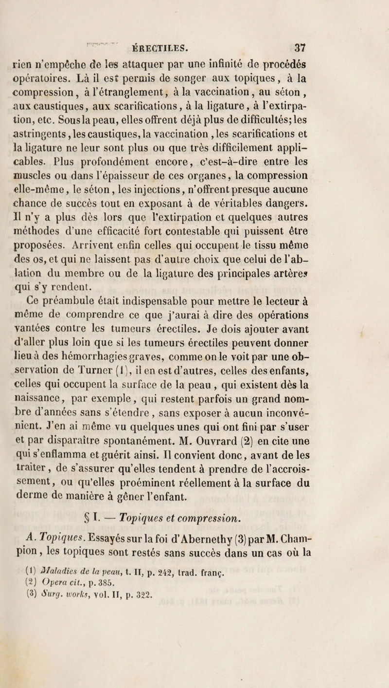 quelques modernes ont soutenu, avec Ferrein, qu’un tuyau de plume peut avantageusement la remplacer. La manière de conduire cette canule et de la fixer n’a pas moins varié que sa forme. Sanctorius la plaçait avec un trois- quarts , et Dekkers la portait dans la trachée en divisant aussi la peau avec le même instrument. Moreau lui frayait un chemin entre deux anneaux avec une simple lancette, et Dionis imagina de la conduire sur un stylet jusque dans le tube trachéal. Celle de Bauchot est très courte, plate, et son inventeur, qui se servait en outre d’une sorte de croissant monté sur un manche pour fixer le larynx, avait, comme Dekkers et Sanctorius, un mandrin de même forme, tran¬ chant à son extrémité, pour traverser la peau et pénétrer en un seul temps jusque dans la trachée. Richter (1) a fait cour¬ ber l’instrument de Bauchot en arc, dans le but de le rendre plus supportable, et soutient, comme M. Collineau î(2) l’a fait depuis, que, par la ponction, la plaie de la trachée étant aussitôt remplie par la canule, l’hémorrhagie devient infini¬ ment moins facile que par l’incision des tissus. Mais c’est là une erreur, et, quoi qu’en aient dit Bergier, B. Bell, toutes ces manières d’arriver d’un seul trait dans le canal sont au¬ jourd’hui généralement et justement proscrites. La crainte de blesser les cartilages, encore rappelée par Purmann, n’occupe également plus personne. Heister a très bien démontré qu’on peut les diviser sans le moindre risque. Obligé de les fendre jusqu’au sixième chez un militaire, pour le soustraire aux dangers d’une suffocation que l’inci¬ sion ordinaire venait de produire en déterminant un épan¬ chement de sang dans la trachée, Vigili de Cadix, qui, à la place d’une canule, maintint dans la plaie une plaque de plomb recourbée sur les bords, et criblée de trous, n’eut point à s’en repentir. Dans le but d’extraire une moitié de gland, Wendt ne craignit pas d’inciser trois de ces cartilages, et Percy donne le conseil, à ce sujet, de se servir de ciseaux au lieu du bistouri, qui est cependant beaucoup plus com- (f) Biblioth. chir. du JYord, p. 234.