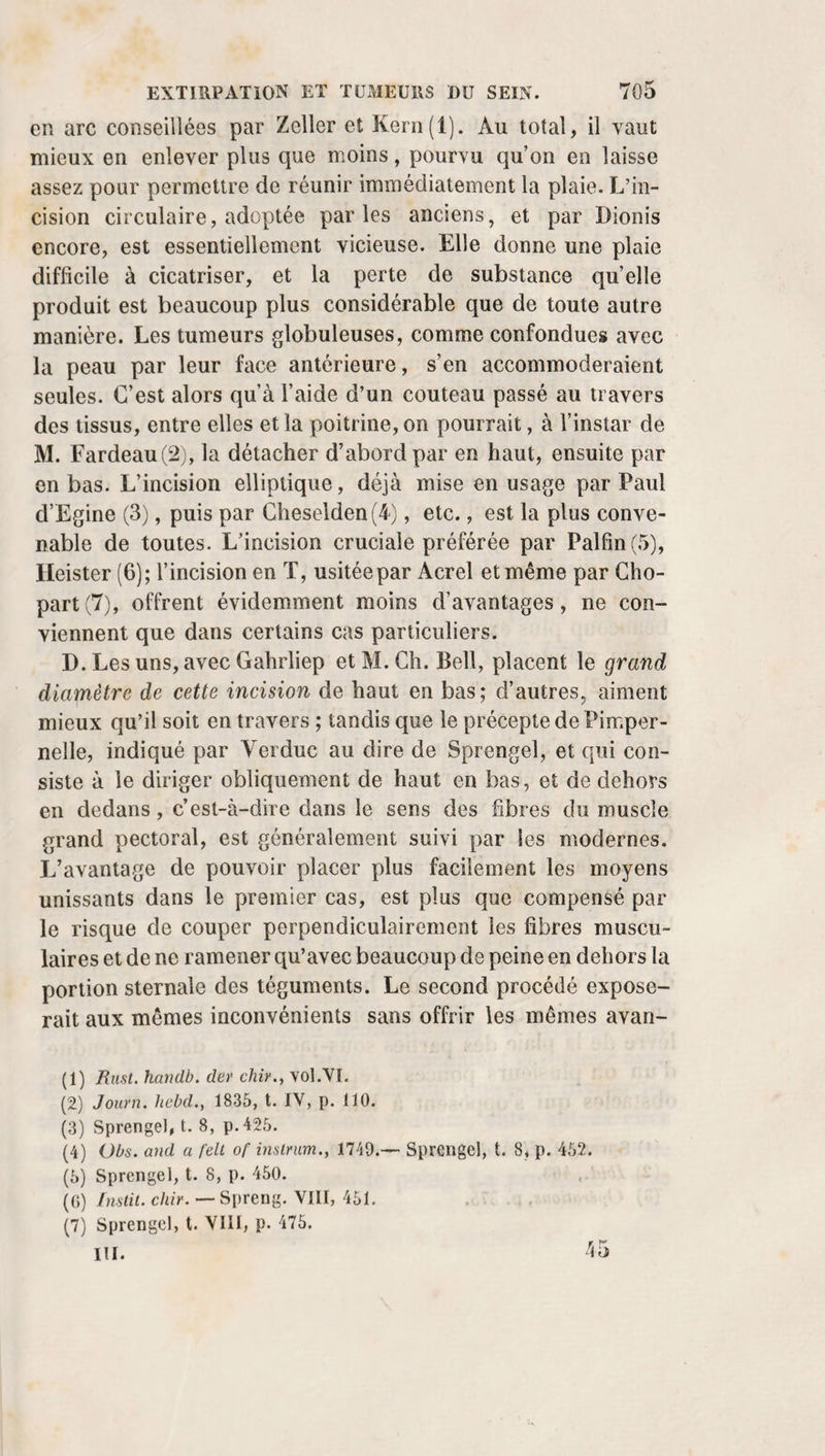 l’aide de coulisses au-dessus des épaules et au-dessous des pieds. Enfin, M. Lusardi trouve plus commode d’asseoir l’enfant sur l’angle d’une table garnie, après lui avoir arrêté les bras autour du tronc, et de lui placer les jambes entre les cuisses de l’opérateur. Qu’on pénètre par la cornée ou par la sclérotique, il im¬ porte toujours de produire une véritable perte de substance au disque antérieur de la capsule, et de ne pas s’en tenir à une simple déchirure, à moins qu’on ne veuille courir le risque de voir bientôt survenir une cataracte secondaire. Si le cristallin conservait encore quelque consistance, si la cap¬ sule elle-même paraissait devoir être réduite en lambeaux, au lieu de les laisser en place , il faudrait, comme chez l’adulte, les entraîner dans le corps vitré ou les pousser dans la chambre antérieure. Au bout de quinze à vingt jours, s’il reste quel¬ ques parcelles opaques à la place du cristallin, Ware veut qu’on renouvelle l’opération, sans plus attendre, et ditl’avoir ainsi pratiquée quatre à cinq fois sur le même enfant avec succès. Une pareille conduite ne devrait être imitée que si on avait acquis la conviction que les fragments de la cataracte ont positivement cessé de perdre de leur volume. Peut-être serait-ce le cas d’essayer le procédé de Wernecke, d’éva¬ cuer l’humeur aqueuse par une ponction de la cornée. Y. Soins consécutifs. Lorsque tout est fini, après l’opération de la cataracte par abaissement, on prescrit aux malades de se tenir les pau¬ pières mollement fermées. L’habitude de lui présenter quel¬ que objet pour s’assurer du résultat de l’opération devrait être abandonnée par tous les praticiens. Arrivant en plein et tout-à-coup dans le fond de l’œil, la lumière irrite trop vi¬ vement la rétine, et, de toute manière, une pareille épreuve n’est propre qu’à satisfaire une vaine curiosité. Après l’em¬ ploi de l’aiguille surtout, elle manque totalement son but, car le trouble qu’on vient de produire dans les chambres oculaires peut rendre la vue très confuse d’abord, quoi¬ qu’elle doive se rétablir complètement par la suite. Personne n’oserait aujourd’hui suivre le conseil de Pur-