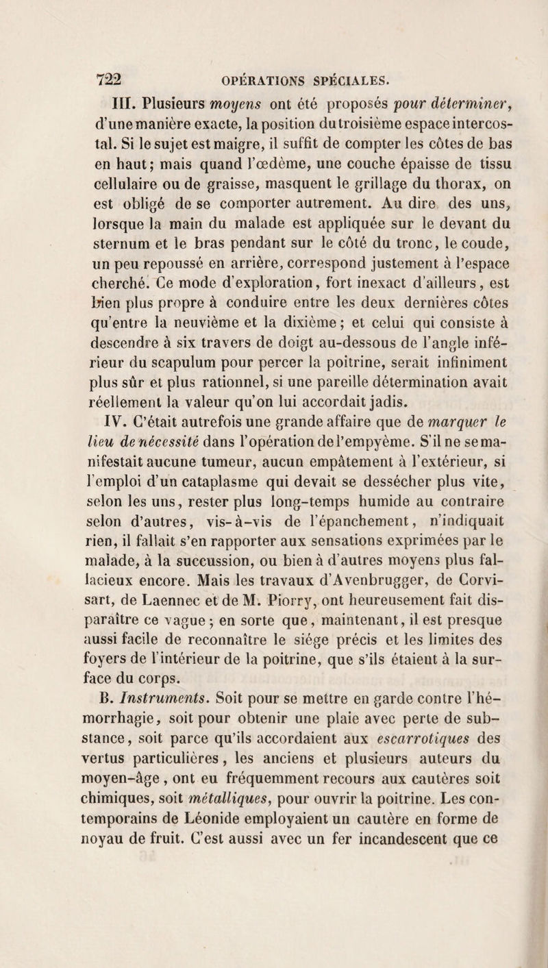 I. Variété mécanique, a. Procédé d’Anel.—Anel avait deux moyens de traiter les affections des voies lacrymales : tantôt il cherchait à les désobstruer au moyen d’un stylet très fin , tantôt à l’aide d’injections détersives ou douées de quelque autre propriété médicamenteuse. 1° Injections. — Pour les injections, Ànel imagina une petite seringue de la capacité de deux ou trois gros, termi¬ née par un siphon très fin, à la pointe duquel s’adapte un tuyau en cuivre beaucoup plus fin encore. On fait asseoir le malade en face d’une fenêtre bien éclairée. Avec la main gauche pour l’œil gauche, de la main droite, au contraire, pour l’œil droit, le chirurgien abaisse modérément la pau¬ pière inférieure et en incline en avant le bord libre. De son autre main il saisit la seringue, en porte perpendiculaire¬ ment la pointe dans l’orifice du conduit des larmes, la fait pénétrer dans cette direction jusqu’à la profondeur d’environ une ligne, la place ensuite horizontalement, enfonce le petit siphon de cuivre dans l’étendue de deux ou trois lignes, presse dès lors avec le pouce sur l’anneau que présente l’ex¬ trémité postérieure du piston , et chasse avec lenteur le li¬ quide médicamenteux jusque dans le sac lacrymal. On préfère ici le point lacrymal inférieur, parce que l’opé¬ ration serait réellement moins commode et moins sûre par celui de la paupière supérieure. Si l’opérateur aimait mieux se placer derrière le malade, il abaisserait la paupière de l’œil droit avec la main droite, et la paupière de l’œil gauche avec la main gauche. Il pourrait aussi employer la même main pour les deux côtés, en ayant soin de se mettre en avant pour l’un des yeux, et en arrière pour l’autre, s’i! n’était pas ambidextre. Les premières fois , le malade sup¬ porte assez difficilement ces manœuvres : il en résulte même, dans certains cas, une irritation assez grande. Ce n’est qu’après les avoir souffertes plusieurs jours de suite qu’il s’y accoutume, et qu’elles deviennent aussi simples que peu douloureuses. Saint-Yves , ïïeister , avaient aussi recours aux injections, mais ils les faisaient par la fistule. Dominé , comme ses pré-