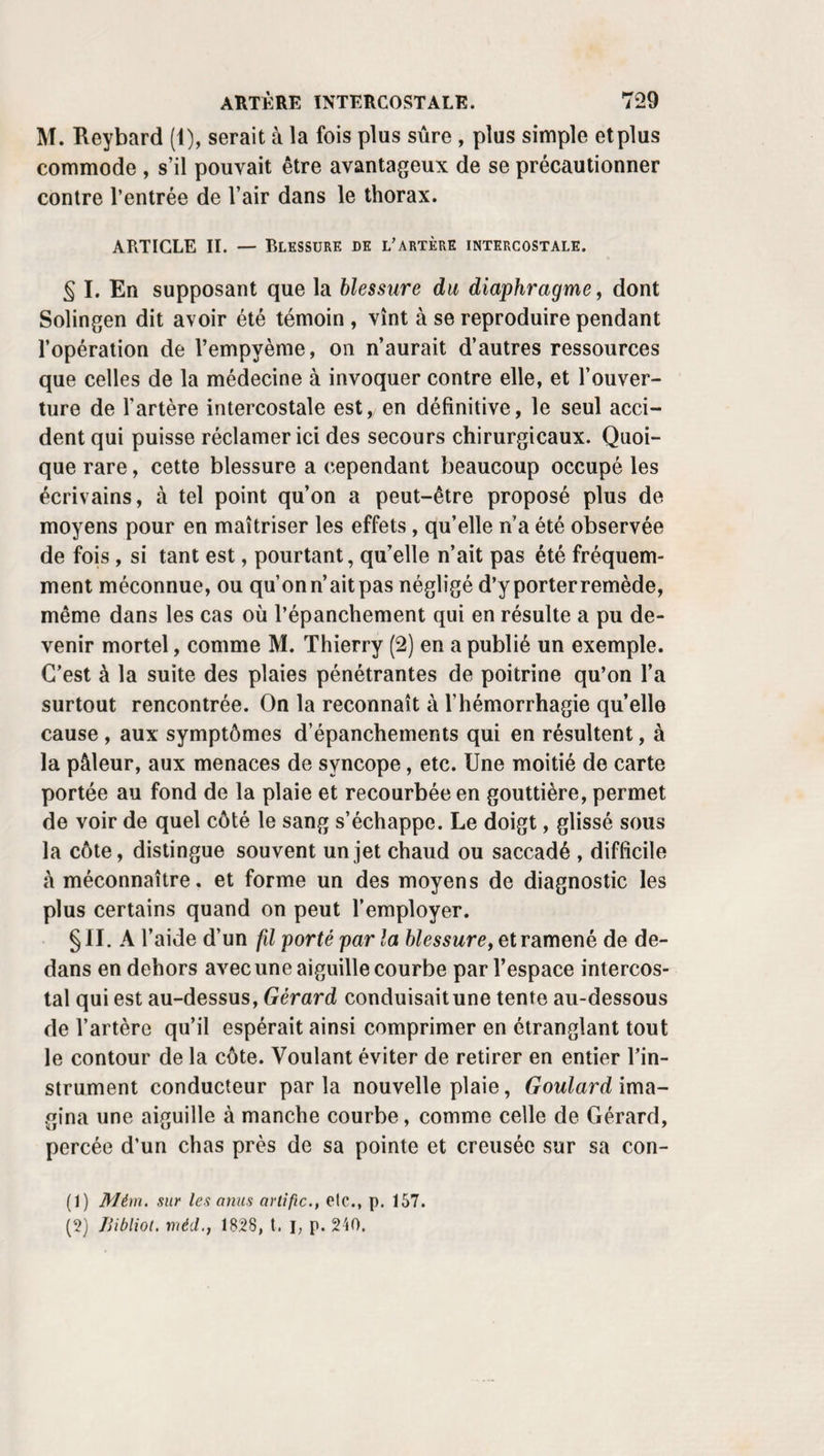 PUPILLE ARTIFICIELLE. 463 que sa transparence n’est troublée que par une tache exac¬ tement circonscrite et peu large , il vaut mieux inciser dans les tissus naturels. Y. Du reste, c’est pour se trouver en mesure de répondre à toutes ces nécessités, à toutes ces exigences de la ma¬ ladie , qu’il est bon de se familiariser avec la plupart des procédés que j’ai cru devoir indiquer , attendu que chacun d’eux peut avoir ainsi son application particulière. J’ajou¬ terai cependant que la méthode par excision est, en dé¬ finitive, la seule qui offre des chances réelles de succès. Toutes les méthodes par incision, soit simples, soit com¬ plexes, sont décidément mauvaises , et ne doivent, ainsi que le décollement, être adoptées qu’à titre de ressource excep¬ tionnelle. J’ai pratiqué la pupille d’après les préceptes de Scarpa, deWenzel, de M. Maunoir, et j’ai vu qu’aprèsêtre restée assez grande’pendant quelque temps , l’ouverture de l’iris a presque toujours fini par se réduire à peu de chose. Je l’ai pratiquée chez une jeune fille parle procédé d’Odhé- lius, et quoique la fente ait d’abord paru très large, elle a fini par se resserrer considérablement. VI .Ces faits et les blessures de la même membrane, pen^ dant l’opération de la cataracte , m’ont démontré en outre que les divers procédés inspirés par la prétendue nature musculaire du diaphragme de l’œil reposent sur une base fausse. Au lieu de se rétracter vers sa racine, le lam¬ beau que j’avais taillé dans l'iris, en 1829, à Saint-An¬ toine, chez un homme âgé de soixante ans, se rapprocha peu à peu, au contraire, par son bord libre, du point dontjo l’avais séparé. La même chose m’est arrivée eni831, à la Pitié. Je viens d’en avoir un nouvel exemple à la suite d’une extraction de cataracte En voici un autre qui me paraît tout-à-fait con¬ cluant. Un paysan, âgé de quarante-cinq ans, fut opéré par moi, à la Pitié, au mois de juin 1831. D’un côté, l’iris glissa sous le tranchant du couteau. J’en enlevai un lambeau qui laissa une échancrure , profonde d’une ligne, large de deux, un peu plus du côté duccrcleciliaire que de la pupille dont elle interrompait le bord. Or, au lieu de se transformer en une large ouverture ovalaire, de se déformer , le cercle de la