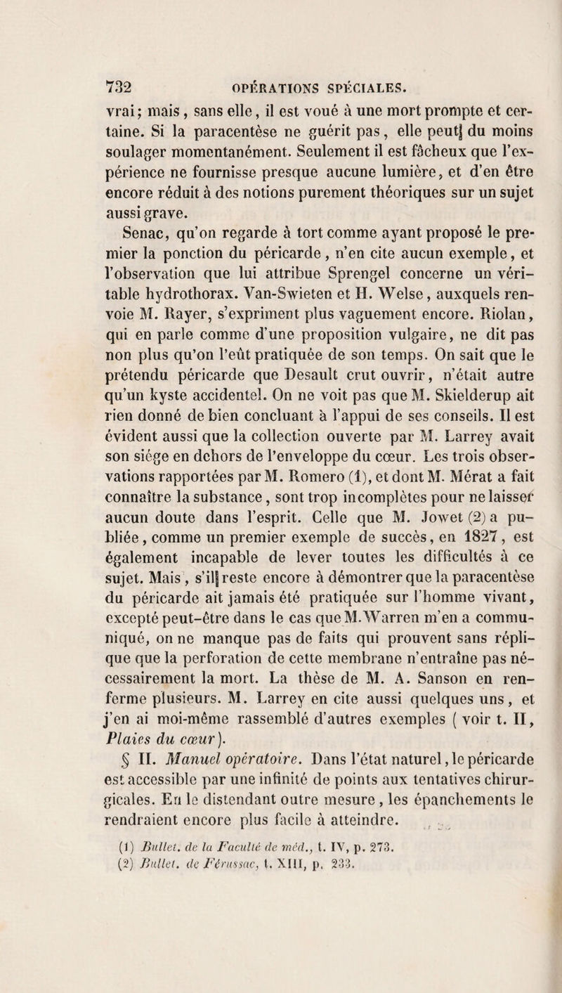 de détails pour qu’on sache quelle était l’espèce de suture employée de son temps. ïl est probable , d’après ce qu’en dit Albucasis , que les Arabes se servaient de celle du pelletier. D’autres, Heuèrmann, Ollenroth, W. Dros, par exemple, ont conseillé la suture entrecoupée, encor e préférée par Las¬ sos , afin de n’être pas obligé de laisser des tiges inflexibles dans la plaie. Il n’est pas jusqu’à la suture enchevillée qui n’ait trouvé des partisans, quoique la suture entortillée l’ait presque toujours emporté. Pour avoir une sorte de suture entortillée, M. Van-Onsenort place de chaque côté des bords de la plaie une plaque d’ivoire étroite, percée de trois trous; ayant passé ses fils avec une aiguille ordinaire, il les noue sur la plaque du côté gauche. M. Mayor (1) veut un ou deux points de suture entraînant un rouleau de charpie ou de coton et qu’on fixe sur un bourrelet semblable. A. Paré , le premier auteur qui la dé¬ crive en termes précis, exécutait la suture entortillée avec des aiguilles garnies d’un chas , qu’il enfonçait d’un côté à l’au¬ tre de la plaie , et qu’il fixait ensuite à l’aide de tours de fil, passés en 8 de chiffre sous leurs deux extrémités. d. F. d’Aquapendente avait des aiguilles flexibles, dont il recourbait les extrémités en avant, après les avoir placées. Celles de Roonhuysen étaient anguleuses ou triangulaires , comme celies de Paré. Il les entourait d’un fil de soie , et en coupait la pointe avec des tenailles incisives. Dionis veut qu’elles soient d’acier et courbes. Au lieu de les épointer, comme Roonhuysen et Dionis, La Charrière se bornait à placer une petite compresse entre la peau et leurs extrémi¬ tés. Pour les introduire sans peine, malgré leur finesse, Heister se servait d’un porte-aiguille , et J. L. Petit, qui les rendit plus fortes et garnissait leurs deux extrémités de cha¬ cune une tête, en fit faire en argent qu’il conduisait avec une sorte delardoire. Le Dran voulait qu’elles fussent en or, pour être en même temps très solides quoique assez fermes et non oxidables, qu’elles eussent une pointe aplatie, et por¬ tassent une tête afin d’éviter l’emploi du porte-aiguille. Si l’or et l’argent ont 1 avantage de ne pas se rouiller, ils ont (1) Gaz. méd., 1838, p. 737.