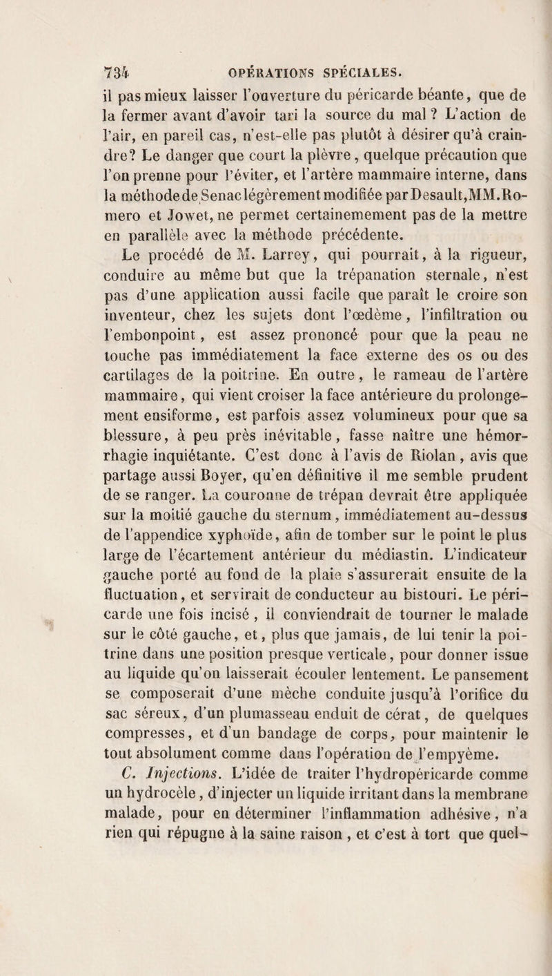 ner, on en roule les deux bouts afin de les arrêter sous la tête ou la pointe de l’aiguille supérieure. c. Troisième temps. Le premier fil, devenu inutile, est coupé par le chirurgien, qui place dès lors les petits rouleaux protecteurs entre les téguments et les tiges métalliques, le plumasseau de charpie, la bandelette de diachylon ou le ban¬ dage, s’il a résolu de s’en servir. Dans ce cas, il applique le plein de la bande sur le milieu du front ; en porte les deux globes au-dessous de l’occiput ; les croise et les change de main ; les ramène au-dessous des oreilles sur les compresses carrées que l’aide maintient au-devant des muscles masséters; arrive sur les côtés du nez ; fait une fente à l’un des chefs de cette bande, vis-à-vis de la plaie, pour y engager l’autre et les croiser plus facilement ; les reporte au-dessus de la nuque pour les croiser de nouveau et terminer par des cir¬ culaires autour du crâne. La fronde , qui doit fixer le tout, est d’abord présentée par sa partie pleine au menton. On en relève ensuite les deux chefs inférieurs au-devant des oreilles sur les compresses génales et jusqu’au vertex, où on les at¬ tache. Restent les deux chefs antérieurs qu’on dirige en arrière pour les croiser à l’occiput et les ramener au front. Actuellement, du reste, je me dispense de tout bandage, et je m’en trouve bien. III. Soins consécutifs. Cela fait, le malade peut être remis au lit, où il doit rester en repos, sans parler, ni essayer le moindre mouvement des mâchoires pendant trois ou quatre jours. Des bouillons, de légers potages très liquides, de l’eau rougie ou une tisane quelconque, forment tout son régime. Au bout de trois jours , si tout va bien, l’aiguille supérieure peut être enlevée. Le quatrième on ôte aussi celle d’en bas. La plaque des anses du fil, collée à la peau et laissée en place encore un ou deux jours, permet à la cicatrice de se consolider de plus en plus. Lorsque le devant de la lèvre en est débarrassé, on peut la remplacer au moyen cl’une bande¬ lette agglutinative, si on craint que la réunion ne soit pas en¬ core assez solide. Vers le neuvième ou le dixième jour la guérison est ordinairement assurée. Dès le quatrième, il n’y a plus d’inconvénient à ce que des potages un peu plus sub-