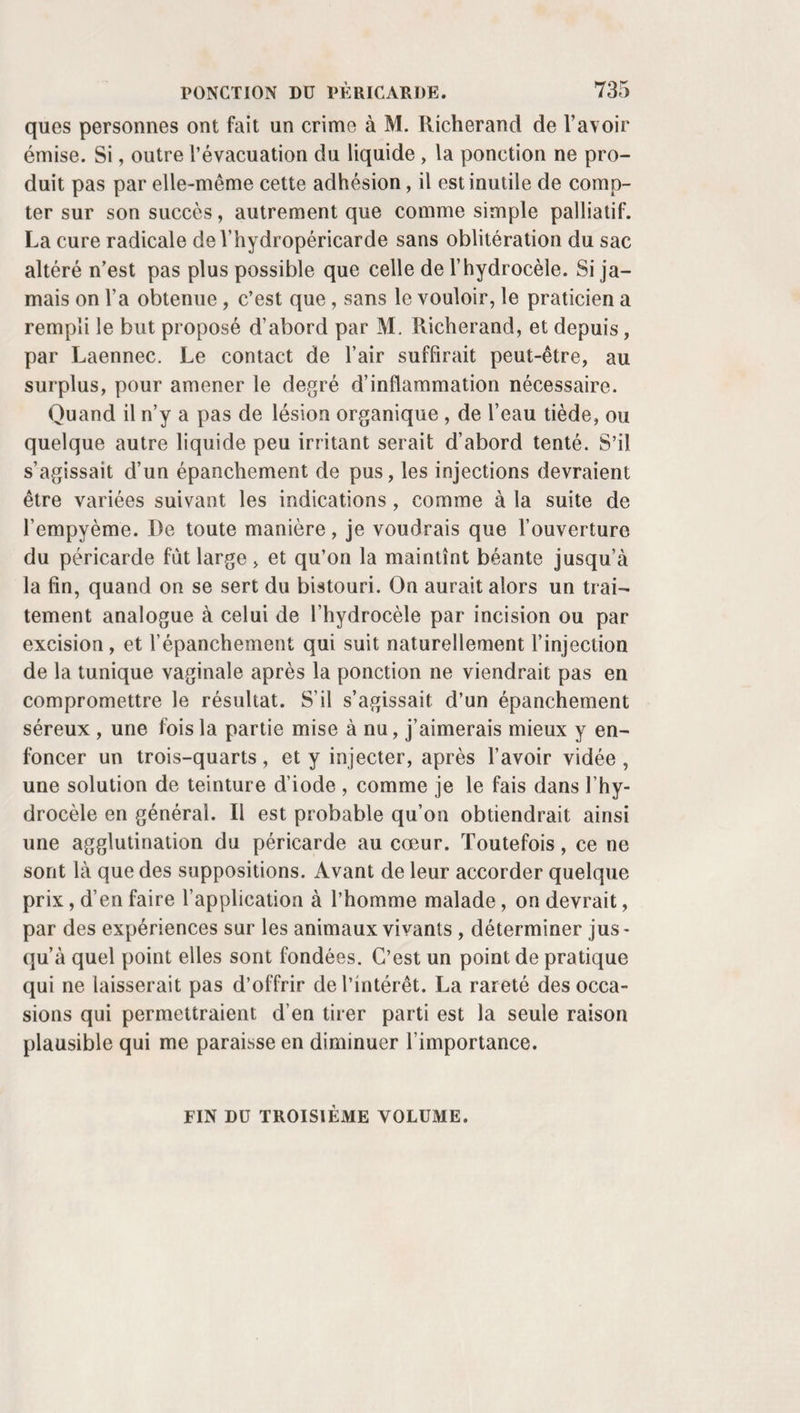 AMYGDALES. 565 mâchoires écartées. Ayant fait abaisser la langue, si elle gêne, et retirer la commissure des lèvres en dehors, il accroche l’a¬ mygdale et l’embrasse solidement par sa partie pestéro-infé- rieure avec l’érigne, de la main gauche pour le coté gauche, de la main droite pour le côté droit. Après l’avoir tirée, dé¬ gagée d’entre les piliers, il prend de l’autre main le bistouri enveloppé d’une bandelette de linge jusqu’à dix à quinze lignes de son bouton; le conduit entre l’érigne et la langue sous la base de la glande; en tourne le tranchant en haut, et coupe dès lors en plein, par des mouvements de scie, comme pour lui faire parcourir un arc de cercle qui finirait à la base de la luette, et détache ainsi toute la portion excédante de la tu¬ meur d’un seul trait. Retirant ensemble le bistouri, l’érigne et la masse excisée, il s’empresse de débarrasser les mâ¬ choires du bouchon qui les fatigue, puis il engage le malade à cracher, et lui donne de l’eau froide ou de l'oxicrat pour se laver la bouche et se gargariser. L’opération est terminée si l’une des tonsilles seulement était affectée. Quand elles le sont toutes les deux, on attend quelques minutes ; le sang cesse de couler, et l’on procède, d’après les mêmes préceptes, à l’excision de l’autre. On pour¬ rait aussi ne les enlever qu’à quelques jours de distance , si les malades, trop fatigués, l’exigeaient absolument; mais, en général, ils aiment mieux s’en faire débarrasser dans la même séance que d’y revenir à deux fois différentes; et la douleur qu’on leur fait éprouver est ordinairement assez légère pour qu’ils la supportent sans en être par trop ef¬ frayés. b. Procédé de l'auteur. Chez les sujets dociles ou raison¬ nables, le procédé que je suis de préférence diffère du pré¬ cédent en ce que : 1° je ne place rien autour du bistouri, et rien entre les dents ; 2° je n’ai besoin de personne pour abaisser la langue; 3°je me sers de l’érigne simple, un peu forte et bien courbée en arc, en crochet. Je fais ouvrir la bouche du malade, et lui abaisse la lan¬ gue avec l’indicateur, si j’en sens le besoin ; j’enfonce aussitôt la pointe de l’érigne d’arrière en avant, et de dedans en de¬ hors, dans le corps de la tonsille. Les tractions quej’exerce