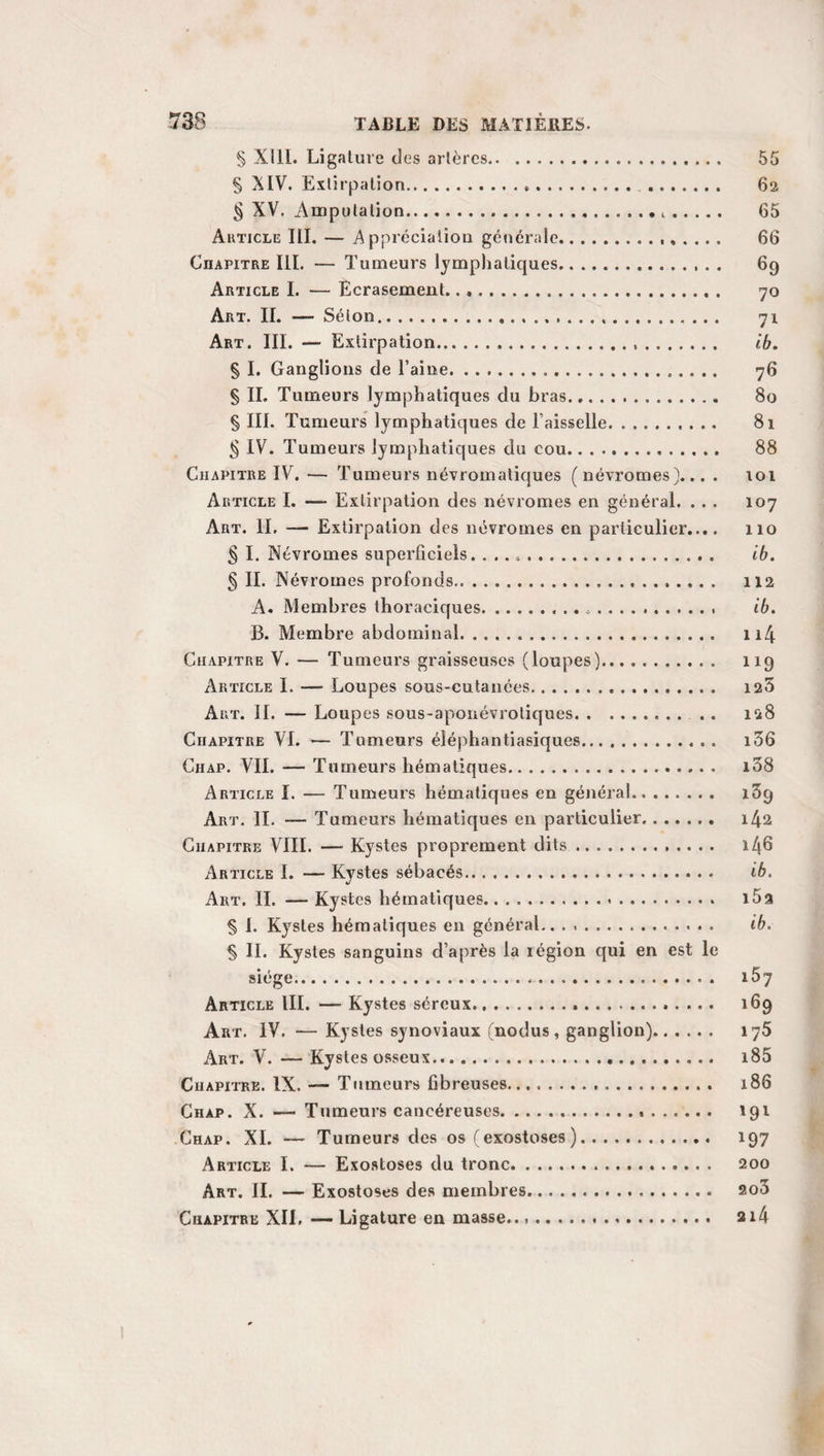 dans un serre-nœud, et procède aussitôt à l’étranglement de la tumeur. Un fil simple est, en outre, fixé sur la partie moyenne du fil d’argent, et laissé libre dans la bouche, afin de pouvoir retirer la ligature en arrière, et la replacer, si elle ne se trouvait pas d’abord convenablement située. C’est là un véritable perfectionnement, il faut en convenir; mais, comme on ne peut resserrer les ligatures métalliques qu’en les tordant sur elles-mêmes, et que, par suite, elles se bri¬ sent souvent avant d’avoir tranché le pédicule de la tumeur, beaucoup de personnes leur ont toujours préféré l’emploi des fils de chanvre, de lin ou de soie. Le seul avantage, au sur¬ plus , qu’on ne puisse leur contester, est de former une anse, qui se tient facilement ouverte, sans se plisser, et qui est, par conséquent, plus disposée que celle des ligatures molles à glisser sur la racine du polype. IV. Procédé de Desault. Raisonnant dans cette hypothèse, Desault s’est d’abord contenté de mettre un ruban de fil à la place du lien d’argent, employé par Brasdor. Plus tard, pour obvier à la difficulté de forcer la tumeur à s’engager dans l’anse d’une ligature aussi souple, il s’y prit d’une au¬ tre manière. Son dernier procédé s’exécute au moyen de trois instruments séparés : 1° une canule un peu courbe, terminée en larme, et portant un anneau latéral à son autre extrémité; 2° une tige de fer ou d’acier, sorte de 'porte- nœud, qu’on renferme, qui glisse sans peine dans une se¬ conde canule et représente une pince quand elle est ouverte, tandis que, fermée, son bec forme un véritable anneau; 3° un serre-nœud, autre tige métallique dont l’une des ex¬ trémités , coudée à angle droit sur son axe, porte une ou¬ verture arrondie, et dont l’autre forme une plaque fourchue. On fixe une des moitiés du fil sur l’anneau de la canule, qu’il a d’ailleurs traversée. L’autre est ensuite passée dans l’an¬ neau de la pince porte-fil, qu’on ferme aussitôt, en la reti¬ rant dans sa gaine. Alors, le chirurgien porte ensemble ces deux instruments jusqu’au polype, et même un peu au-delà, tâche de les placer au-dessus ou au-dessous, à droite ou à gauche du pédicule de la tumeur ; s’empare du porte- nœud, et l’arrête, dans ce point, avec la main gauche,