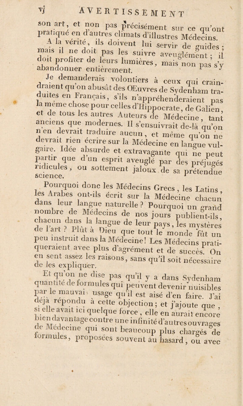 son art, et non pas précisément sur ce qu’ont pratique en d au très climats d’illustres Médecins. A la vente, ils doivent lui servir de guides- mais il ne doit pas les suivre aveuglément • il doit profiter de leurs lumières, mais non pas sV abandonner entièrement. ^ ^ Je demanderais volontiers à ceux qui crain¬ draient qu on abusât des OEuvres de Sydenham tra¬ duites en Français, s’ils n’appréhenLaienr pas il P®”* fi’H.ppocrate, de GaliL, et de tous les autres Auteurs de Médecine, tant anciens que modernes. Il s’ensuivrait de-lâ qu’on n en devrait traduire aucun, et même qu’on ne devrait rmn écrire sur la Médecine en la^ue vul- gane. Idee ansurde et extravagante qui ne peut partir que d un esprit aveuglé par des préjugés ridicules, ou sottement jaloux de sa prétendue science, ^ 1 Médecins Grecs , les Latins , les Arabes ont-ds écrit sur la Médecine chacun dans leur langue naturelle ? Pourquoi un grand nombre de Médecins de nos jours publient-ils, de art . I lut a Dieu que tout le monde fût un peu instruit dans la Médecine! Les Médecins prati¬ queraient avec plus d’agrément et de succès On en sent assez les raisons, sans qu’il soit nécessaire de les expliquer. Et qu’on ne dise pas qu’il y a dans .Sydenham quantité de formules qui peuvent devenir nuisibles par le mauvrii- usage qu’il est aisé d’en faire. J’ai déjà répondu a cette objection ; et j’ajoute que , SI elle avait ici quelque force , elle en aurait encore b.endavantagecontreuneinfinitéd’autresouvrages c e Medecine qui sont beaucoup plus chargés de formules, proposées souvent au hasard , ou avec