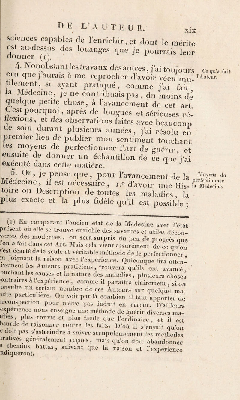 de L’auteur. sciences capables de l’enrichir, et dont le mérite domier (O* ^°»a»Ses que je pourrais leur 4. Nonobsîant les Iravaus desautres, j’ai toujours Co tu U que J aurais a me reprocher d’avoir vécu inu-* tilement, si ayant pratiqué, comme j’ai fait' I la Médecine, je ne contribuais pas , du moins de quelque petite chose, à l’avancement de cet art. G est pourquoi, après de longues et sérieuses ré¬ flexions, et des observations faites avec beaucoup de soin durant plusieurs années, j’ai résolu en piemier heu de publier mon sentiment touchant les moyens de perfectionner l’Art de guérir et ensuite de donner un échantillon de ce queVai exécuté dans cette matière. ’’ D. Or, je pense que, pour l’avancement de la Moyens de Médecine il est nécessaire , i.o d’avoir une His- CmUZZ toire ou Description de toutes les maladies, la plus exacte et la plus fidèle qu’il est possible ; (i) En comparant l’ancien état de la Médecine avec l’état present où elle se trouve enrichie des savantes et utiles décou vertes des modernes , on sera surpris du peu de progrès que on a fait dans cet Art. Mais cela vient assurément de ce qu on &gt; est écarté de la seule et véritable méthode de le perfectionner în joignant la raison avec l’expérience. Quiconque lira attend ivement les Auteurs praticiens, trouvera qu’ils ont avancé ouchant les causes et la nature des maladies ^ plusieurs choses ontraires à l’expérience , comme il paraîtra clairement, si on onsulte un certain nombre de ces Auteurs sur quelque ma- tdie particulière. On Yoit par-là combien il faut apporter de irconspection pour n’être pas induit en erreur. D’ailleurs experience nous enseigne une méthode de guérir diverses ma- Idies, plus courte et plus facile que l’ordinaire, et il est bsurde de résonner contre les faits. D’où il s’ensuit qu’on e doit pas s’astreindre à suivre scrupuleusement les méthodes irativcs généralement reçues, mais qu’on doit abandonner s chemins battus, suivant que la raison et l’expérience ndiqueront. ^