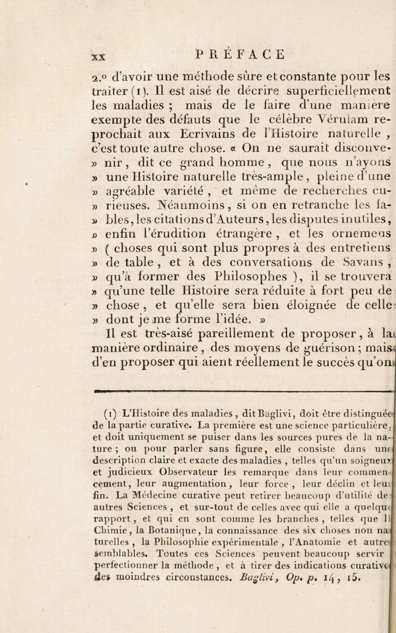 2.0 d’avoir une méthode sûre et constante pour les traiter (i). Il est aisé de décrire superficiellement les maladies ; mais de le faire d’une manière exempte des défauts que le célèbre Véruiam re¬ prochait aux Ecrivains de î’Histoire naturelle , c’est toute autre chose. « On ne saurait disconve- » nir, dit ce grand homme , que nous n’ayons » une Histoire naturelle très-ample , pleine d’une » agréable variété , ' et meme de recherches cu- y) rieuses. Néanmoins, si on en retranche les fa- » blés, les citations d’Auteurs, les disputes inutiles, » enfin l’érudition étrangère , et les ornemeus » ( choses qui sont plus propres à des entretiens » de table , et à des conversations de Savans , yy qu’à former des Philosophes ), il se trouvera » qu’une telle Histoire sera réduite à fort peu de » chose , et qu’elle sera bien éloignée de celle: )) dont je me forme l’idée. » H est très-aisé pareillement de proposer, à lai manière ordinaire , des moyens de guérison ; maisi d’en proposer qui aient réellement le succès qu’om (i) L’Histoire des maladies , ditBaglivi, doit être distinguées de la partie curative. La première est une science particulière, et doit uniquement se puiser dans les sources pures de la na¬ ture ; ou pour parler sans figure, elle consiste dans unc^ description claire et exacte des maladies , telles qu’un soigneu? et judicieux Observateur les remarque dans leur commen¬ cement, leur augmentation, leur force, leur déclin et leuL fin. La Médecine curative peut retirer beaucoup d’utilité de autres Sciences , et sur-tout de celles avec qui elle a quelqu-; rapport, et qui en sont comme les branches, telles que 1 Chimie, la Botanique, la connaissance des six choses non nai turelles , la Philosophie expérimentale , l’Anatomie et autre semblables. Toutes ces Sciences peuvent beaucoup servir perfectionner la méthode , et à tirer des indications curative des moindres circonstances. Ba^livi^ Op, p, i/j., i5.