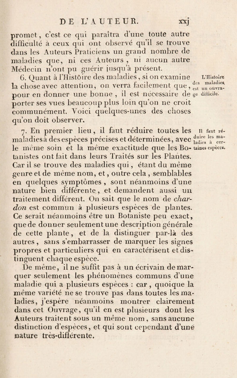 DE L’AUTEUR. x'xj promet, c’est ce qui paraîtra d’une toute autre difficulté à ceux qui ont observé qu’il se trouve dans les Auteurs Praticiens un grand nombre de maladies que, ni ces Auteurs , ni aucun autre Médecin n’ont pu guérir jusqu’à présent. G. Quant à l’Histôire des maladies, si on examine L’Histoire la chose avec attention, on verra facilement que, pour en donner une bonne , il est nécessaire de §e difficile, porter ses vues beaucoup plus loin qu’on ne croit communément. Voici quelques-unes des choses qu’on doit observer. 7. En premier lieu, il faut réduire toutes les ii faut ré- maladiesà des espèces précises et déterminées, avec le meme soin et la même exactitude que les Bo- taines espèces, tanistes ont fait dans leurs Traités sur les Plantes. Car il se trouve des maladies qui, étant du même genre et de même nom, et, outre cela , semblables en quelques symptômes , sont néanmoins d’une nature bien différente, et demandent aussi un traitement différent. On sait que le nom de char¬ don est commun à plusieurs espèces de plantes. Ce serait néanmoins être un Botaniste peu exact, que de donner seulement une description générale de cette plante, et de la distinguer par-là des autres , sans s’embarrasser de marquer les signes propres et particuliers qui en caractérisent et dis¬ tinguent chaque espèce. De même, il ne suffit pas à un écrivain démar¬ quer seulement les phénomènes communs d’une maladie qui a plusieurs espèces : car, quoique la même variété ne se trouve pas dans toutes les ma¬ ladies, j’espère néanmoins montrer clairement dans cet Ouvrage, qu’il en est plusieurs dont les Auteurs traitent sous un même nom , sans aucune distinction d’espèces, et qui sont cependant d’uné nature très-différente.