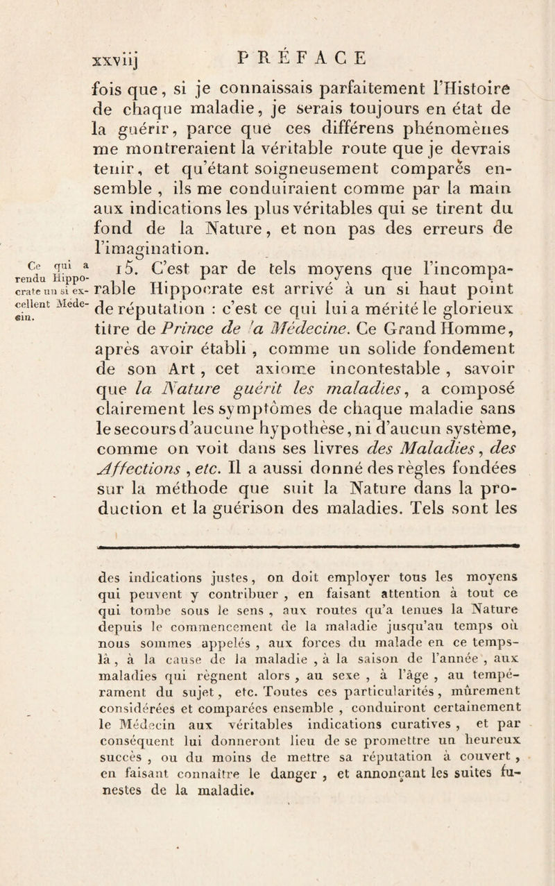 Ce qui a rendu Hippo¬ crate lin si ex¬ cellent Méde¬ cin. xxviij PRÉFACE fois que, si je connaissais parfaitement l’Histoire de chaque maladie, je serais toujours en état de la guérir, parce que ces différons phénomènes me montreraient la véritable route que je devrais tenir, et qu’étant soigneusement compares en¬ semble , ils me conduiraient comme par la main aux indications les plus véritables qui se tirent du fond de la l'fature, et non pas des erreurs de Timagination. i5. C’est par de tels moyens que l’incompa¬ rable Hippoe.rate est arrivé à un si haut point de réputation : c’est ce qui lui a mérité le glorieux titre àe Prince de a Médecine. Ce Grand Homme, après avoir établi , comme un solide fondement de son Art, cet axiome incontestable , savoir que la Nature guérit les maladies., a composé clairement les symptômes de chaque maladie sans le secours d'aucune hypothèse, ni d’aucun système, comme on voit dans ses livres des Maladies, des Affections .,etc. Il a aussi donné des règles fondées sur la méthode que suit la Nature dans la pro¬ duction et la guérison des maladies. Tels sont les des indications justes, on doit employer tous les moyens qui peuvent y contribuer , en faisant attention à tout ce qui tombe sous le sens , aux. routes qu’a tenues la Nature depuis le commencement de la maladie jusqu’au temps où nous sommes appelés , aux forces du malade en ce temps- là , à la cause de la maladie , à la saison de l’année , aux maladies qui régnent alors , au sexe , à l’àge , au tempé¬ rament du sujet, etc. Toutes ces particularités , mûrement considérées et comparées ensemble , conduiront certainement le Médecin aux véritables indications curatives , et par conséquent lui donneront lieu de se promettre un beureux succès 5 ou du moins de mettre sa réputation à couvert , en faisant connaître le danger , et annonçant les suites fu¬ nestes de la maladie.