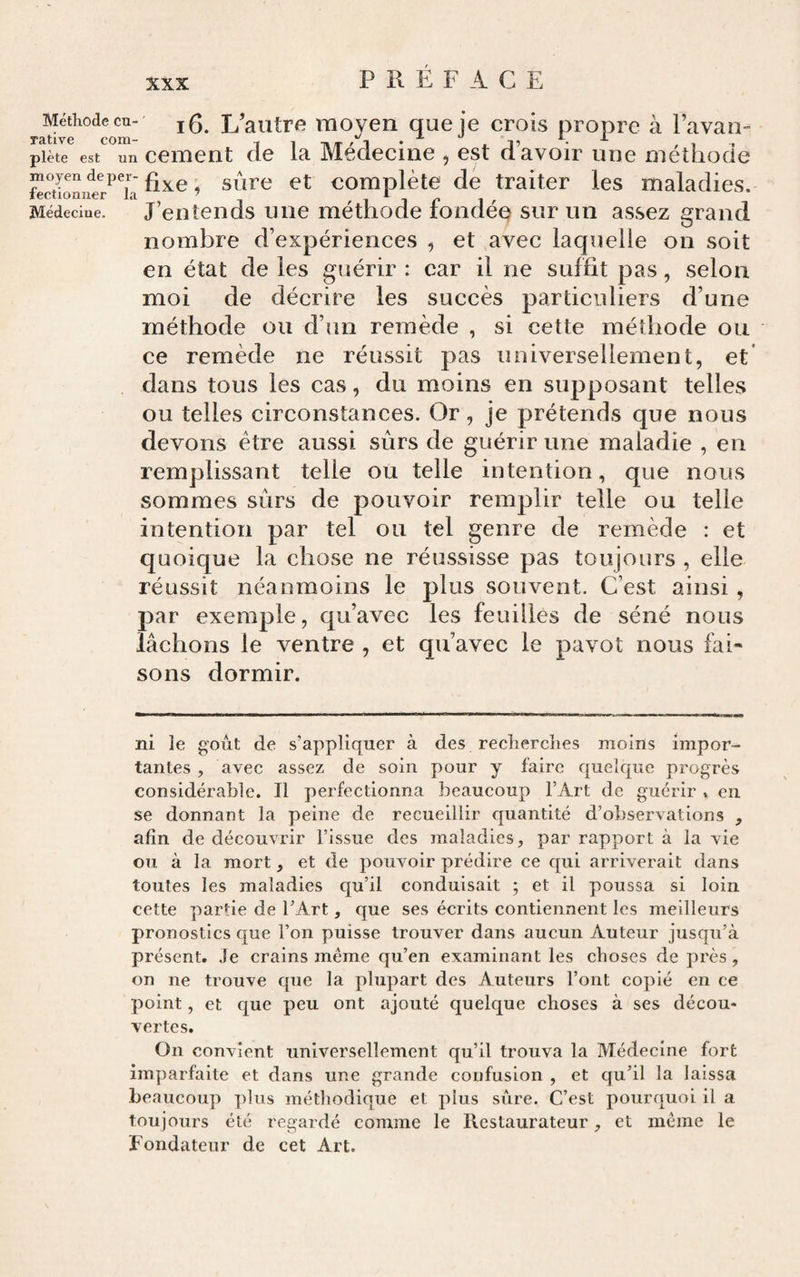 PREFACE ne je crois propre à l’avan- 3, est d’avoir une méthode e de traiter les maladies, fondée sur un assez grand nombre d’expériences , et avec laquelle on soit en état de les guérir : car il ne suffit pas, selon moi de décrire les succès particuliers d’une méthode ou d’un remède , si cette méthode ou ce remède ne réussit pas universellement, et dans tous les cas, du moins en supposant telles ou telles circonstances. Or, je prétends que nous devons être aussi sûrs de guérir une maladie , en remplissant telle ou telle intention, que nous sommes sûrs de pouvoir remplir telle ou telle intention par tel ou tel genre de remède : et quoique la chose ne réussisse pas toujours , elle réussit néanmoins le plus souvent. C’est ainsi , par exemple, qu’avec les feuilles de séné nous lâchons le ventre , et qu’avec le pavot nous fai¬ sons dormir. Méthode eu- L’autre moyen qi rative com- -, , n/r ^ i piète est un ccment de la JMedecim fixe, sûre et complet Médecine. J’etitends une méthode ni le goût de s’appliquer à des recherches moins impor¬ tantes , avec assez de soin pour y faire quelque progrès considérable. Il perfectionna beaucoup l’Art de guérir » en se donnant la peine de recueillir quantité d’observations , afin de découvrir l’issue des maladies, par rapport à la vie ou à la mort, et de pouvoir prédire ce qui arriverait dans toutes les maladies qu’il conduisait ; et il poussa si loin cette partie de l’Art, que ses écrits contiennent les meilleurs pronostics que l’on puisse trouver dans aucun Auteur jusqu’à présent. Je crains meme qu’en examinant les choses de près, on ne trouve que la plupart des Auteurs l’ont copié en ce point, et que peu ont ajouté quelque choses à ses décou¬ vertes. On convient universellement qu’il trouva la Médecine fort imparfaite et dans une grande confusion , et qu’il la laissa beaucoup ])lus méthodique et plus sûre. C’est pourquoi il a toujours été regardé comme le Restaurateur, et meme le Fondateur de cet Art.