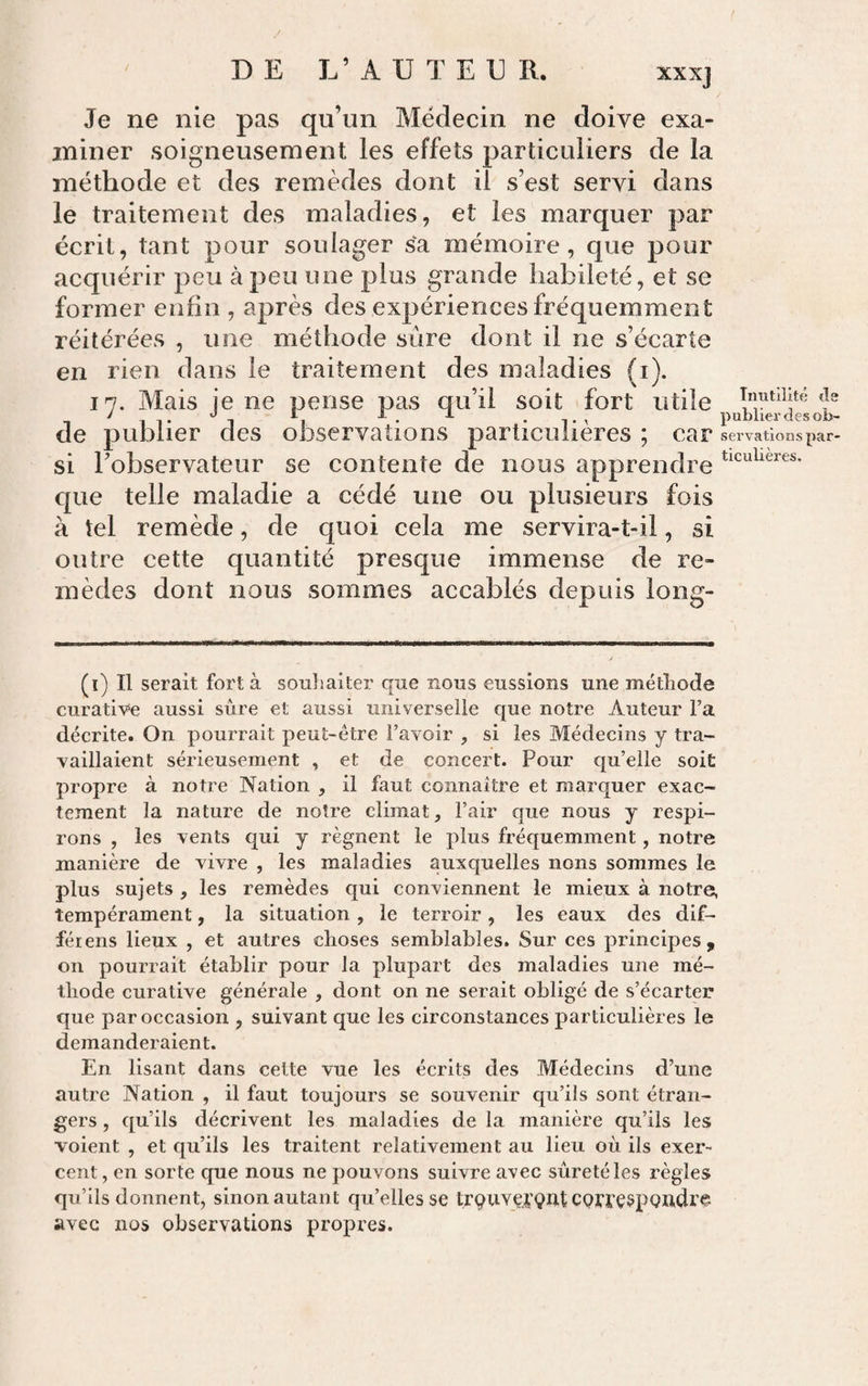 XX Xj Je ne nie pas qu’un Médecin ne doive exa¬ miner soigneusement les effets particuliers de la méthode et des remèdes dont il s’est servi dans le traitement des maladies, et les marquer par écrit, tant pour soulager sa mémoire, que pour acquérir peu à peu une plus grande habileté, et se former enhn , après des expériences fréquemment réitérées , une méthode sûre dont il ne s’écarte en rien dans le traitement des maladies (i). 17. Mais je ne pense pas qu’il soit fort utile J ^ 'J X. pUDllCT ttÇS Oi&gt;- de publier des observations particulières ; car servations par- si l’observateur se contente de nous apprendre que telle maladie a cédé une ou plusieurs fois à tel remède, de quoi cela me servira-t-il, si outre cette quantité presque immense de re¬ mèdes dont nous sommes accablés depuis long- (i) Il serait fort à souhaiter que nous eussions une méthode curative aussi sûre et aussi universelle que notre Auteur Fa décrite. On pourrait peut-être l’avoir , si les Médecins y tra¬ vaillaient sérieusement , et de concert. Pour qu’elle soit propre à notre Nation , il faut connaître et marquer exac¬ tement la nature de notre climat, l’air que nous y respi¬ rons , les vents qui y régnent le plus fréquemment, notre manière de vivre , les maladies auxquelles nous sommes le plus sujets , les remèdes qui conviennent le mieux à notre, tempérament, la situation , le terroir, les eaux des dif- féiens lieux , et autres choses semblables. Sur ces principes, on pourrait établir pour la plupart des maladies une mé¬ thode curative générale , dont on ne serait obligé de s’écarter que par occasion , suivant que les circonstances particulières le demanderaient. En lisant dans cette vue les écrits des Médecins d’une autre Nation , il faut toujours se souvenir qu’ils sont étran¬ gers , qu’ils décrivent les maladies de la manière qu’ils les voient , et qu’ils les traitent relativement au lieu où ils exer¬ cent , en sorte que nous ne pouvons suivre avec sûreté les règles qu’ils donnent, sinon autant qu’elles se trçUYÇXQUt CQfï^ÇspQïldl’e avec nos observations propres.