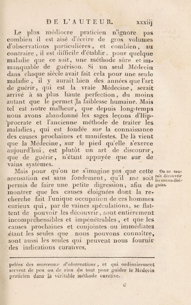 Le plus médiocre praticien n’ignore pas combien il est aisé décrire de gros volumes d’observations particulières, et combien, au contraire , il est difficile d’établir, pour quelque maladie que ce soit, une méthode sûre et im¬ manquable de guérison. Si un seul Médecin dans chaque siècle avait fait cela pour une seule maladie , il y aurait bien des années que l’art de guérir, qui est la vraie Médecine, serait arrivé à sa plus haute perfection, du moins autant cpie le permet ^la faiblesse humaine. Mais tel est notre malheur, que depuis long-temps nous avons abandonné les sages leçons d’Hip- procrate et l’ancienne méthode de traiter les maladies, qui est fondée sur la connaissance des causes prochaines et manifestes. De là vient que la Médecine, sur le pied qu’elle s’exerce aujourd’hui ç est plutôt un art de discourir, que de guérir, n’étant appuyée que sur de vains systèmes. Mais pour qu’on ne s’imagine pas que cette Oû we sau- accusation est sans fondement, cj'u’il me soit permis de faire une petite digression, afin de gnées. montrer que les causes éloignées dont la re¬ cherche fait l’unique occupaticn de ces hommes curieux qui, par de vaines spéculations, se flat¬ tent de pouvoir les découvrir, sont entièrement incompréhensibles et impénétrables , • et qûe les causes prochaines et conjointes ou immédiates étant les seules que nous pouvons connaître, sont aussi les seules qui peuvent nous fournir des indications curatives. pelées des morceaux d’ohseivations , et qui ordinairement servent de peu ou de rien du tout pour guider le Médçcin praticien dans' la véritable méthode curative. d