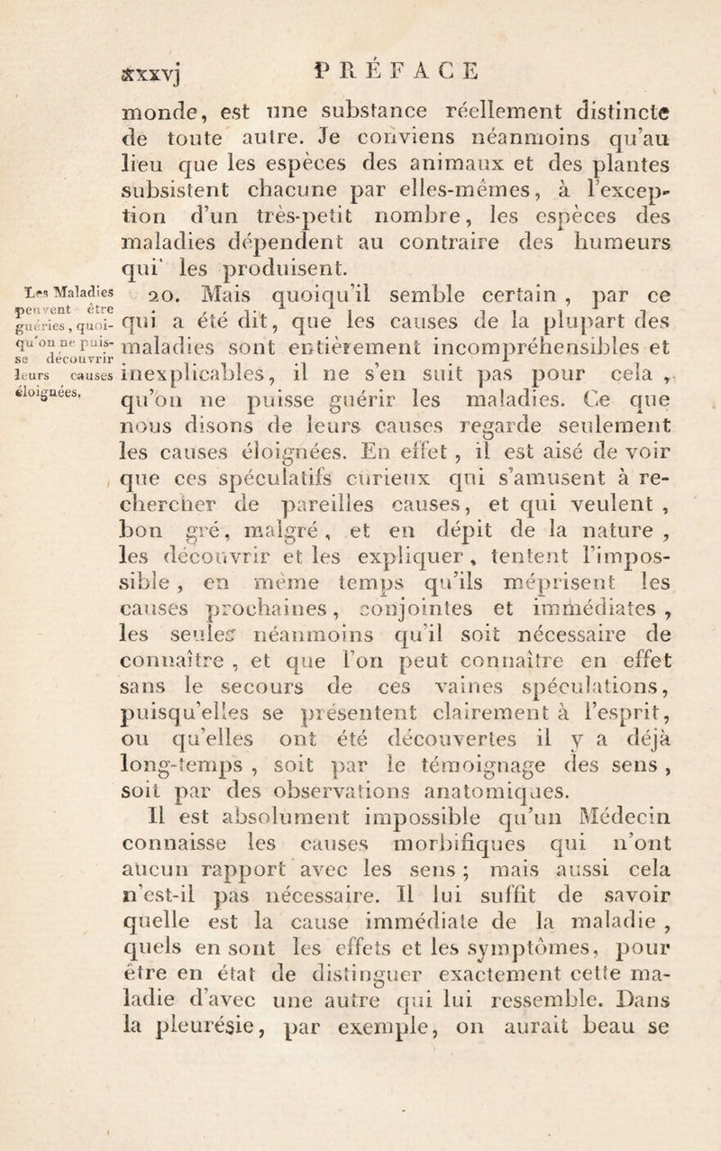 sxxvj PRÉFACE monde, est nne substance réellement distincte de toute autre. Je conviens néanmoins qu’au lieu que les espèces des animaux et des plantes subsistent chacune par elles-mêmes, à l’excep¬ tion d’un très-petit nombre, les espèces des maladies dépendent au contraire des humeurs qui' les produisent. ifsMaladies ^o. Mais quoiqu’il semble certain , par ce guéries,quoi-qui a ctc uit, quc les causes de la plupart des qu'on ne puis-soiit entièrement incompréhensibles et SS découvrir . i* i i -i » • i leurs causes inexplicables, il ne sen suit pas pour cela doiguees. qu’oii lie puisse guérir les maladies. Ce que nous disons de leurs causes regarde seulement les causes éloignées. Eu effet , il est aisé de voir que ces spéculatifs curieux qui s’amusent à re¬ chercher de pareilles causes, et qui veulent , bon gré, malgré, et en dépit de la nature, les découvrir et les expliquer , tentent l’impos¬ sible , en meme temps qu’ils méprisent les causes prochaines, conjointes et immédiates , les seuiec néanmoins qu’il soit nécessaire de connaître , et que l’on peut connaître en effet sans le secours de ces vaines spéculations, puisqu’elles se présentent clairement à l’esprit, ou qu’elles ont été découvertes il y a déjà long-temps , soit par le témoignage des sens , soit par des observations anatomiques. Il est absolument impossible qu’un Médecin connaisse les causes morbifiques qui n’ont aucun rapport avec les sens; mais aussi cela n’est-il pas nécessaire. Il lui suffit de savoir quelle est la cause immédiate de la maladie , quels en sont les effets et les symptômes, pour être en état de distinguer exactement cette ma¬ ladie d’avec une autre qui lui ressemble. Dans la pleurésie, par exemple, on aurait beau se