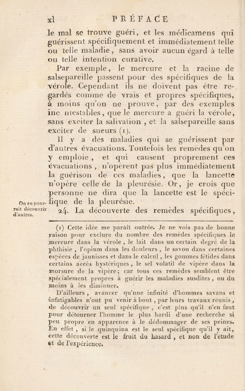 le mal se trouve guéri, et les méflicamens qui guérissent spécifiquement et immédiatement telle ou telle maladie, sans avoir aucun égard à telle ou telle intention curative. Par exemple, le mercure et la racine de salsepareille passent pour des spécifiques de la vérole. Cependant ils ne doivent pas être re-. gardés comme de vrais et propres spécifiques, à moins qu’on ne prouve, par des exemples inc ntestables, que le mercure a guéri la vérole, sans exciter la salivation , et la salsepareille sans exciter de sueurs (r|. Il y a des maladies qui se guérissent par d’autres évacuations. Toutefois les remèdes qu’on y emploie , et qui causent proprement ces évacuations , n’opèrent pas plus immédiatement la guérison de ces maladies, que la lancette n’opère celle de la pleurésie. Or, je crois que personne ne dira que la lancette est le spéci- Oaenpour-fique de la pleurésie, rait découvrir La découvcrtc des remèdes spécifiques, (i) Cette idée me paraît outrée. Je ne vois pas de bonne raison pour exclure du nombre des remèdes spécifiques le mercure dans la vérole , le lait dans un certain degré de la phthisie , l’opium dans les douleurs , le savon dans certaines espèces de jaunisses et dans le calcul, les gommes fétides dans certains accès hystériques , le sel volatil de vipère dans la morsure de la vipère ; car tous ces remèdes semblent être spécialement propres à guérir les maladies susdites , ou du moins à les diminuer* D’ailleurs , avancer qu’une infinité d’hommes savans et infatigables n’ont pu venir à bout , par leurs travaux réunis , de découvrir un seul spécifique , c’est plus qu’il n’en faut pour détourner l’homme le plus hardi d’une recherche si peu propre en apparence à le dédommager de ses peines. En effet , si le quinquina est le seul spécifique qu’il y ait, cette découverte est le fruit du hasard , et non de l’etude et de rexpéricnce.