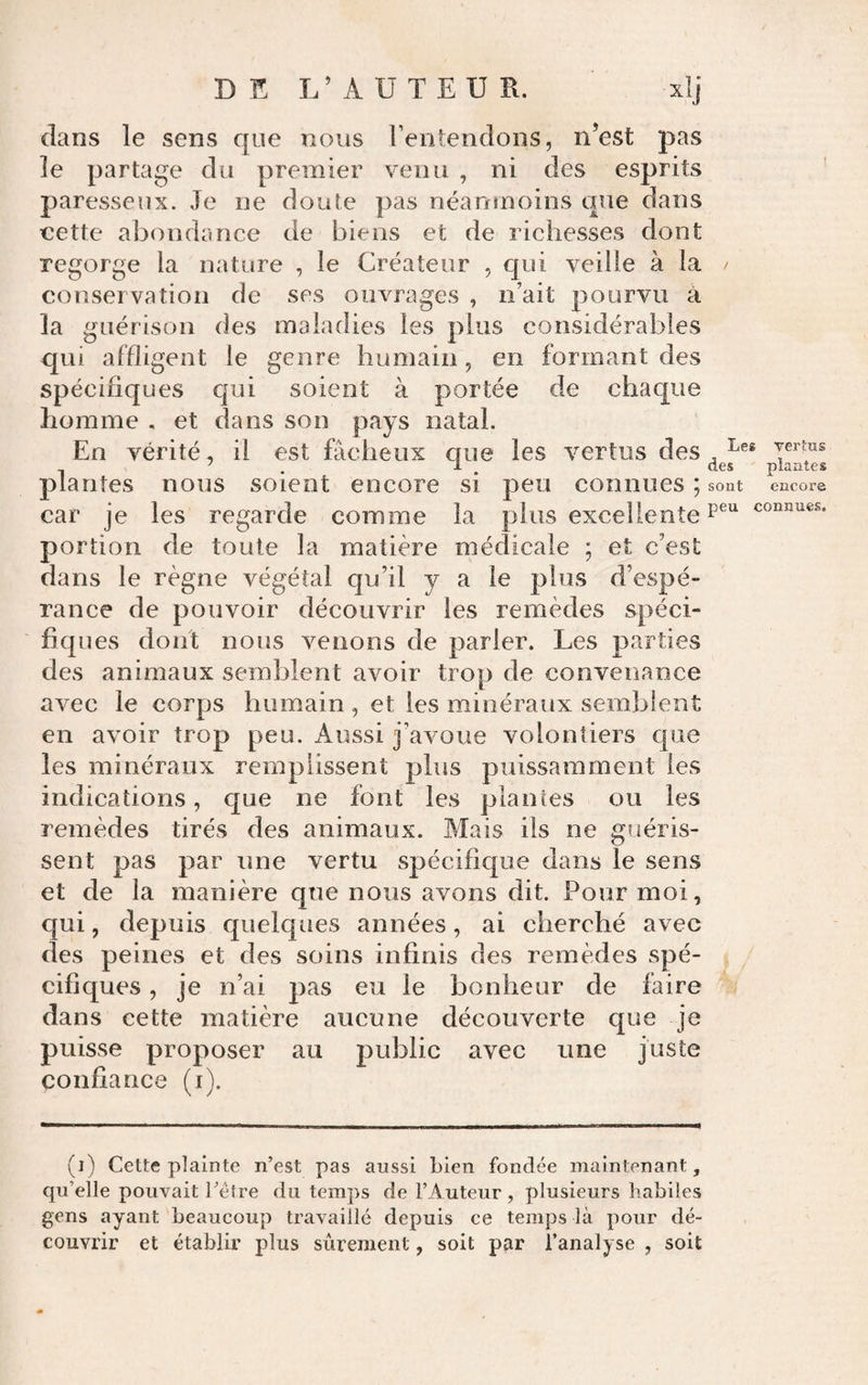 connues. dans le sens que nous l’entendons, n’est pas le partage du premier venu , ni des esprits ' paresseux. Je ne doute pas néanmoins que dans nette abondance de biens et de richesses dont regorge la nature , le Créateur , qui veille à la conservation de ses ouvrages , n’ait pourvu à la guérison des maladies les plus considérables qui affligent le genre humain, en formant des spécifiques qui soient à portée de chaque homme . et dans son pays natal. En vérité, il est fâcheux que les vertus des , venus ^ . 1 ^ des plantes plantes nous soient encore si peu connues ; sont encore car je les regarde comme la plus excellente portion de toute la matière médicale ; et c’est dans le règne végétal qu’il y a le plus d’espé¬ rance de pouvoir découvrir les remèdes spéci¬ fiques dont nous venons de parler. Les parties des animaux semblent avoir trop de convenance avec le corps humain , et les minéraux semblent en avoir trop peu. Aussi j’avoue volontiers que les minéraux remplissent plus puissamment les indications, que ne font les piaules ou les remèdes tirés des animaux. Mais ils ne guéris¬ sent pas par une vertu spécifique dans le sens et de la manière que nous avons dit. Pour moi, qui, depuis quelques années, ai cherché avec des peines et des soins infinis des remèdes spé¬ cifiques , je n’ai pas eu le bonheur de faire dans cette matière aucune découverte que je puisse proposer au public avec une juste confiance (i). (i) Cette plainte n’est pas aussi Lien fondée maintenant, qu’elle pouvait rélre du temps de l’Auteur , plusieurs habiles gens ayant beaucoup travaillé depuis ce temps là pour dé¬ couvrir et établir plus sûrement, soit par l’analyse , soit