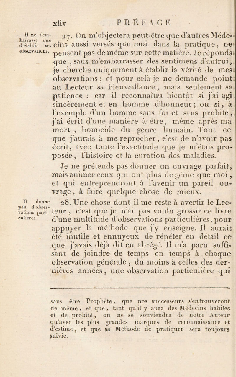 Il ne s’em- 2r,. Oti Tii’objectera peut-être que d’autres Méde- narrasse que , ^ * i i d’établir ses cins aussi verses que moi dans la pratique, ne* observations, pensent pas clc même sur cette matière. Je réponds. que , sans m’embarrasser des sentimens d’autrui,, je cherche uniquement à établir la vérité de mes observations ; et pour celà je ne demande point: au Lecteur sa bienveillance, mais seulement sa patience : car il reconnaîtra bientôt si j’ai agi sincèrement et en homme ddionneur ; ou si, à. l’exemple d’un homme sans foi et sans probité j’ai écrit d’une manière à être, même après ma mort , homicide du genre humain. Tout ce que j’aurais à me reprocher, e’est de n’avoir pas écrit, avec toute l’exactitude que je m’étais pro¬ posée , l’histoire et la curation des maladies. Je ne prétends pas donner un ouvrage pariait, mais animer ceux qui ont plus de génie que moi, et qui entreprendront à l’avenir un pareil ou¬ vrage , à faire quelque chose de mieux. Il donne ^8. Unc cliosc dont il me reste à avertir le Lec- peu d’obser- , . , . , ... vations parti- tcur , c cst quc JC H ai pas voulu grossir ce livre ruiières. d’unc multitude d’observations particulières, pour appuyer la méthode que j’y enseigne. J1 aurait été inutile et ennuyeux de répéter en détail ce que j’avais déjà dit en abrégé. Il m’a paru suffi¬ sant de joindre de temps en temps à chaque observation générale , du moins à celles des der¬ nières années, une observation particulière qui sans être Prophète, que nos successeurs s’en trouveront de même , et que , tant qu’il y aura des Médecins habiles et de probité , on ne se souviendra de notre Auteur qu’avec les plus grandes marques de reconnaissance et d’estime, et que sa Méthode de pratiquer sera toujours suivie.