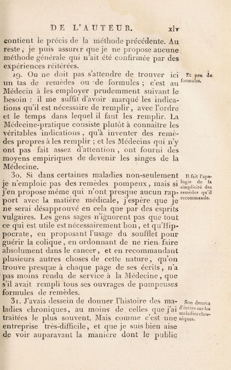 DE L’ A U T E U E. xIt contient le précis de la méthode précédente. Au reste; je puis assurtr que je ne propose aucune, métiiode générale qui n'ait été confirmée par des expériences réitérées. 29. On ne doit pas s’attendre de trouver ici rt peu ie un tas de remèdes ou ''de formules ; c’est au Médecin à les employer prudemment suivant le besoin : il me suffit d’avoir marqué les indica¬ tions qu’il est nécessaire de remplir, avec l’ordre et le temps dans lequel il faut les remplir. La Médecine-pratique consiste plutôt à connaitre les véritables indications , qu’à inventer des remè¬ des propres aies remplir ; et les Médecins qui n’y ont pas fait assez d’attention , ont fourni des moyens empiriques de devenir les singes de la Médecine. 30. Si dans certaines maladies non-seulement Il fait Tapa* je n’emploie pas des remèdes pompeux, mais si des j’en propose même qui n’ont presque aucun rap^ remèdes qu'il port avec la matière médicale, j’espère que jg ne serai désapprouvé en cela que par des esprits vulgaires. Les gens sages n’ignorent pas que tout ce qui est utile est nécessairement bon, et qu’Hip- pocrate, en proposant l’usage du soufflet pour guérir la colique, en ordonnant de ne rien faire absolument dans le cancer, et en recommandant plusieurs autres choses de cette nature, cju’on trouve presque à chaque page de ses écrits, n’a pas moins rendu de service à la Médecine, que s’il avait rempli tous ses ouvrages de pompeuses formules de remèdes. 31. J’avais dessein de donner l’histoire des ma- Son desscm ladies chroniques, au moins de celles que j’ai . , maladies chro- traitees le plus souvent. Mais comme cest une niques, entreprise très-difficile, et que je suis bien aise de voir auparavant la manière dont le public