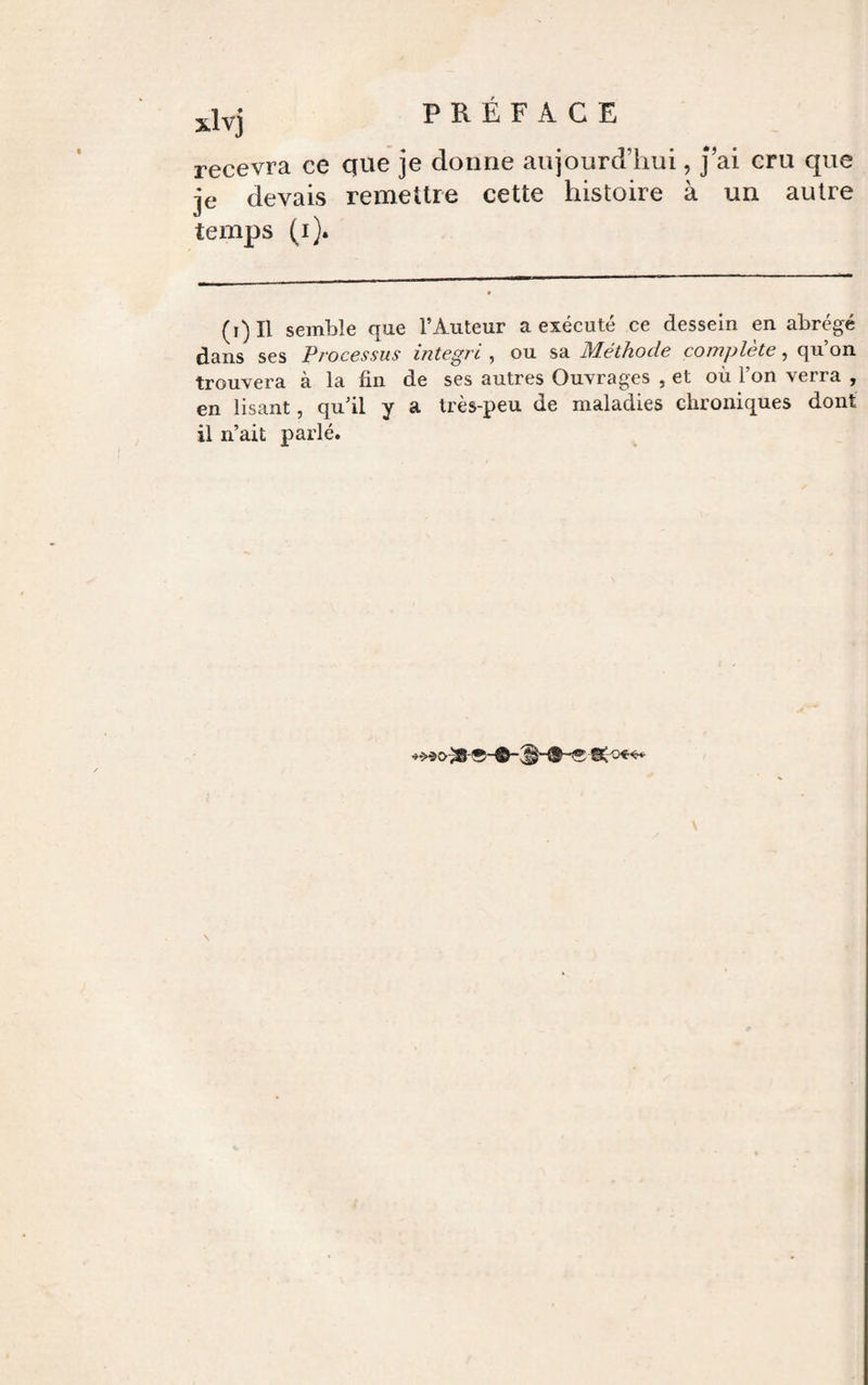 xlvj recevra ce que je donne aujourd’hui, j’ai cru que je devais remettre cette histoire à un autre temps (i). (i)Il semble que l’Auteur a exécuté ce dessein en abrégé dans ses Processus integri , ou sa Méthode complète, qu’on trouvera à la fin de ses autres Ouvrages , et où l’on verra , en lisant, qu’il y a très-peu de maladies chroniques dont il n’ait parlé.