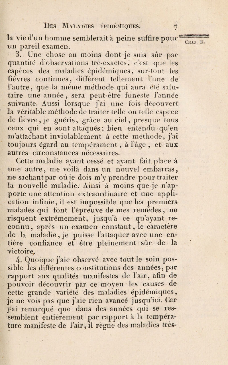 1 1 1 • . ^ • cr^ is?*s*3BBeafsa®© vie ci un homme semblerait a peine suihre pour un pareil examen. 3. Une chose au moins dont je suis sûr par quantité d’observations trè-exacles, c’est que les espèces des maladies épidémiques, sur-tout les fièvres continues, diffèrent tellement Fane de Fautre, que la meme méthode qui aura été salu¬ taire une année , sera peut-être funeste l’année suivante. Aussi lorsque j’ai une fois découvert la véritable méthode de traiter telle ou telle espèce de fièvre, je guéris, grâce au ciel, prescpie tous ceux qui en sont attaqués; bien entendu qu’en m’attachant inviolablement à cette méthode, j’ai toujours égard au tempérament , à l’âge , et aux autres circonstances nécessaires. Cette maladie ayant cessé et ayant fait place à une autre, me voilà dans un nouvel embarras, ne sachantpar oùje dois m’y prendre pour traiter la nouvelle maladie. Ainsi à moins que je n’ap¬ porte une attention extraordinaire et une appli¬ cation infinie, il est impossible que les premiers malades qui font l’épreuve de mes remèdes, ne risquent extrêmement, jusqu’à ce qu’ayant re¬ connu, après un examen constant, le caractère de la maladie, je puisse l’attaquer avec une en¬ tière confiance et être pleinement sûr de la victoire^ 4. Quoique j’aie observé avec tout le soin pos¬ sible les différentes constitutions dés années, par rapport aux qualités manifestes de Fair, afin de pouvoir découvrir par ce moyen les causes de cette grande variété des maladies épidémiques, je ne vois pas que j’aie rien avancé jusqu’ici. Car j’ai remarqué que dans des années qui se res¬ semblent entièrement par rapport à la tempéra¬ ture manifeste de l’air, il règne des maladies très- ,